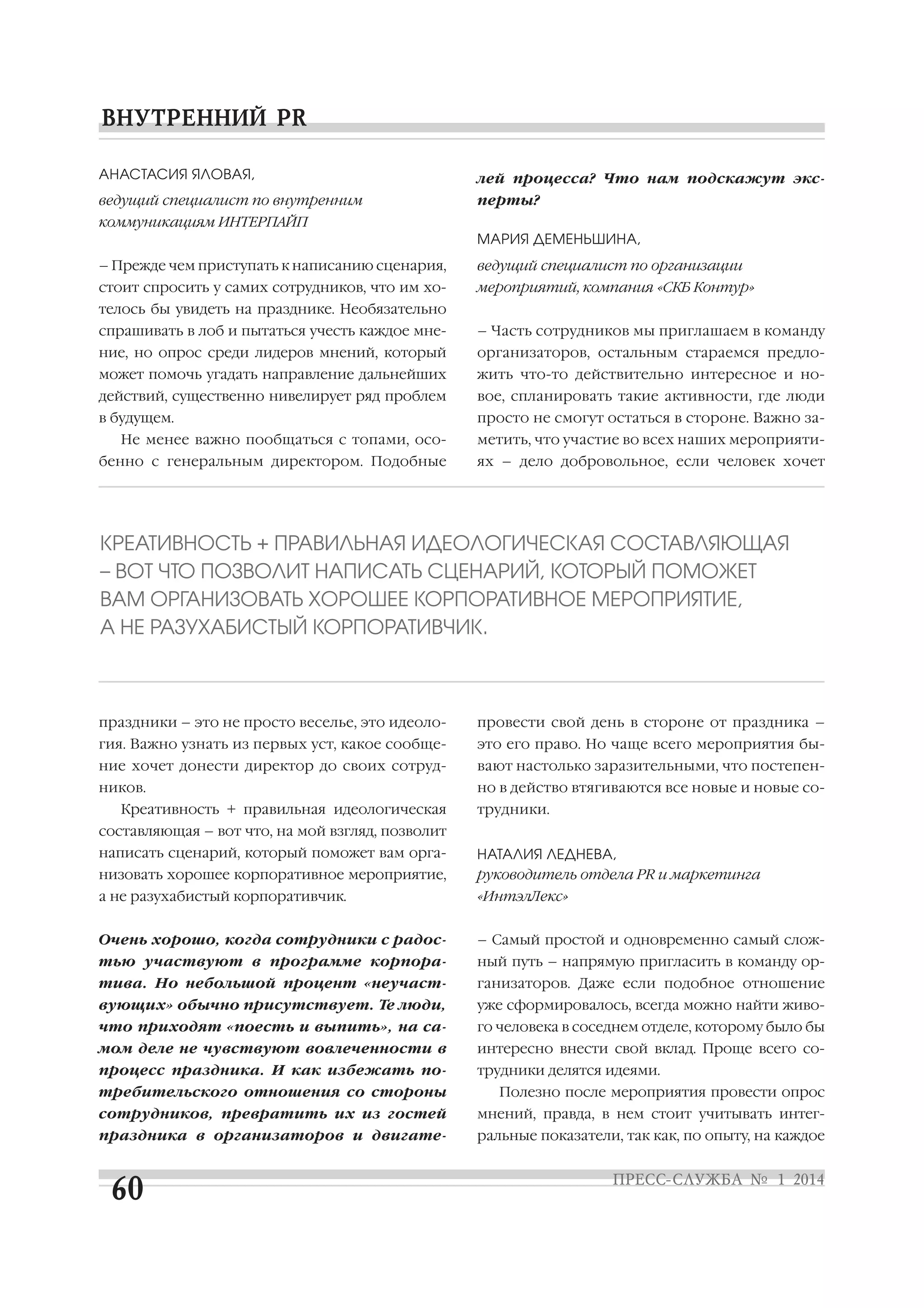 АНАСТАСИЯ ЯЛОВАЯ,

лей процесса? Что нам подскажут экс

ведущий специалист по внутренним

перты?

коммуникациям ИНТЕРПАЙП
МАРИЯ ДЕМЕНЬШИНА,
– Прежде чем приступать к написанию сценария,

ведущий специалист по организации

стоит спросить у самих сотрудников, что им хо

мероприятий, компания «СКБ Контур»

телось бы увидеть на празднике. Необязательно
спрашивать в лоб и пытаться учесть каждое мне

– Часть сотрудников мы приглашаем в команду

ние, но опрос среди лидеров мнений, который

организаторов, остальным стараемся предло

может помочь угадать направление дальнейших

жить что то действительно интересное и но

действий, существенно нивелирует ряд проблем

вое, спланировать такие активности, где люди

в будущем.

просто не смогут остаться в стороне. Важно за

Не менее важно пообщаться с топами, осо
бенно с генеральным директором. Подобные

метить, что участие во всех наших мероприяти
ях – дело добровольное, если человек хочет

КРЕАТИВНОСТЬ + ПРАВИЛЬНАЯ ИДЕОЛОГИЧЕСКАЯ СОСТАВЛЯЮЩАЯ
– ВОТ ЧТО ПОЗВОЛИТ НАПИСАТЬ СЦЕНАРИЙ, КОТОРЫЙ ПОМОЖЕТ
ВАМ ОРГАНИЗОВАТЬ ХОРОШЕЕ КОРПОРАТИВНОЕ МЕРОПРИЯТИЕ,
А НЕ РАЗУХАБИСТЫЙ КОРПОРАТИВЧИК.

праздники – это не просто веселье, это идеоло

провести свой день в стороне от праздника –

гия. Важно узнать из первых уст, какое сообще

это его право. Но чаще всего мероприятия бы

ние хочет донести директор до своих сотруд

вают настолько заразительными, что постепен

ников.

но в действо втягиваются все новые и новые со

Креативность + правильная идеологическая

трудники.

составляющая – вот что, на мой взгляд, позволит
написать сценарий, который поможет вам орга
низовать хорошее корпоративное мероприятие,

НАТАЛИЯ ЛЕДНЕВА,
руководитель отдела PR и маркетинга

а не разухабистый корпоративчик.

«ИнтэлЛекс»

Очень хорошо, когда сотрудники с радос

– Самый простой и одновременно самый слож

тью участвуют в программе корпора

ный путь – напрямую пригласить в команду ор

тива. Но небольшой процент «неучаст

ганизаторов. Даже если подобное отношение

вующих» обычно присутствует. Те люди,

уже сформировалось, всегда можно найти живо

что приходят «поесть и выпить», на са

го человека в соседнем отделе, которому было бы

мом деле не чувствуют вовлеченности в

интересно внести свой вклад. Проще всего со

процесс праздника. И как избежать по

трудники делятся идеями.

требительского отношения со стороны

Полезно после мероприятия провести опрос

сотрудников, превратить их из гостей

мнений, правда, в нем стоит учитывать интег

праздника в организаторов и двигате

ральные показатели, так как, по опыту, на каждое

 