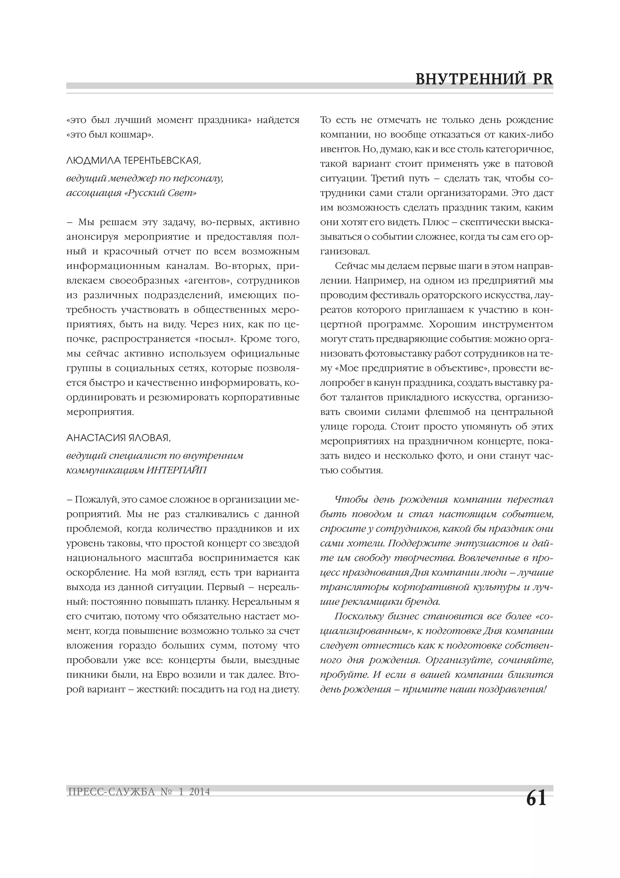 «это был лучший момент праздника» найдется

То есть не отмечать не только день рождение

«это был кошмар».

компании, но вообще отказаться от каких либо
ивентов. Но, думаю, как и все столь категоричное,

ЛЮДМИЛА ТЕРЕНТЬЕВСКАЯ,

такой вариант стоит применять уже в патовой

ведущий менеджер по персоналу,

ситуации. Третий путь – сделать так, чтобы со

ассоциация «Русский Свет»

трудники сами стали организаторами. Это даст
им возможность сделать праздник таким, каким

– Мы решаем эту задачу, во первых, активно

они хотят его видеть. Плюс – скептически выска

анонсируя мероприятие и предоставляя пол

зываться о событии сложнее, когда ты сам его ор

ный и красочный отчет по всем возможным

ганизовал.

информационным каналам. Во вторых, при

Сейчас мы делаем первые шаги в этом направ

влекаем своеобразных «агентов», сотрудников

лении. Например, на одном из предприятий мы

из различных подразделений, имеющих по

проводим фестиваль ораторского искусства, лау

требность участвовать в общественных меро

реатов которого приглашаем к участию в кон

приятиях, быть на виду. Через них, как по це

цертной программе. Хорошим инструментом

почке, распространяется «посыл». Кроме того,

могут стать предваряющие события: можно орга

мы сейчас активно используем официальные

низовать фотовыставку работ сотрудников на те

группы в социальных сетях, которые позволя

му «Мое предприятие в объективе», провести ве

ется быстро и качественно информировать, ко

лопробег в канун праздника, создать выставку ра

ординировать и резюмировать корпоративные

бот талантов прикладного искусства, организо

мероприятия.

вать своими силами флешмоб на центральной
улице города. Стоит просто упомянуть об этих

АНАСТАСИЯ ЯЛОВАЯ,

мероприятиях на праздничном концерте, пока

ведущий специалист по внутренним

зать видео и несколько фото, и они станут час

коммуникациям ИНТЕРПАЙП

тью события.

– Пожалуй, это самое сложное в организации ме

Чтобы день рождения компании перестал

роприятий. Мы не раз сталкивались с данной

быть поводом и стал настоящим событием,

проблемой, когда количество праздников и их

спросите у сотрудников, какой бы праздник они

уровень таковы, что простой концерт со звездой

сами хотели. Поддержите энтузиастов и дай

национального масштаба воспринимается как

те им свободу творчества. Вовлеченные в про

оскорбление. На мой взгляд, есть три варианта

цесс празднования Дня компании люди – лучшие

выхода из данной ситуации. Первый – нереаль

трансляторы корпоративной культуры и луч

ный: постоянно повышать планку. Нереальным я

шие рекламщики бренда.

его считаю, потому что обязательно настает мо

Поскольку бизнес становится все более «со

мент, когда повышение возможно только за счет

циализированным», к подготовке Дня компании

вложения гораздо больших сумм, потому что

следует отнестись как к подготовке собствен

пробовали уже все: концерты были, выездные

ного дня рождения. Организуйте, сочиняйте,

пикники были, на Евро возили и так далее. Вто

пробуйте. И если в вашей компании близится

рой вариант – жесткий: посадить на год на диету.

день рождения – примите наши поздравления!

 