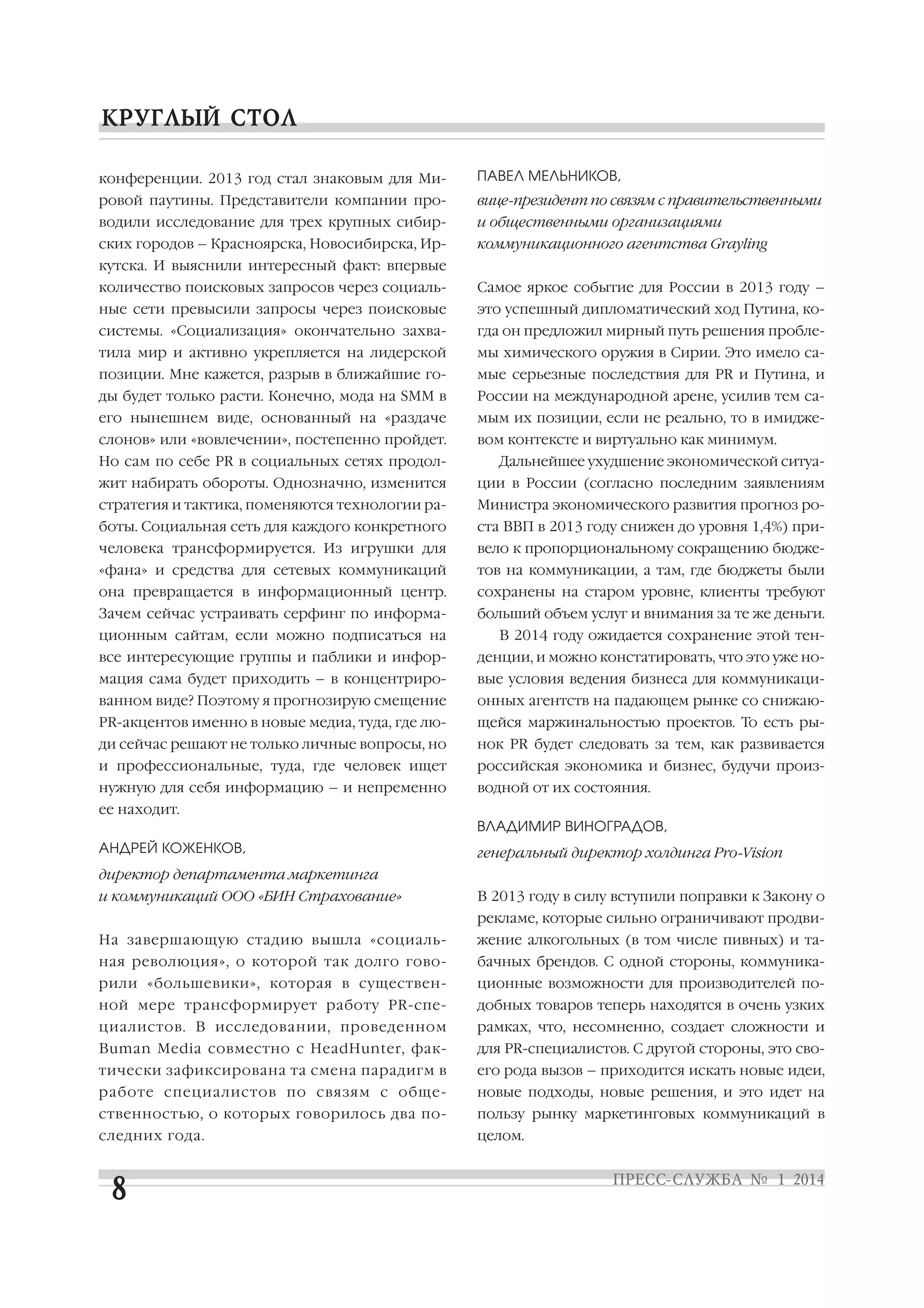 конференции. 2013 год стал знаковым для Ми

ПАВЕЛ МЕЛЬНИКОВ,

ровой паутины. Представители компании про

вице президент по связям с правительственными

водили исследование для трех крупных сибир

и общественными организациями

ских городов – Красноярска, Новосибирска, Ир

коммуникационного агентства Grayling

кутска. И выяснили интересный факт: впервые
количество поисковых запросов через социаль

Самое яркое событие для России в 2013 году –

ные сети превысили запросы через поисковые

это успешный дипломатический ход Путина, ко

системы. «Социализация» окончательно захва

гда он предложил мирный путь решения пробле

тила мир и активно укрепляется на лидерской

мы химического оружия в Сирии. Это имело са

позиции. Мне кажется, разрыв в ближайшие го

мые серьезные последствия для PR и Путина, и

ды будет только расти. Конечно, мода на SMM в

России на международной арене, усилив тем са

его нынешнем виде, основанный на «раздаче

мым их позиции, если не реально, то в имидже

слонов» или «вовлечении», постепенно пройдет.

вом контексте и виртуально как минимум.

Но сам по себе PR в социальных сетях продол

Дальнейшее ухудшение экономической ситуа

жит набирать обороты. Однозначно, изменится

ции в России (согласно последним заявлениям

стратегия и тактика, поменяются технологии ра

Министра экономического развития прогноз ро

боты. Социальная сеть для каждого конкретного

ста ВВП в 2013 году снижен до уровня 1,4%) при

человека трансформируется. Из игрушки для

вело к пропорциональному сокращению бюдже

«фана» и средства для сетевых коммуникаций

тов на коммуникации, а там, где бюджеты были

она превращается в информационный центр.

сохранены на старом уровне, клиенты требуют

Зачем сейчас устраивать серфинг по информа

больший объем услуг и внимания за те же деньги.

ционным сайтам, если можно подписаться на

В 2014 году ожидается сохранение этой тен

все интересующие группы и паблики и инфор

денции, и можно констатировать, что это уже но

мация сама будет приходить – в концентриро

вые условия ведения бизнеса для коммуникаци

ванном виде? Поэтому я прогнозирую смещение

онных агентств на падающем рынке со снижаю

PR акцентов именно в новые медиа, туда, где лю

щейся маржинальностью проектов. То есть ры

ди сейчас решают не только личные вопросы, но

нок PR будет следовать за тем, как развивается

и профессиональные, туда, где человек ищет

российская экономика и бизнес, будучи произ

нужную для себя информацию – и непременно

водной от их состояния.

ее находит.
ВЛАДИМИР ВИНОГРАДОВ,
АНДРЕЙ КОЖЕНКОВ,

генеральный директор холдинга Pro Vision

директор департамента маркетинга
и коммуникаций ООО «БИН Страхование»

В 2013 году в силу вступили поправки к Закону о
рекламе, которые сильно ограничивают продви

На завершающую стадию вышла «социаль

жение алкогольных (в том числе пивных) и та

ная революция», о которой так долго гово

бачных брендов. С одной стороны, коммуника

рили «большевики», которая в существен

ционные возможности для производителей по

ной мере трансформирует работу PR спе

добных товаров теперь находятся в очень узких

циалистов. В исследовании, проведенном

рамках, что, несомненно, создает сложности и

Buman Media совместно с HeadHunter, фак

для PR специалистов. С другой стороны, это сво

тически зафиксирована та смена парадигм в

его рода вызов – приходится искать новые идеи,

работе специалистов по связям с обще

новые подходы, новые решения, и это идет на

ственностью, о которых говорилось два по

пользу рынку маркетинговых коммуникаций в

следних года.

целом.

 
