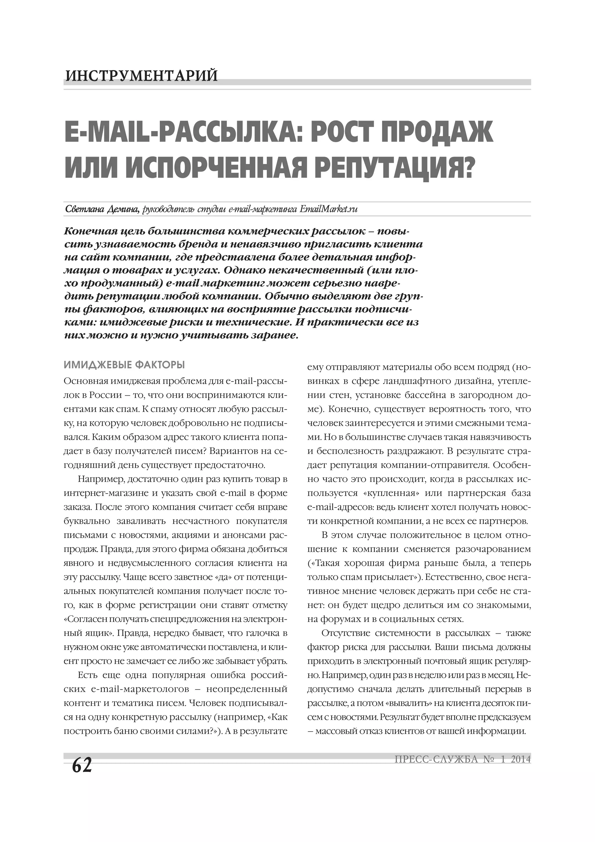 Е MAIL РАССЫЛКА: РОСТ ПРОДАЖ
ИЛИ ИСПОРЧЕННАЯ РЕПУТАЦИЯ?
Конечная цель большинства коммерческих рассылок – повы
сить узнаваемость бренда и ненавязчиво пригласить клиента
на сайт компании, где представлена более детальная инфор
мация о товарах и услугах. Однако некачественный (или пло
хо продуманный) е mail маркетинг может серьезно навре
дить репутации любой компании. Обычно выделяют две груп
пы факторов, влияющих на восприятие рассылки подписчи
ками: имиджевые риски и технические. И практически все из
них можно и нужно учитывать заранее.
ИМИДЖЕВЫЕ ФАКТОРЫ

ему отправляют материалы обо всем подряд (но

Основная имиджевая проблема для e mail рассы

винках в сфере ландшафтного дизайна, утепле

лок в России – то, что они воспринимаются кли

нии стен, установке бассейна в загородном до

ентами как спам. К спаму относят любую рассыл

ме). Конечно, существует вероятность того, что

ку, на которую человек добровольно не подписы

человек заинтересуется и этими смежными тема

вался. Каким образом адрес такого клиента попа

ми. Но в большинстве случаев такая навязчивость

дает в базу получателей писем? Вариантов на се

и бесполезность раздражают. В результате стра

годняшний день существует предостаточно.

дает репутация компании отправителя. Особен

Например, достаточно один раз купить товар в

но часто это происходит, когда в рассылках ис

интернет магазине и указать свой e mail в форме

пользуется «купленная» или партнерская база

заказа. После этого компания считает себя вправе

е mail адресов: ведь клиент хотел получать новос

буквально заваливать несчастного покупателя

ти конкретной компании, а не всех ее партнеров.

письмами с новостями, акциями и анонсами рас

В этом случае положительное в целом отно

продаж. Правда, для этого фирма обязана добиться

шение к компании сменяется разочарованием

явного и недвусмысленного согласия клиента на

(«Такая хорошая фирма раньше была, а теперь

эту рассылку. Чаще всего заветное «да» от потенци

только спам присылает»). Естественно, свое нега

альных покупателей компания получает после то

тивное мнение человек держать при себе не ста

го, как в форме регистрации они ставят отметку

нет: он будет щедро делиться им со знакомыми,

«Согласен получать спецпредложения на электрон

на форумах и в социальных сетях.

ный ящик». Правда, нередко бывает, что галочка в

Отсутствие системности в рассылках – также

нужном окне уже автоматически поставлена, и кли

фактор риска для рассылки. Ваши письма должны

ент просто не замечает ее либо же забывает убрать.

приходить в электронный почтовый ящик регуляр

Есть еще одна популярная ошибка россий

но. Например, один раз в неделю или раз в месяц. Не

ских e mail маркетологов – неопределенный

допустимо сначала делать длительный перерыв в

контент и тематика писем. Человек подписывал

рассылке, а потом «вывалить» на клиента десяток пи

ся на одну конкретную рассылку (например, «Как

сем с новостями. Результат будет вполне предсказуем

построить баню своими силами?»). А в результате

– массовый отказ клиентов от вашей информации.

 