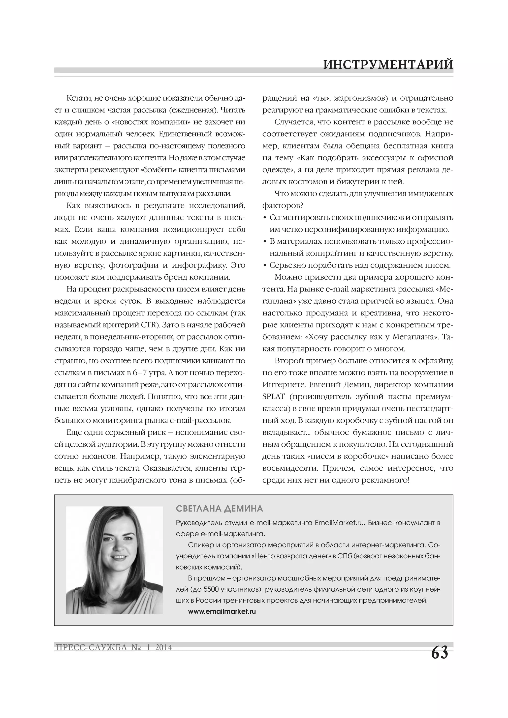 Кстати, не очень хорошие показатели обычно да
ет и слишком частая рассылка (ежедневная). Читать

ращений на «ты», жаргонизмов) и отрицательно
реагируют на грамматические ошибки в текстах.

каждый день о «новостях компании» не захочет ни

Случается, что контент в рассылке вообще не

один нормальный человек. Единственный возмож

соответствует ожиданиям подписчиков. Напри

ный вариант – рассылка по настоящему полезного

мер, клиентам была обещана бесплатная книга

или развлекательного контента. Но даже в этом случае

на тему «Как подобрать аксессуары к офисной

эксперты рекомендуют «бомбить» клиента письмами

одежде», а на деле приходит прямая реклама де

лишь на начальном этапе, со временем увеличивая пе

ловых костюмов и бижутерии к ней.

риоды между каждым новым выпуском рассылки.
Как выяснилось в результате исследований,

Что можно сделать для улучшения имиджевых
факторов?

люди не очень жалуют длинные тексты в пись

• Сегментировать своих подписчиков и отправлять

мах. Если ваша компания позиционирует себя

им четко персонифицированную информацию.

как молодую и динамичную организацию, ис

• В материалах использовать только профессио

пользуйте в рассылке яркие картинки, качествен
ную верстку, фотографии и инфографику. Это

нальный копирайтинг и качественную верстку.
• Серьезно поработать над содержанием писем.

поможет вам поддерживать бренд компании.
На процент раскрываемости писем влияет день

Можно привести два примера хорошего кон
тента. На рынке e mail маркетинга рассылка «Ме

недели и время суток. В выходные наблюдается

гаплана» уже давно стала притчей во языцех. Она

максимальный процент перехода по ссылкам (так

настолько продумана и креативна, что некото

называемый критерий CTR). Зато в начале рабочей

рые клиенты приходят к нам с конкретным тре

недели, в понедельник вторник, от рассылок отпи

бованием: «Хочу рассылку как у Мегаплана». Та

сываются гораздо чаще, чем в другие дни. Как ни

кая популярность говорит о многом.

странно, но охотнее всего подписчики кликают по

Второй пример больше относится к офлайну,

ссылкам в письмах в 6–7 утра. А вот ночью перехо

но его тоже вполне можно взять на вооружение в

дят на сайты компаний реже, зато от рассылок отпи

Интернете. Евгений Демин, директор компании

сывается больше людей. Понятно, что все эти дан

SPLAT (производитель зубной пасты премиум

ные весьма условны, однако получены по итогам

класса) в свое время придумал очень нестандарт

большого мониторинга рынка e mail рассылок.

ный ход. В каждую коробочку с зубной пастой он

Еще одни серьезный риск – непонимание сво

вкладывает… обычное бумажное письмо с лич

ей целевой аудитории. В эту группу можно отнести

ным обращением к покупателю. На сегодняшний

сотню нюансов. Например, такую элементарную

день таких «писем в коробочке» написано более

вещь, как стиль текста. Оказывается, клиенты тер

восьмидесяти. Причем, самое интересное, что

петь не могут панибратского тона в письмах (об

среди них нет ни одного рекламного!

СВЕТЛАНА ДЕМИНА
Руководитель студии e mail маркетинга EmailMarket.ru. Бизнес консультант в
сфере e mail маркетинга.
Спикер и организатор мероприятий в области интернет маркетинга. Со
учредитель компании «Центр возврата денег» в СПб (возврат незаконных бан
ковских комиссий).
В прошлом – организатор масштабных мероприятий для предпринимате
лей (до 5500 участников), руководитель филиальной сети одного из крупней
ших в России тренинговых проектов для начинающих предпринимателей.
www.emailmarket.ru

 