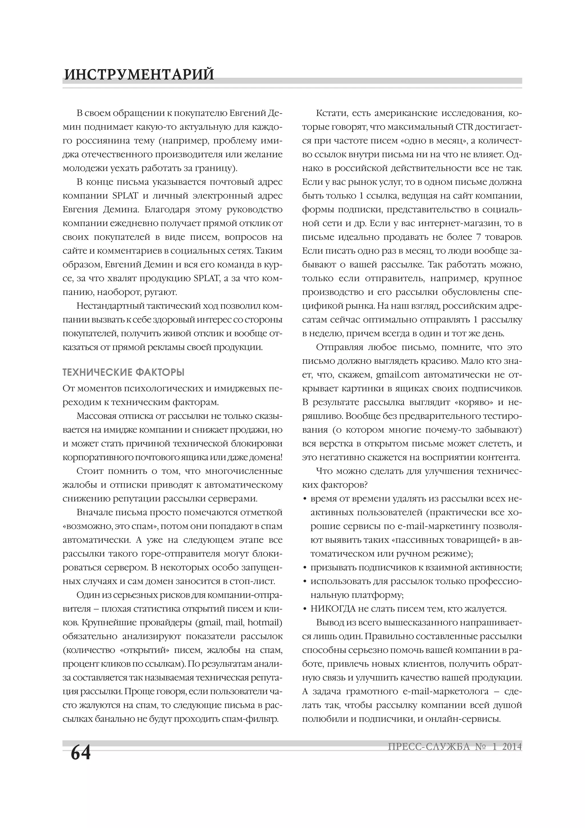 В своем обращении к покупателю Евгений Де

Кстати, есть американские исследования, ко

мин поднимает какую то актуальную для каждо

торые говорят, что максимальный CTR достигает

го россиянина тему (например, проблему ими

ся при частоте писем «одно в месяц», а количест

джа отечественного производителя или желание

во ссылок внутри письма ни на что не влияет. Од

молодежи уехать работать за границу).

нако в российской действительности все не так.

В конце письма указывается почтовый адрес

Если у вас рынок услуг, то в одном письме должна

компании SPLAT и личный электронный адрес

быть только 1 ссылка, ведущая на сайт компании,

Евгения Демина. Благодаря этому руководство

формы подписки, представительство в социаль

компании ежедневно получает прямой отклик от

ной сети и др. Если у вас интернет магазин, то в

своих покупателей в виде писем, вопросов на

письме идеально продавать не более 7 товаров.

сайте и комментариев в социальных сетях. Таким

Если писать одно раз в месяц, то люди вообще за

образом, Евгений Демин и вся его команда в кур

бывают о вашей рассылке. Так работать можно,

се, за что хвалят продукцию SPLAT, а за что ком

только если отправитель, например, крупное

панию, наоборот, ругают.

производство и его рассылки обусловлены спе

Нестандартный тактический ход позволил ком

цификой рынка. На наш взгляд, российским адре

пании вызвать к себе здоровый интерес со стороны

сатам сейчас оптимально отправлять 1 рассылку

покупателей, получить живой отклик и вообще от

в неделю, причем всегда в один и тот же день.

казаться от прямой рекламы своей продукции.

Отправляя любое письмо, помните, что это
письмо должно выглядеть красиво. Мало кто зна

ТЕХНИЧЕСКИЕ ФАКТОРЫ

ет, что, скажем, gmail.com автоматически не от

От моментов психологических и имиджевых пе

крывает картинки в ящиках своих подписчиков.

реходим к техническим факторам.

В результате рассылка выглядит «коряво» и не

Массовая отписка от рассылки не только сказы

ряшливо. Вообще без предварительного тестиро

вается на имидже компании и снижает продажи, но

вания (о котором многие почему то забывают)

и может стать причиной технической блокировки

вся верстка в открытом письме может слететь, и

корпоративного почтового ящика или даже домена!

это негативно скажется на восприятии контента.

Стоит помнить о том, что многочисленные

Что можно сделать для улучшения техничес

жалобы и отписки приводят к автоматическому

ких факторов?

снижению репутации рассылки серверами.

• время от времени удалять из рассылки всех не

Вначале письма просто помечаются отметкой

активных пользователей (практически все хо

«возможно, это спам», потом они попадают в спам

рошие сервисы по e mail маркетингу позволя

автоматически. А уже на следующем этапе все

ют выявить таких «пассивных товарищей» в ав

рассылки такого горе отправителя могут блоки

томатическом или ручном режиме);

роваться сервером. В некоторых особо запущен

• призывать подписчиков к взаимной активности;

ных случаях и сам домен заносится в стоп лист.

• использовать для рассылок только профессио

Один из серьезных рисков для компании отпра
вителя – плохая статистика открытий писем и кли
ков. Крупнейшие провайдеры (gmail, mail, hotmail)

нальную платформу;
• НИКОГДА не слать писем тем, кто жалуется.
Вывод из всего вышесказанного напрашивает

обязательно анализируют показатели рассылок

ся лишь один. Правильно составленные рассылки

(количество «открытий» писем, жалобы на спам,

способны серьезно помочь вашей компании в ра

процент кликов по ссылкам). По результатам анали

боте, привлечь новых клиентов, получить обрат

за составляется так называемая техническая репута

ную связь и улучшить качество вашей продукции.

ция рассылки. Проще говоря, если пользователи ча

А задача грамотного e mail маркетолога – сде

сто жалуются на спам, то следующие письма в рас

лать так, чтобы рассылку компании всей душой

сылках банально не будут проходить спам фильтр.

полюбили и подписчики, и онлайн сервисы.

 