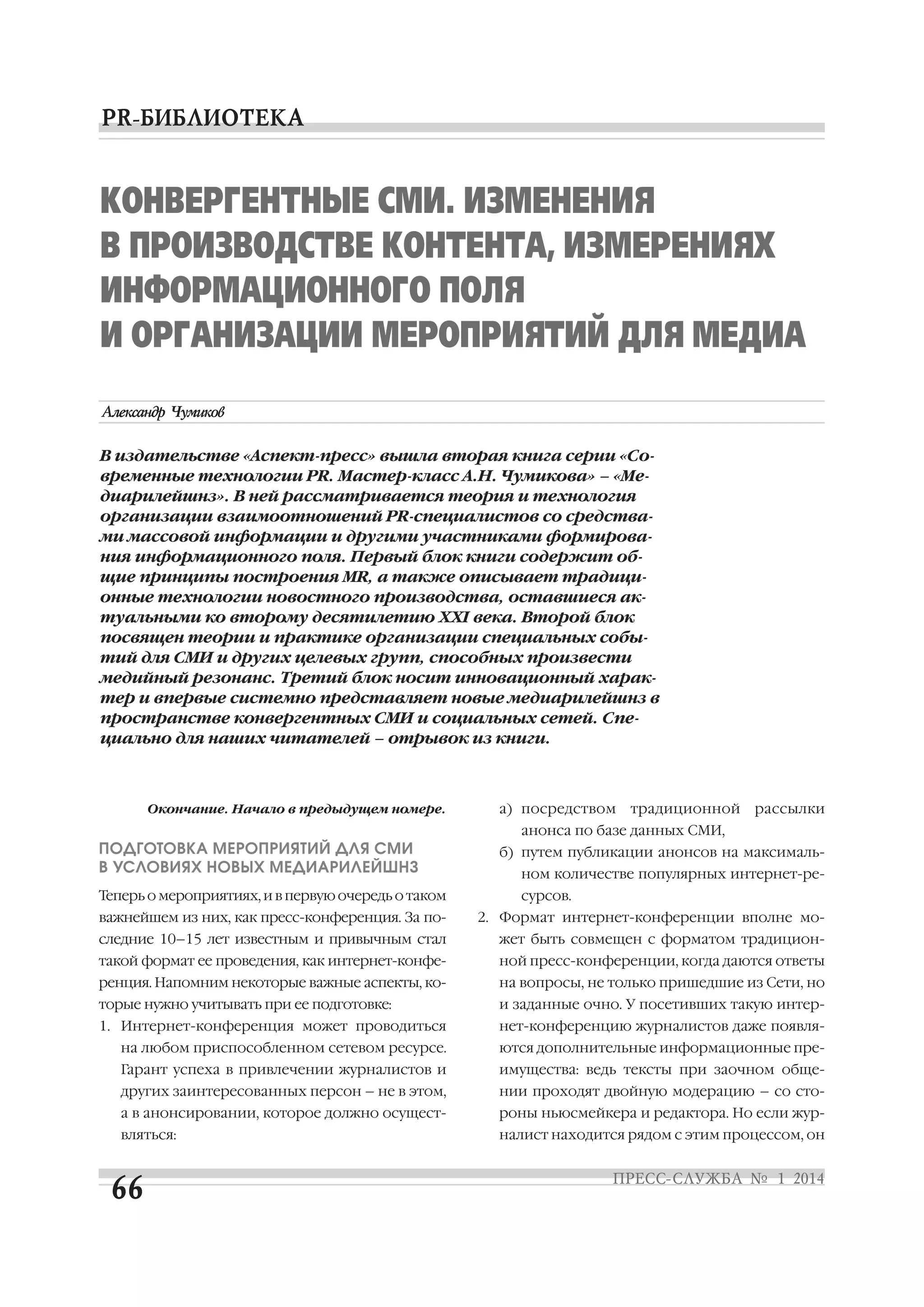 КОНВЕРГЕНТНЫЕ СМИ. ИЗМЕНЕНИЯ
В ПРОИЗВОДСТВЕ КОНТЕНТА, ИЗМЕРЕНИЯХ
ИНФОРМАЦИОННОГО ПОЛЯ
И ОРГАНИЗАЦИИ МЕРОПРИЯТИЙ ДЛЯ МЕДИА

В издательстве «Аспект пресс» вышла вторая книга серии «Со
временные технологии PR. Мастер класс А.Н. Чумикова» – «Ме
диарилейшнз». В ней рассматривается теория и технология
организации взаимоотношений PR специалистов со средства
ми массовой информации и другими участниками формирова
ния информационного поля. Первый блок книги содержит об
щие принципы построения MR, а также описывает традици
онные технологии новостного производства, оставшиеся ак
туальными ко второму десятилетию XXI века. Второй блок
посвящен теории и практике организации специальных собы
тий для СМИ и других целевых групп, способных произвести
медийный резонанс. Третий блок носит инновационный харак
тер и впервые системно представляет новые медиарилейшнз в
пространстве конвергентных СМИ и социальных сетей. Спе
циально для наших читателей – отрывок из книги.

Окончание. Начало в предыдущем номере.

а) посредством

традиционной

рассылки

анонса по базе данных СМИ,

ПОДГОТОВКА МЕРОПРИЯТИЙ ДЛЯ СМИ
В УСЛОВИЯХ НОВЫХ МЕДИАРИЛЕЙШНЗ
Теперь о мероприятиях, и в первую очередь о таком
важнейшем из них, как пресс конференция. За по

б) путем публикации анонсов на максималь
ном количестве популярных интернет ре
сурсов.
2. Формат интернет конференции вполне мо

следние 10–15 лет известным и привычным стал

жет быть совмещен с форматом традицион

такой формат ее проведения, как интернет конфе

ной пресс конференции, когда даются ответы

ренция. Напомним некоторые важные аспекты, ко

на вопросы, не только пришедшие из Сети, но

торые нужно учитывать при ее подготовке:

и заданные очно. У посетивших такую интер

1. Интернет конференция может проводиться

нет конференцию журналистов даже появля

на любом приспособленном сетевом ресурсе.

ются дополнительные информационные пре

Гарант успеха в привлечении журналистов и

имущества: ведь тексты при заочном обще

других заинтересованных персон – не в этом,

нии проходят двойную модерацию – со сто

а в анонсировании, которое должно осущест

роны ньюсмейкера и редактора. Но если жур

вляться:

налист находится рядом с этим процессом, он

 