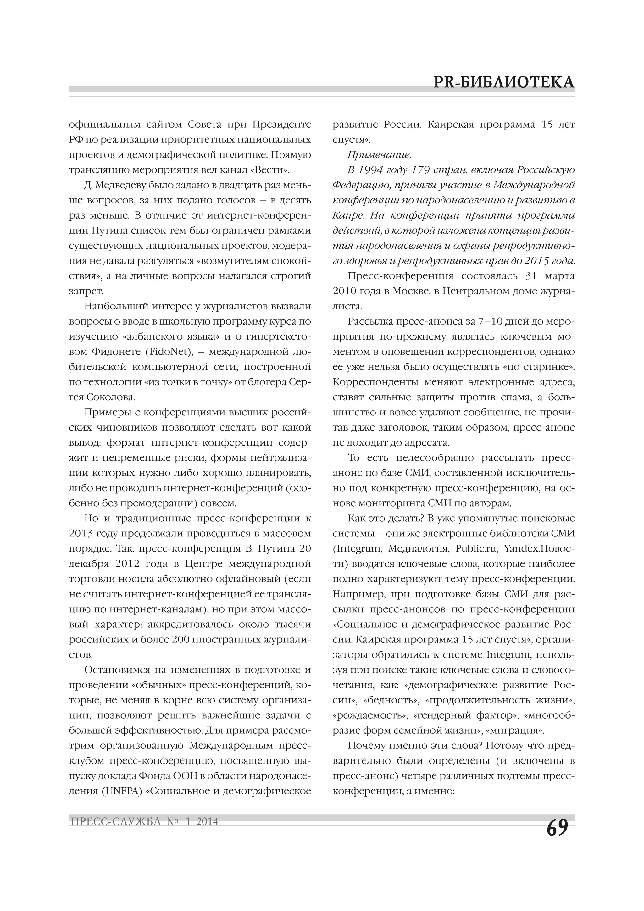 официальным сайтом Совета при Президенте

развитие России. Каирская программа 15 лет

РФ по реализации приоритетных национальных

спустя».

проектов и демографической политике. Прямую

Примечание.

трансляцию мероприятия вел канал «Вести».

В 1994 году 179 стран, включая Российскую

Д. Медведеву было задано в двадцать раз мень

Федерацию, приняли участие в Международной

ше вопросов, за них подано голосов – в десять

конференции по народонаселению и развитию в

раз меньше. В отличие от интернет конферен

Каире. На конференции принята программа

ции Путина список тем был ограничен рамками

действий, в которой изложена концепция разви

существующих национальных проектов, модера

тия народонаселения и охраны репродуктивно

ция не давала разгуляться «возмутителям спокой

го здоровья и репродуктивных прав до 2015 года.

ствия», а на личные вопросы налагался строгий
запрет.
Наибольший интерес у журналистов вызвали
вопросы о вводе в школьную программу курса по

Пресс конференция состоялась 31 марта
2010 года в Москве, в Центральном доме журна
листа.
Рассылка пресс анонса за 7–10 дней до меро

изучению «албанского языка» и о гипертексто

приятия по прежнему являлась ключевым мо

вом Фидонете (FidoNet), – международной лю

ментом в оповещении корреспондентов, однако

бительской компьютерной сети, построенной

ее уже нельзя было осуществлять «по старинке».

по технологии «из точки в точку» от блогера Сер

Корреспонденты меняют электронные адреса,

гея Соколова.

ставят сильные защиты против спама, а боль

Примеры с конференциями высших россий

шинство и вовсе удаляют сообщение, не прочи

ских чиновников позволяют сделать вот какой

тав даже заголовок, таким образом, пресс анонс

вывод: формат интернет конференции содер

не доходит до адресата.

жит и непременные риски, формы нейтрализа

То есть целесообразно рассылать пресс

ции которых нужно либо хорошо планировать,

анонс по базе СМИ, составленной исключитель

либо не проводить интернет конференций (осо

но под конкретную пресс конференцию, на ос

бенно без премодерации) совсем.

нове мониторинга СМИ по авторам.

Но и традиционные пресс конференции к

Как это делать? В уже упомянутые поисковые

2013 году продолжали проводиться в массовом

системы – они же электронные библиотеки СМИ

порядке. Так, пресс конференция В. Путина 20

(Integrum, Медиалогия, Public.ru, Yandex.Новос

декабря 2012 года в Центре международной

ти) вводятся ключевые слова, которые наиболее

торговли носила абсолютно офлайновый (если

полно характеризуют тему пресс конференции.

не считать интернет конференцией ее трансля

Например, при подготовке базы СМИ для рас

цию по интернет каналам), но при этом массо

сылки пресс анонсов по пресс конференции

вый характер: аккредитовалось около тысячи

«Социальное и демографическое развитие Рос

российских и более 200 иностранных журнали

сии. Каирская программа 15 лет спустя», органи

стов.

заторы обратились к системе Integrum, исполь

Остановимся на изменениях в подготовке и

зуя при поиске такие ключевые слова и словосо

проведении «обычных» пресс конференций, ко

четания, как: «демографическое развитие Рос

торые, не меняя в корне всю систему организа

сии», «бедность», «продолжительность жизни»,

ции, позволяют решить важнейшие задачи с

«рождаемость», «гендерный фактор», «многооб

большей эффективностью. Для примера рассмо

разие форм семейной жизни», «миграция».

трим организованную Международным пресс

Почему именно эти слова? Потому что пред

клубом пресс конференцию, посвященную вы

варительно были определены (и включены в

пуску доклада Фонда ООН в области народонасе

пресс анонс) четыре различных подтемы пресс

ления (UNFPA) «Социальное и демографическое

конференции, а именно:

 