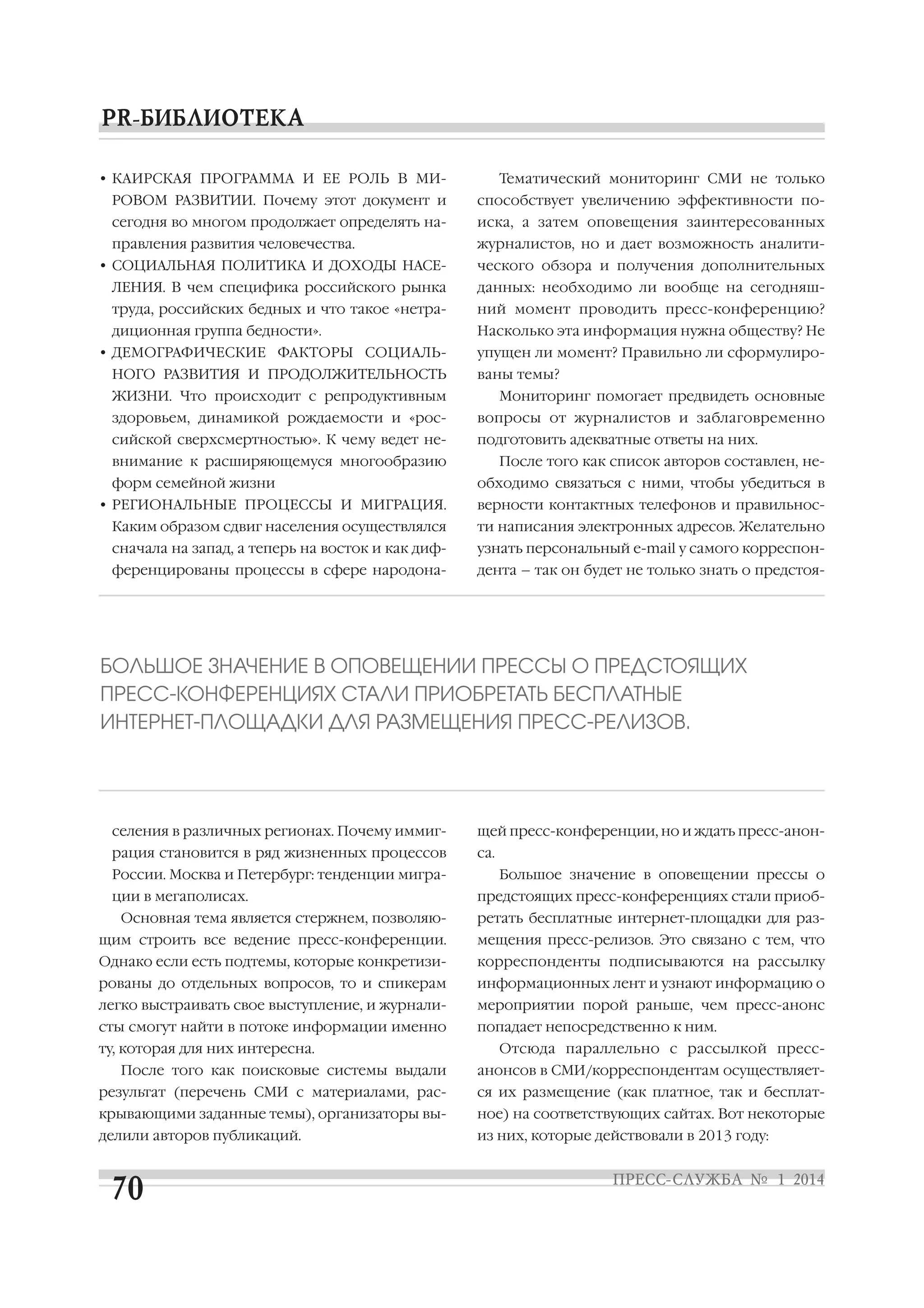 • КАИРСКАЯ ПРОГРАММА И ЕЕ РОЛЬ В МИ

Тематический мониторинг СМИ не только

РОВОМ РАЗВИТИИ. Почему этот документ и

способствует увеличению эффективности по

сегодня во многом продолжает определять на

иска, а затем оповещения заинтересованных

правления развития человечества.

журналистов, но и дает возможность аналити

• СОЦИАЛЬНАЯ ПОЛИТИКА И ДОХОДЫ НАСЕ

ческого обзора и получения дополнительных

ЛЕНИЯ. В чем специфика российского рынка

данных: необходимо ли вообще на сегодняш

труда, российских бедных и что такое «нетра

ний момент проводить пресс конференцию?

диционная группа бедности».

Насколько эта информация нужна обществу? Не

• ДЕМОГРАФИЧЕСКИЕ ФАКТОРЫ СОЦИАЛЬ
НОГО РАЗВИТИЯ И ПРОДОЛЖИТЕЛЬНОСТЬ

упущен ли момент? Правильно ли сформулиро
ваны темы?

ЖИЗНИ. Что происходит с репродуктивным

Мониторинг помогает предвидеть основные

здоровьем, динамикой рождаемости и «рос

вопросы от журналистов и заблаговременно

сийской сверхсмертностью». К чему ведет не

подготовить адекватные ответы на них.

внимание к расширяющемуся многообразию
форм семейной жизни
• РЕГИОНАЛЬНЫЕ ПРОЦЕССЫ И МИГРАЦИЯ.

После того как список авторов составлен, не
обходимо связаться с ними, чтобы убедиться в
верности контактных телефонов и правильнос

Каким образом сдвиг населения осуществлялся

ти написания электронных адресов. Желательно

сначала на запад, а теперь на восток и как диф

узнать персональный e mail у самого корреспон

ференцированы процессы в сфере народона

дента – так он будет не только знать о предстоя

БОЛЬШОЕ ЗНАЧЕНИЕ В ОПОВЕЩЕНИИ ПРЕССЫ О ПРЕДСТОЯЩИХ
ПРЕСС КОНФЕРЕНЦИЯХ СТАЛИ ПРИОБРЕТАТЬ БЕСПЛАТНЫЕ
ИНТЕРНЕТ ПЛОЩАДКИ ДЛЯ РАЗМЕЩЕНИЯ ПРЕСС РЕЛИЗОВ.

селения в различных регионах. Почему иммиг

щей пресс конференции, но и ждать пресс анон

рация становится в ряд жизненных процессов

са.

России. Москва и Петербург: тенденции мигра
ции в мегаполисах.
Основная тема является стержнем, позволяю

Большое значение в оповещении прессы о
предстоящих пресс конференциях стали приоб
ретать бесплатные интернет площадки для раз

щим строить все ведение пресс конференции.

мещения пресс релизов. Это связано с тем, что

Однако если есть подтемы, которые конкретизи

корреспонденты подписываются на рассылку

рованы до отдельных вопросов, то и спикерам

информационных лент и узнают информацию о

легко выстраивать свое выступление, и журнали

мероприятии порой раньше, чем пресс анонс

сты смогут найти в потоке информации именно

попадает непосредственно к ним.

ту, которая для них интересна.
После того как поисковые системы выдали

Отсюда параллельно с рассылкой пресс
анонсов в СМИ/корреспондентам осуществляет

результат (перечень СМИ с материалами, рас

ся их размещение (как платное, так и бесплат

крывающими заданные темы), организаторы вы

ное) на соответствующих сайтах. Вот некоторые

делили авторов публикаций.

из них, которые действовали в 2013 году:

 