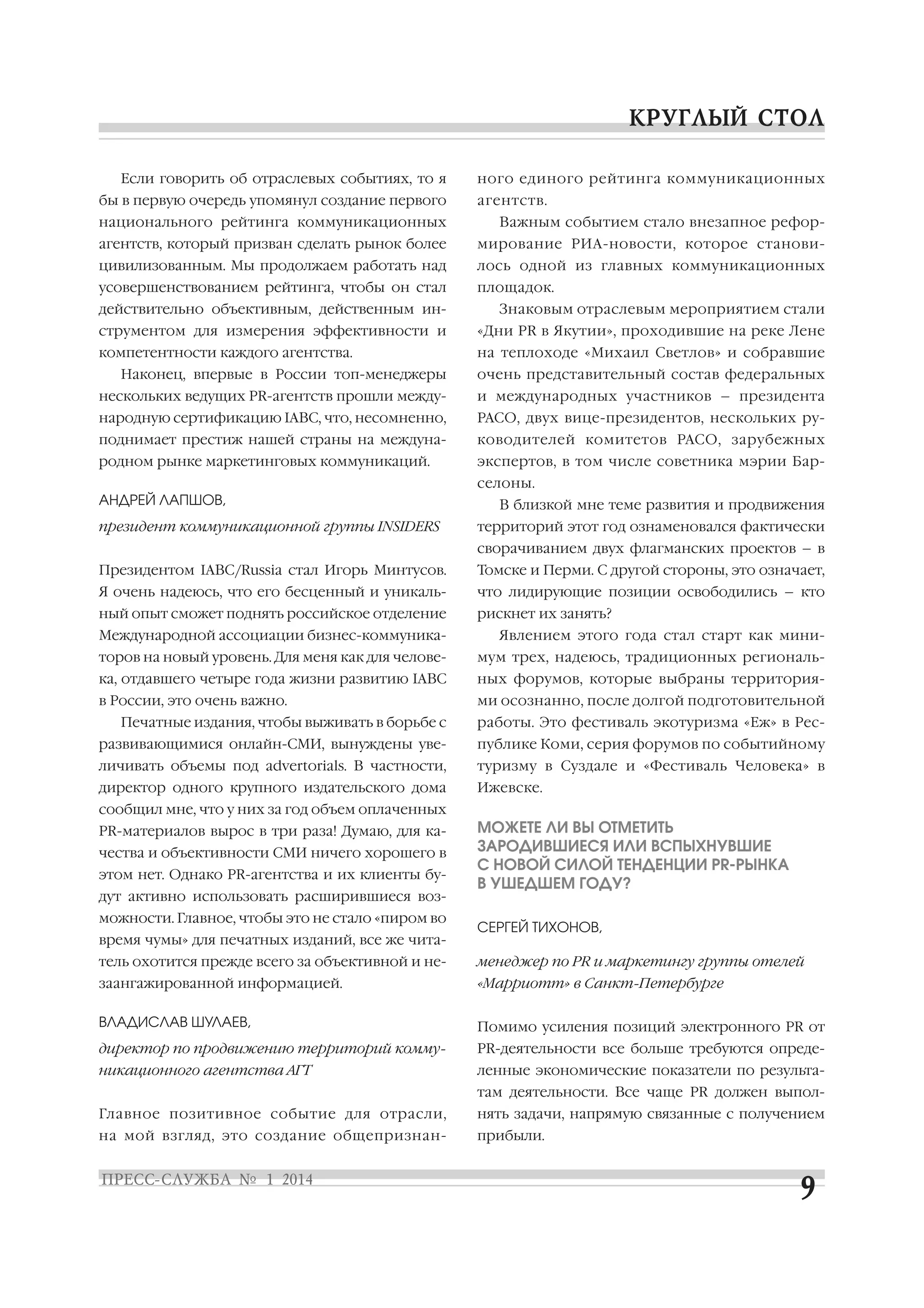 Если говорить об отраслевых событиях, то я
бы в первую очередь упомянул создание первого

ного единого рейтинга коммуникационных
агентств.

национального рейтинга коммуникационных

Важным событием стало внезапное рефор

агентств, который призван сделать рынок более

мирование РИА новости, которое станови

цивилизованным. Мы продолжаем работать над

лось одной из главных коммуникационных

усовершенствованием рейтинга, чтобы он стал

площадок.

действительно объективным, действенным ин

Знаковым отраслевым мероприятием стали

струментом для измерения эффективности и

«Дни PR в Якутии», проходившие на реке Лене

компетентности каждого агентства.

на теплоходе «Михаил Светлов» и собравшие

Наконец, впервые в России топ менеджеры

очень представительный состав федеральных

нескольких ведущих PR агентств прошли между

и международных участников – президента

народную сертификацию IABC, что, несомненно,

РАСО, двух вице президентов, нескольких ру

поднимает престиж нашей страны на междуна

ководителей комитетов РАСО, зарубежных

родном рынке маркетинговых коммуникаций.

экспертов, в том числе советника мэрии Бар
селоны.

АНДРЕЙ ЛАПШОВ,
президент коммуникационной группы INSIDERS

В близкой мне теме развития и продвижения
территорий этот год ознаменовался фактически
сворачиванием двух флагманских проектов – в

Президентом IABC/Russia стал Игорь Минтусов.

Томске и Перми. С другой стороны, это означает,

Я очень надеюсь, что его бесценный и уникаль

что лидирующие позиции освободились – кто

ный опыт сможет поднять российское отделение

рискнет их занять?

Международной ассоциации бизнес коммуника

Явлением этого года стал старт как мини

торов на новый уровень. Для меня как для челове

мум трех, надеюсь, традиционных региональ

ка, отдавшего четыре года жизни развитию IABC

ных форумов, которые выбраны территория

в России, это очень важно.

ми осознанно, после долгой подготовительной

Печатные издания, чтобы выживать в борьбе с

работы. Это фестиваль экотуризма «Еж» в Рес

развивающимися онлайн СМИ, вынуждены уве

публике Коми, серия форумов по событийному

личивать объемы под advertorials. В частности,

туризму в Суздале и «Фестиваль Человека» в

директор одного крупного издательского дома

Ижевске.

сообщил мне, что у них за год объем оплаченных
PR материалов вырос в три раза! Думаю, для ка
чества и объективности СМИ ничего хорошего в
этом нет. Однако PR агентства и их клиенты бу
дут активно использовать расширившиеся воз
можности. Главное, чтобы это не стало «пиром во
время чумы» для печатных изданий, все же чита

МОЖЕТЕ ЛИ ВЫ ОТМЕТИТЬ
ЗАРОДИВШИЕСЯ ИЛИ ВСПЫХНУВШИЕ
С НОВОЙ СИЛОЙ ТЕНДЕНЦИИ PR РЫНКА
В УШЕДШЕМ ГОДУ?
СЕРГЕЙ ТИХОНОВ,

тель охотится прежде всего за объективной и не

менеджер по PR и маркетингу группы отелей

заангажированной информацией.

«Марриотт» в Санкт Петербурге

ВЛАДИСЛАВ ШУЛАЕВ,

Помимо усиления позиций электронного PR от

директор по продвижению территорий комму

PR деятельности все больше требуются опреде

никационного агентства АГТ

ленные экономические показатели по результа
там деятельности. Все чаще PR должен выпол

Главное позитивное событие для отрасли,

нять задачи, напрямую связанные с получением

на мой взгляд, это создание общепризнан

прибыли.

 