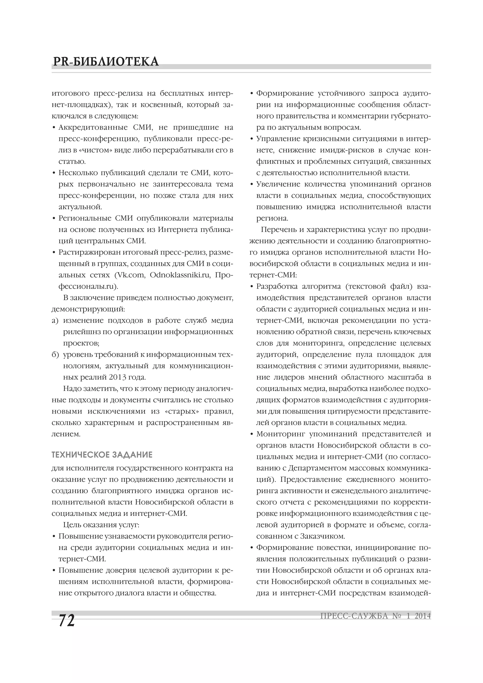 итогового пресс релиза на бесплатных интер

• Формирование устойчивого запроса аудито

нет площадках), так и косвенный, который за

рии на информационные сообщения област

ключался в следующем:

ного правительства и комментарии губернато

• Аккредитованные СМИ, не пришедшие на

ра по актуальным вопросам.

пресс конференцию, публиковали пресс ре

• Управление кризисными ситуациями в интер

лиз в «чистом» виде либо перерабатывали его в

нете, снижение имидж рисков в случае кон

статью.

фликтных и проблемных ситуаций, связанных

• Несколько публикаций сделали те СМИ, кото

с деятельностью исполнительной власти.

рых первоначально не заинтересовала тема

• Увеличение количества упоминаний органов

пресс конференции, но позже стала для них

власти в социальных медиа, способствующих

актуальной.

повышению имиджа исполнительной власти

• Региональные СМИ опубликовали материалы
на основе полученных из Интернета публика
ций центральных СМИ.

региона.
Перечень и характеристика услуг по продви
жению деятельности и созданию благоприятно

• Растиражирован итоговый пресс релиз, разме

го имиджа органов исполнительной власти Но

щенный в группах, созданных для СМИ в соци

восибирской области в социальных медиа и ин

альных сетях (Vk.com, Odnoklassniki.ru, Про

тернет СМИ:

фессионалы.ru).

• Разработка алгоритма (текстовой файл) вза

В заключение приведем полностью документ,

имодействия представителей органов власти

демонстрирующий:

области с аудиторией социальных медиа и ин

а) изменение подходов в работе служб медиа

тернет СМИ, включая рекомендации по уста

рилейшнз по организации информационных

новлению обратной связи, перечень ключевых

проектов;

слов для мониторинга, определение целевых

б) уровень требований к информационным тех

аудиторий, определение пула площадок для

нологиям, актуальный для коммуникацион

взаимодействия с этими аудиториями, выявле

ных реалий 2013 года.

ние лидеров мнений областного масштаба в

Надо заметить, что к этому периоду аналогич

социальных медиа, выработка наиболее подхо

ные подходы и документы считались не столько

дящих форматов взаимодействия с аудитория

новыми исключениями из «старых» правил,

ми для повышения цитируемости представите

сколько характерным и распространенным яв

лей органов власти в социальных медиа.

лением.

• Мониторинг упоминаний представителей и
органов власти Новосибирской области в со

ТЕХНИЧЕСКОЕ ЗАДАНИЕ

циальных медиа и интернет СМИ (по согласо

для исполнителя государственного контракта на

ванию с Департаментом массовых коммуника

оказание услуг по продвижению деятельности и

ций). Предоставление ежедневного монито

созданию благоприятного имиджа органов ис

ринга активности и еженедельного аналитиче

полнительной власти Новосибирской области в

ского отчета с рекомендациями по корректи

социальных медиа и интернет СМИ.

ровке информационного взаимодействия с це

Цель оказания услуг:
• Повышение узнаваемости руководителя регио
на среди аудитории социальных медиа и ин
тернет СМИ.

левой аудиторией в формате и объеме, согла
сованном с Заказчиком.
• Формирование повестки, инициирование по
явления положительных публикаций о разви

• Повышение доверия целевой аудитории к ре

тии Новосибирской области и об органах вла

шениям исполнительной власти, формирова

сти Новосибирской области в социальных ме

ние открытого диалога власти и общества.

диа и интернет СМИ посредствам взаимодей

 