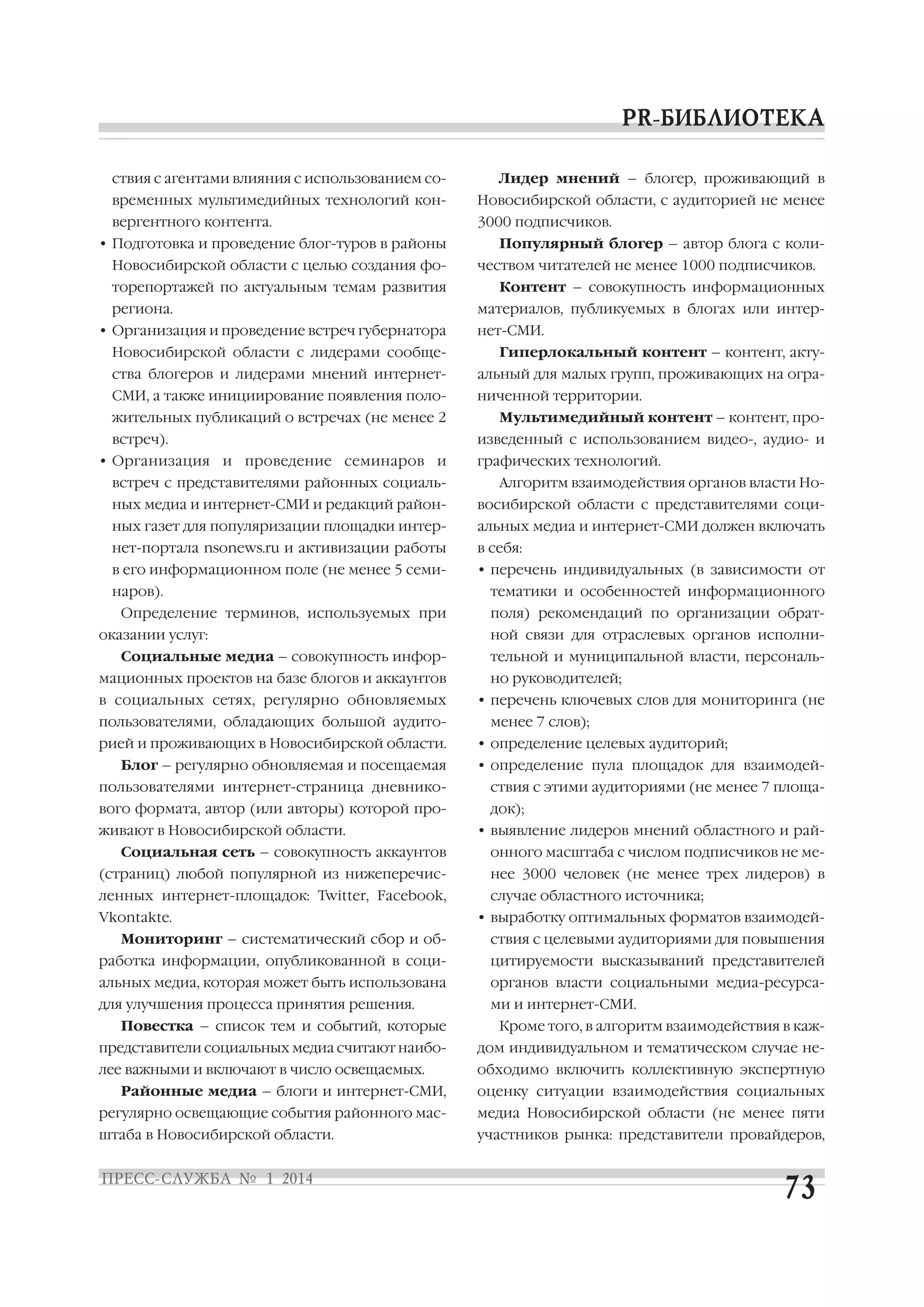 ствия с агентами влияния с использованием со

Лидер мнений – блогер, проживающий в

временных мультимедийных технологий кон

Новосибирской области, с аудиторией не менее

вергентного контента.

3000 подписчиков.

• Подготовка и проведение блог туров в районы
Новосибирской области с целью создания фо
торепортажей по актуальным темам развития
региона.
• Организация и проведение встреч губернатора

Популярный блогер – автор блога с коли
чеством читателей не менее 1000 подписчиков.
Контент – совокупность информационных
материалов, публикуемых в блогах или интер
нет СМИ.

Новосибирской области с лидерами сообще

Гиперлокальный контент – контент, акту

ства блогеров и лидерами мнений интернет

альный для малых групп, проживающих на огра

СМИ, а также инициирование появления поло

ниченной территории.

жительных публикаций о встречах (не менее 2
встреч).
• Организация и проведение семинаров и

Мультимедийный контент – контент, про
изведенный с использованием видео , аудио и
графических технологий.

встреч с представителями районных социаль

Алгоритм взаимодействия органов власти Но

ных медиа и интернет СМИ и редакций район

восибирской области с представителями соци

ных газет для популяризации площадки интер

альных медиа и интернет СМИ должен включать

нет портала nsonews.ru и активизации работы

в себя:

в его информационном поле (не менее 5 семи

• перечень индивидуальных (в зависимости от

наров).
Определение терминов, используемых при
оказании услуг:
Социальные медиа – совокупность инфор
мационных проектов на базе блогов и аккаунтов
в социальных сетях, регулярно обновляемых
пользователями, обладающих большой аудито
рией и проживающих в Новосибирской области.
Блог – регулярно обновляемая и посещаемая

тематики и особенностей информационного
поля) рекомендаций по организации обрат
ной связи для отраслевых органов исполни
тельной и муниципальной власти, персональ
но руководителей;
• перечень ключевых слов для мониторинга (не
менее 7 слов);
• определение целевых аудиторий;
• определение пула площадок для взаимодей

пользователями интернет страница дневнико

ствия с этими аудиториями (не менее 7 площа

вого формата, автор (или авторы) которой про

док);

живают в Новосибирской области.
Социальная сеть – совокупность аккаунтов

• выявление лидеров мнений областного и рай
онного масштаба с числом подписчиков не ме

(страниц) любой популярной из нижеперечис

нее 3000 человек (не менее трех лидеров) в

ленных интернет площадок: Twitter, Facebook,

случае областного источника;

Vkontakte.

• выработку оптимальных форматов взаимодей

Мониторинг – систематический сбор и об

ствия с целевыми аудиториями для повышения

работка информации, опубликованной в соци

цитируемости высказываний представителей

альных медиа, которая может быть использована

органов власти социальными медиа ресурса

для улучшения процесса принятия решения.

ми и интернет СМИ.

Повестка – список тем и событий, которые

Кроме того, в алгоритм взаимодействия в каж

представители социальных медиа считают наибо

дом индивидуальном и тематическом случае не

лее важными и включают в число освещаемых.

обходимо включить коллективную экспертную

Районные медиа – блоги и интернет СМИ,

оценку ситуации взаимодействия социальных

регулярно освещающие события районного мас

медиа Новосибирской области (не менее пяти

штаба в Новосибирской области.

участников рынка: представители провайдеров,

 