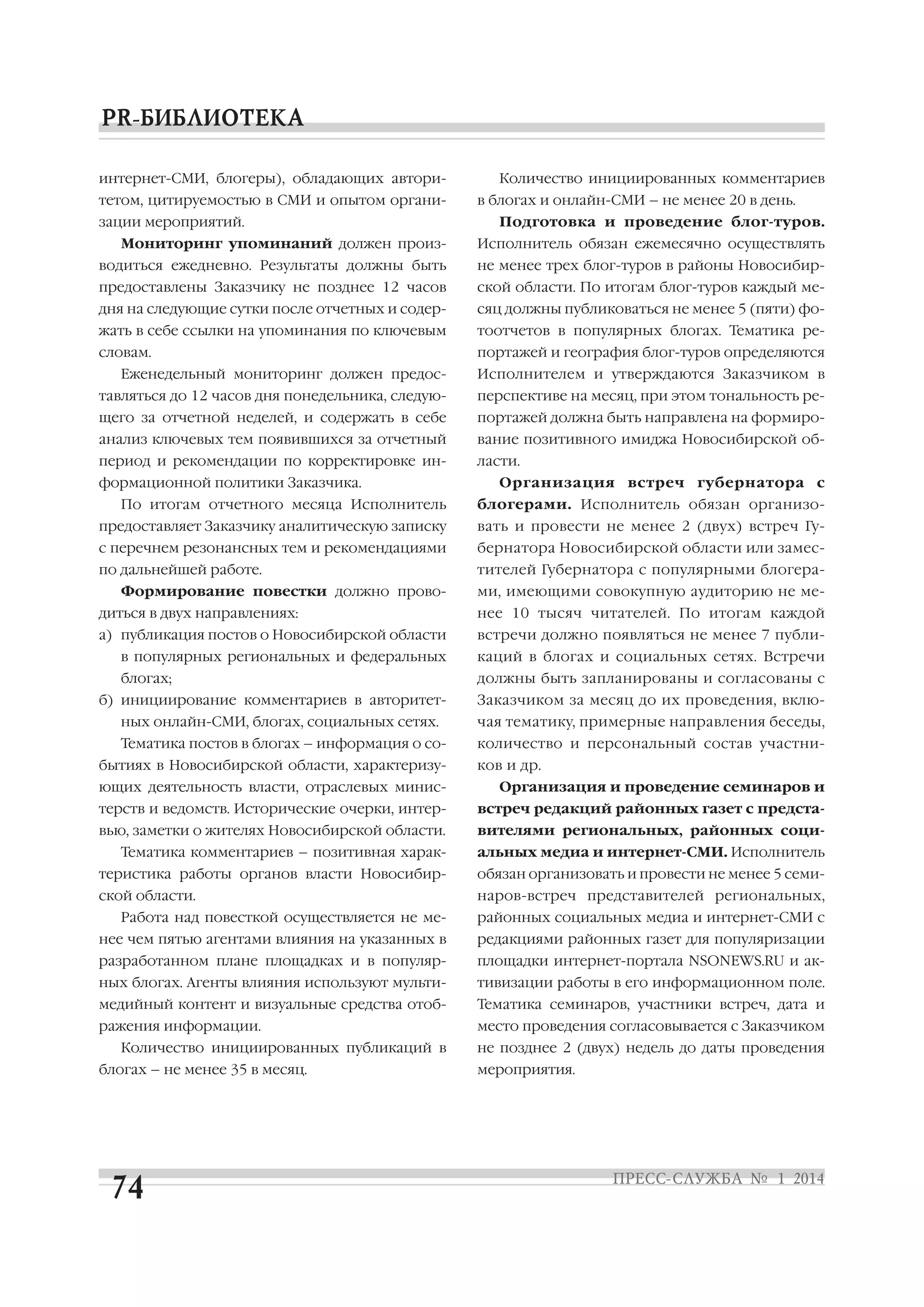 интернет СМИ, блогеры), обладающих автори
тетом, цитируемостью в СМИ и опытом органи
зации мероприятий.
Мониторинг упоминаний должен произ

Количество инициированных комментариев
в блогах и онлайн СМИ – не менее 20 в день.
Подготовка и проведение блог туров.
Исполнитель обязан ежемесячно осуществлять

водиться ежедневно. Результаты должны быть

не менее трех блог туров в районы Новосибир

предоставлены Заказчику не позднее 12 часов

ской области. По итогам блог туров каждый ме

дня на следующие сутки после отчетных и содер

сяц должны публиковаться не менее 5 (пяти) фо

жать в себе ссылки на упоминания по ключевым

тоотчетов в популярных блогах. Тематика ре

словам.

портажей и география блог туров определяются

Еженедельный мониторинг должен предос

Исполнителем и утверждаются Заказчиком в

тавляться до 12 часов дня понедельника, следую

перспективе на месяц, при этом тональность ре

щего за отчетной неделей, и содержать в себе

портажей должна быть направлена на формиро

анализ ключевых тем появившихся за отчетный

вание позитивного имиджа Новосибирской об

период и рекомендации по корректировке ин

ласти.

формационной политики Заказчика.

Организация встреч губернатора с

По итогам отчетного месяца Исполнитель

блогерами. Исполнитель обязан организо

предоставляет Заказчику аналитическую записку

вать и провести не менее 2 (двух) встреч Гу

с перечнем резонансных тем и рекомендациями

бернатора Новосибирской области или замес

по дальнейшей работе.

тителей Губернатора с популярными блогера

Формирование повестки должно прово

ми, имеющими совокупную аудиторию не ме

диться в двух направлениях:

нее 10 тысяч читателей. По итогам каждой

а) публикация постов о Новосибирской области

встречи должно появляться не менее 7 публи

в популярных региональных и федеральных

каций в блогах и социальных сетях. Встречи

блогах;

должны быть запланированы и согласованы с

б) инициирование комментариев в авторитет

Заказчиком за месяц до их проведения, вклю

ных онлайн СМИ, блогах, социальных сетях.

чая тематику, примерные направления беседы,

Тематика постов в блогах – информация о со

количество и персональный состав участни

бытиях в Новосибирской области, характеризу
ющих деятельность власти, отраслевых минис

ков и др.
Организация и проведение семинаров и

терств и ведомств. Исторические очерки, интер

встреч редакций районных газет с предста

вью, заметки о жителях Новосибирской области.

вителями региональных, районных соци

Тематика комментариев – позитивная харак

альных медиа и интернет СМИ. Исполнитель

теристика работы органов власти Новосибир

обязан организовать и провести не менее 5 семи

ской области.

наров встреч представителей региональных,

Работа над повесткой осуществляется не ме

районных социальных медиа и интернет СМИ с

нее чем пятью агентами влияния на указанных в

редакциями районных газет для популяризации

разработанном плане площадках и в популяр

площадки интернет портала NSONEWS.RU и ак

ных блогах. Агенты влияния используют мульти

тивизации работы в его информационном поле.

медийный контент и визуальные средства отоб

Тематика семинаров, участники встреч, дата и

ражения информации.

место проведения согласовывается с Заказчиком

Количество инициированных публикаций в
блогах – не менее 35 в месяц.

не позднее 2 (двух) недель до даты проведения
мероприятия.

 