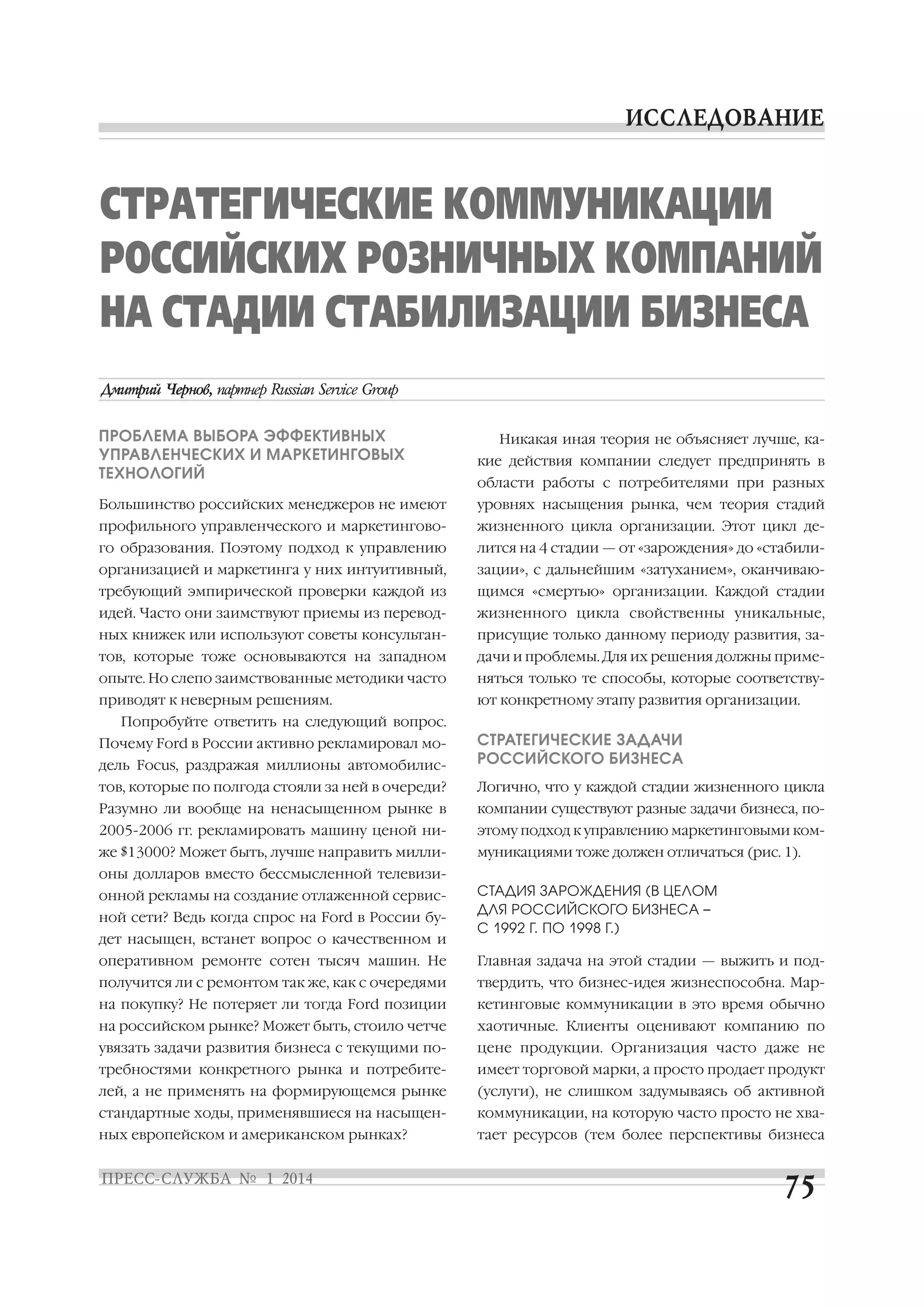 СТРАТЕГИЧЕСКИЕ КОММУНИКАЦИИ
РОССИЙСКИХ РОЗНИЧНЫХ КОМПАНИЙ
НА СТАДИИ СТАБИЛИЗАЦИИ БИЗНЕСА
ПРОБЛЕМА ВЫБОРА ЭФФЕКТИВНЫХ
УПРАВЛЕНЧЕСКИХ И МАРКЕТИНГОВЫХ
ТЕХНОЛОГИЙ

кие действия компании следует предпринять в

Большинство российских менеджеров не имеют

уровнях насыщения рынка, чем теория стадий

профильного управленческого и маркетингово

жизненного цикла организации. Этот цикл де

го образования. Поэтому подход к управлению

лится на 4 стадии — от «зарождения» до «стабили

организацией и маркетинга у них интуитивный,

зации», с дальнейшим «затуханием», оканчиваю

требующий эмпирической проверки каждой из

щимся «смертью» организации. Каждой стадии

идей. Часто они заимствуют приемы из перевод

жизненного цикла свойственны уникальные,

ных книжек или используют советы консультан

присущие только данному периоду развития, за

тов, которые тоже основываются на западном

дачи и проблемы. Для их решения должны приме

опыте. Но слепо заимствованные методики часто

няться только те способы, которые соответству

приводят к неверным решениям.

ют конкретному этапу развития организации.

Никакая иная теория не объясняет лучше, ка
области работы с потребителями при разных

Попробуйте ответить на следующий вопрос.
дель Focus, раздражая миллионы автомобилис

СТРАТЕГИЧЕСКИЕ ЗАДАЧИ
РОССИЙСКОГО БИЗНЕСА

тов, которые по полгода стояли за ней в очереди?

Логично, что у каждой стадии жизненного цикла

Разумно ли вообще на ненасыщенном рынке в

компании существуют разные задачи бизнеса, по

2005 2006 гг. рекламировать машину ценой ни

этому подход к управлению маркетинговыми ком

же $13000? Может быть, лучше направить милли

муникациями тоже должен отличаться (рис. 1).

Почему Ford в России активно рекламировал мо

оны долларов вместо бессмысленной телевизи
онной рекламы на создание отлаженной сервис
ной сети? Ведь когда спрос на Ford в России бу
дет насыщен, встанет вопрос о качественном и

СТАДИЯ ЗАРОЖДЕНИЯ (В ЦЕЛОМ
ДЛЯ РОССИЙСКОГО БИЗНЕСА –
С 1992 Г. ПО 1998 Г.)

оперативном ремонте сотен тысяч машин. Не

Главная задача на этой стадии — выжить и под

получится ли с ремонтом так же, как с очередями

твердить, что бизнес идея жизнеспособна. Мар

на покупку? Не потеряет ли тогда Ford позиции

кетинговые коммуникации в это время обычно

на российском рынке? Может быть, стоило четче

хаотичные. Клиенты оценивают компанию по

увязать задачи развития бизнеса с текущими по

цене продукции. Организация часто даже не

требностями конкретного рынка и потребите

имеет торговой марки, а просто продает продукт

лей, а не применять на формирующемся рынке

(услуги), не слишком задумываясь об активной

стандартные ходы, применявшиеся на насыщен

коммуникации, на которую часто просто не хва

ных европейском и американском рынках?

тает ресурсов (тем более перспективы бизнеса

 