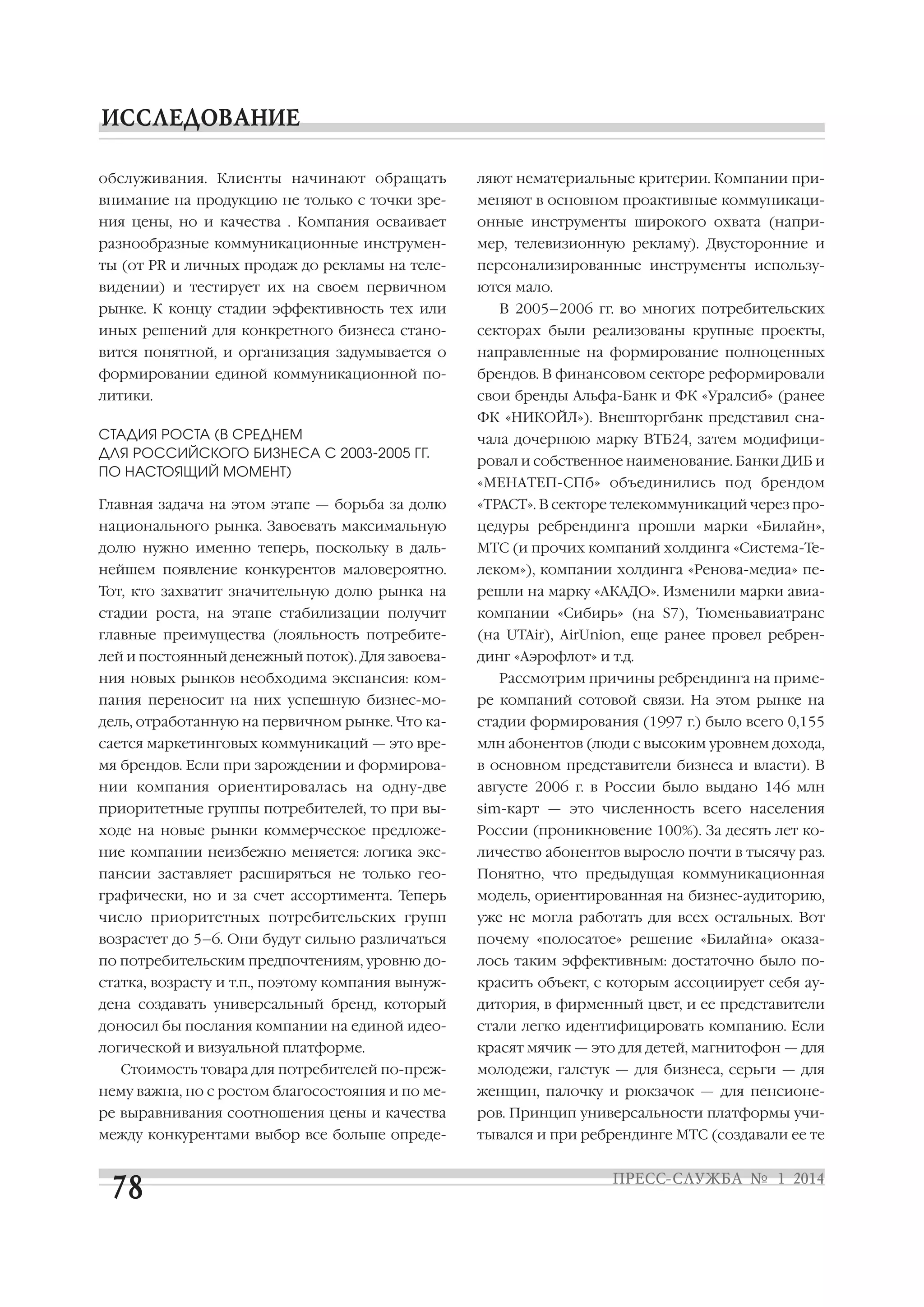 обслуживания. Клиенты начинают обращать

ляют нематериальные критерии. Компании при

внимание на продукцию не только с точки зре

меняют в основном проактивные коммуникаци

ния цены, но и качества . Компания осваивает

онные инструменты широкого охвата (напри

разнообразные коммуникационные инструмен

мер, телевизионную рекламу). Двусторонние и

ты (от PR и личных продаж до рекламы на теле

персонализированные инструменты использу

видении) и тестирует их на своем первичном

ются мало.

рынке. К концу стадии эффективность тех или

В 2005–2006 гг. во многих потребительских

иных решений для конкретного бизнеса стано

секторах были реализованы крупные проекты,

вится понятной, и организация задумывается о

направленные на формирование полноценных

формировании единой коммуникационной по

брендов. В финансовом секторе реформировали

литики.

свои бренды Альфа Банк и ФК «Уралсиб» (ранее
ФК «НИКОЙЛ»). Внешторгбанк представил сна

СТАДИЯ РОСТА (В СРЕДНЕМ
ДЛЯ РОССИЙСКОГО БИЗНЕСА С 2003 2005 ГГ.
ПО НАСТОЯЩИЙ МОМЕНТ)

чала дочернюю марку ВТБ24, затем модифици

Главная задача на этом этапе — борьба за долю

«ТРАСТ». В секторе телекоммуникаций через про

национального рынка. Завоевать максимальную

цедуры ребрендинга прошли марки «Билайн»,

долю нужно именно теперь, поскольку в даль

МТС (и прочих компаний холдинга «Система Те

нейшем появление конкурентов маловероятно.

леком»), компании холдинга «Ренова медиа» пе

Тот, кто захватит значительную долю рынка на

решли на марку «АКАДО». Изменили марки авиа

стадии роста, на этапе стабилизации получит

компании «Сибирь» (на S7), Тюменьавиатранс

главные преимущества (лояльность потребите

(на UTAir), AirUnion, еще ранее провел ребрен

лей и постоянный денежный поток). Для завоева

динг «Аэрофлот» и т.д.

ния новых рынков необходима экспансия: ком

ровал и собственное наименование. Банки ДИБ и
«МЕНАТЕП СПб» объединились под брендом

Рассмотрим причины ребрендинга на приме

пания переносит на них успешную бизнес мо

ре компаний сотовой связи. На этом рынке на

дель, отработанную на первичном рынке. Что ка

стадии формирования (1997 г.) было всего 0,155

сается маркетинговых коммуникаций — это вре

млн абонентов (люди с высоким уровнем дохода,

мя брендов. Если при зарождении и формирова

в основном представители бизнеса и власти). В

нии компания ориентировалась на одну две

августе 2006 г. в России было выдано 146 млн

приоритетные группы потребителей, то при вы

sim карт — это численность всего населения

ходе на новые рынки коммерческое предложе

России (проникновение 100%). За десять лет ко

ние компании неизбежно меняется: логика экс

личество абонентов выросло почти в тысячу раз.

пансии заставляет расширяться не только гео

Понятно, что предыдущая коммуникационная

графически, но и за счет ассортимента. Теперь

модель, ориентированная на бизнес аудиторию,

число приоритетных потребительских групп

уже не могла работать для всех остальных. Вот

возрастет до 5–6. Они будут сильно различаться

почему «полосатое» решение «Билайна» оказа

по потребительским предпочтениям, уровню до

лось таким эффективным: достаточно было по

статка, возрасту и т.п., поэтому компания вынуж

красить объект, с которым ассоциирует себя ау

дена создавать универсальный бренд, который

дитория, в фирменный цвет, и ее представители

доносил бы послания компании на единой идео

стали легко идентифицировать компанию. Если

логической и визуальной платформе.

красят мячик — это для детей, магнитофон — для

Стоимость товара для потребителей по преж

молодежи, галстук — для бизнеса, серьги — для

нему важна, но с ростом благосостояния и по ме

женщин, палочку и рюкзачок — для пенсионе

ре выравнивания соотношения цены и качества

ров. Принцип универсальности платформы учи

между конкурентами выбор все больше опреде

тывался и при ребрендинге МТС (создавали ее те

 