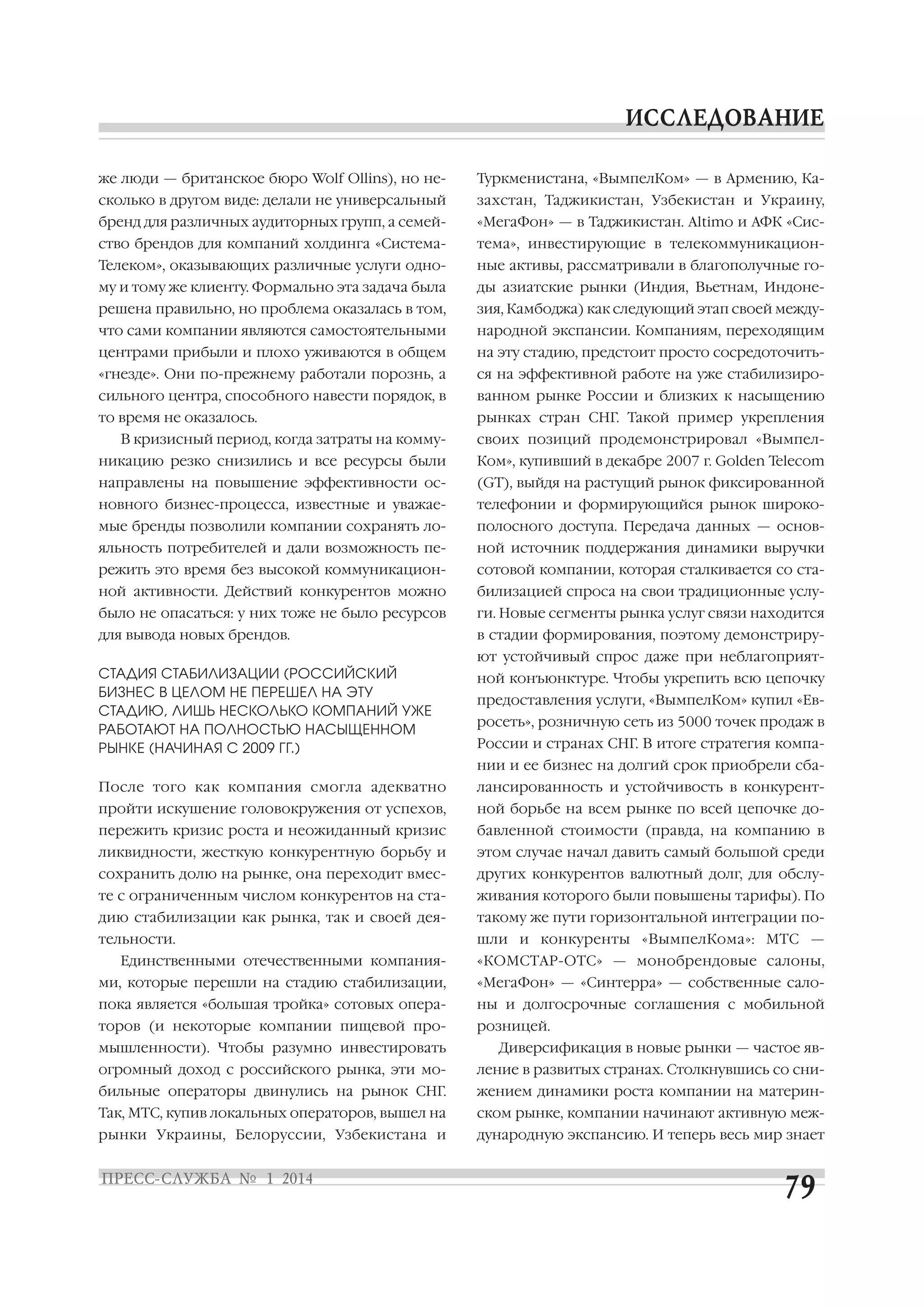 же люди — британское бюро Wolf Ollins), но не

Туркменистана, «ВымпелКом» — в Армению, Ка

сколько в другом виде: делали не универсальный

захстан, Таджикистан, Узбекистан и Украину,

бренд для различных аудиторных групп, а семей

«МегаФон» — в Таджикистан. Altimo и АФК «Сис

ство брендов для компаний холдинга «Система

тема», инвестирующие в телекоммуникацион

Телеком», оказывающих различные услуги одно

ные активы, рассматривали в благополучные го

му и тому же клиенту. Формально эта задача была

ды азиатские рынки (Индия, Вьетнам, Индоне

решена правильно, но проблема оказалась в том,

зия, Камбоджа) как следующий этап своей между

что сами компании являются самостоятельными

народной экспансии. Компаниям, переходящим

центрами прибыли и плохо уживаются в общем

на эту стадию, предстоит просто сосредоточить

«гнезде». Они по прежнему работали порознь, а

ся на эффективной работе на уже стабилизиро

сильного центра, способного навести порядок, в

ванном рынке России и близких к насыщению

то время не оказалось.

рынках стран СНГ. Такой пример укрепления

В кризисный период, когда затраты на комму

своих позиций продемонстрировал «Вымпел

никацию резко снизились и все ресурсы были

Ком», купивший в декабре 2007 г. Golden Telecom

направлены на повышение эффективности ос

(GT), выйдя на растущий рынок фиксированной

новного бизнес процесса, известные и уважае

телефонии и формирующийся рынок широко

мые бренды позволили компании сохранять ло

полосного доступа. Передача данных — основ

яльность потребителей и дали возможность пе

ной источник поддержания динамики выручки

режить это время без высокой коммуникацион

сотовой компании, которая сталкивается со ста

ной активности. Действий конкурентов можно

билизацией спроса на свои традиционные услу

было не опасаться: у них тоже не было ресурсов

ги. Новые сегменты рынка услуг связи находится

для вывода новых брендов.

в стадии формирования, поэтому демонстриру
ют устойчивый спрос даже при неблагоприят

СТАДИЯ СТАБИЛИЗАЦИИ (РОССИЙСКИЙ
БИЗНЕС В ЦЕЛОМ НЕ ПЕРЕШЕЛ НА ЭТУ
СТАДИЮ, ЛИШЬ НЕСКОЛЬКО КОМПАНИЙ УЖЕ
РАБОТАЮТ НА ПОЛНОСТЬЮ НАСЫЩЕННОМ
РЫНКЕ (НАЧИНАЯ С 2009 ГГ.)

ной конъюнктуре. Чтобы укрепить всю цепочку
предоставления услуги, «ВымпелКом» купил «Ев
росеть», розничную сеть из 5000 точек продаж в
России и странах СНГ. В итоге стратегия компа
нии и ее бизнес на долгий срок приобрели сба

После того как компания смогла адекватно

лансированность и устойчивость в конкурент

пройти искушение головокружения от успехов,

ной борьбе на всем рынке по всей цепочке до

пережить кризис роста и неожиданный кризис

бавленной стоимости (правда, на компанию в

ликвидности, жесткую конкурентную борьбу и

этом случае начал давить самый большой среди

сохранить долю на рынке, она переходит вмес

других конкурентов валютный долг, для обслу

те с ограниченным числом конкурентов на ста

живания которого были повышены тарифы). По

дию стабилизации как рынка, так и своей дея

такому же пути горизонтальной интеграции по

тельности.

шли и конкуренты «ВымпелКома»: МТС —

Единственными отечественными компания

«КОМСТАР ОТС» — монобрендовые салоны,

ми, которые перешли на стадию стабилизации,

«МегаФон» — «Синтерра» — собственные сало

пока является «большая тройка» сотовых опера

ны и долгосрочные соглашения с мобильной

торов (и некоторые компании пищевой про

розницей.

мышленности). Чтобы разумно инвестировать

Диверсификация в новые рынки — частое яв

огромный доход с российского рынка, эти мо

ление в развитых странах. Столкнувшись со сни

бильные операторы двинулись на рынок СНГ.

жением динамики роста компании на материн

Так, МТС, купив локальных операторов, вышел на

ском рынке, компании начинают активную меж

рынки Украины, Белоруссии, Узбекистана и

дународную экспансию. И теперь весь мир знает

 