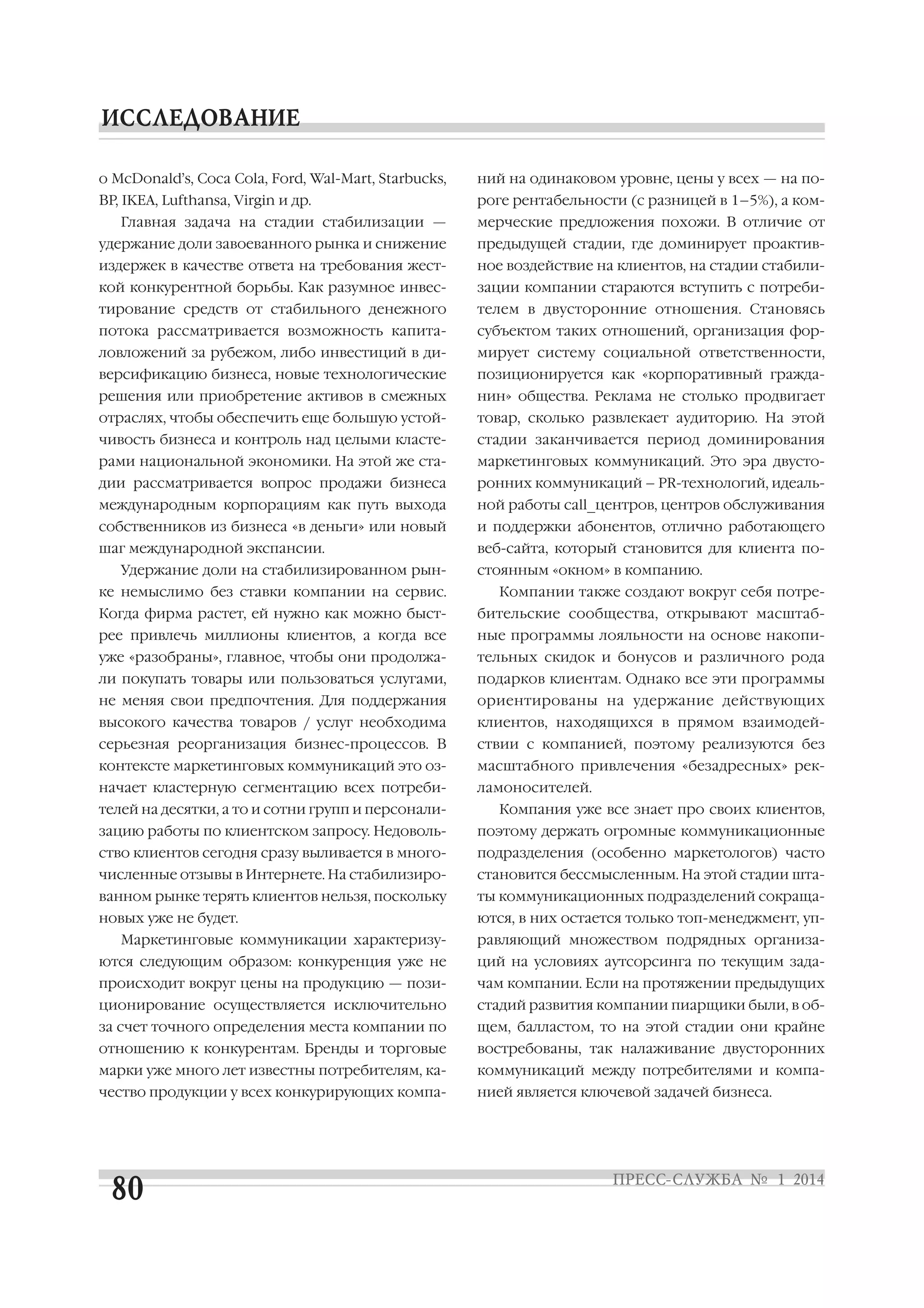 о McDonald’s, Coca Cola, Ford, Wal Mart, Starbucks,

ний на одинаковом уровне, цены у всех — на по

BP, IKEA, Lufthansa, Virgin и др.

роге рентабельности (с разницей в 1–5%), а ком

Главная задача на стадии стабилизации —

мерческие предложения похожи. В отличие от

удержание доли завоеванного рынка и снижение

предыдущей стадии, где доминирует проактив

издержек в качестве ответа на требования жест

ное воздействие на клиентов, на стадии стабили

кой конкурентной борьбы. Как разумное инвес

зации компании стараются вступить с потреби

тирование средств от стабильного денежного

телем в двусторонние отношения. Становясь

потока рассматривается возможность капита

субъектом таких отношений, организация фор

ловложений за рубежом, либо инвестиций в ди

мирует систему социальной ответственности,

версификацию бизнеса, новые технологические

позиционируется как «корпоративный гражда

решения или приобретение активов в смежных

нин» общества. Реклама не столько продвигает

отраслях, чтобы обеспечить еще большую устой

товар, сколько развлекает аудиторию. На этой

чивость бизнеса и контроль над целыми класте

стадии заканчивается период доминирования

рами национальной экономики. На этой же ста

маркетинговых коммуникаций. Это эра двусто

дии рассматривается вопрос продажи бизнеса

ронних коммуникаций – PR технологий, идеаль

международным корпорациям как путь выхода

ной работы call_центров, центров обслуживания

собственников из бизнеса «в деньги» или новый

и поддержки абонентов, отлично работающего

шаг международной экспансии.

веб сайта, который становится для клиента по

Удержание доли на стабилизированном рын
ке немыслимо без ставки компании на сервис.

стоянным «окном» в компанию.
Компании также создают вокруг себя потре

Когда фирма растет, ей нужно как можно быст

бительские сообщества, открывают масштаб

рее привлечь миллионы клиентов, а когда все

ные программы лояльности на основе накопи

уже «разобраны», главное, чтобы они продолжа

тельных скидок и бонусов и различного рода

ли покупать товары или пользоваться услугами,

подарков клиентам. Однако все эти программы

не меняя свои предпочтения. Для поддержания

ориентированы на удержание действующих

высокого качества товаров / услуг необходима

клиентов, находящихся в прямом взаимодей

серьезная реорганизация бизнес процессов. В

ствии с компанией, поэтому реализуются без

контексте маркетинговых коммуникаций это оз

масштабного привлечения «безадресных» рек

начает кластерную сегментацию всех потреби

ламоносителей.

телей на десятки, а то и сотни групп и персонали

Компания уже все знает про своих клиентов,

зацию работы по клиентском запросу. Недоволь

поэтому держать огромные коммуникационные

ство клиентов сегодня сразу выливается в много

подразделения (особенно маркетологов) часто

численные отзывы в Интернете. На стабилизиро

становится бессмысленным. На этой стадии шта

ванном рынке терять клиентов нельзя, поскольку

ты коммуникационных подразделений сокраща

новых уже не будет.

ются, в них остается только топ менеджмент, уп

Маркетинговые коммуникации характеризу

равляющий множеством подрядных организа

ются следующим образом: конкуренция уже не

ций на условиях аутсорсинга по текущим зада

происходит вокруг цены на продукцию — пози

чам компании. Если на протяжении предыдущих

ционирование осуществляется исключительно

стадий развития компании пиарщики были, в об

за счет точного определения места компании по

щем, балластом, то на этой стадии они крайне

отношению к конкурентам. Бренды и торговые

востребованы, так налаживание двусторонних

марки уже много лет известны потребителям, ка

коммуникаций между потребителями и компа

чество продукции у всех конкурирующих компа

нией является ключевой задачей бизнеса.

 
