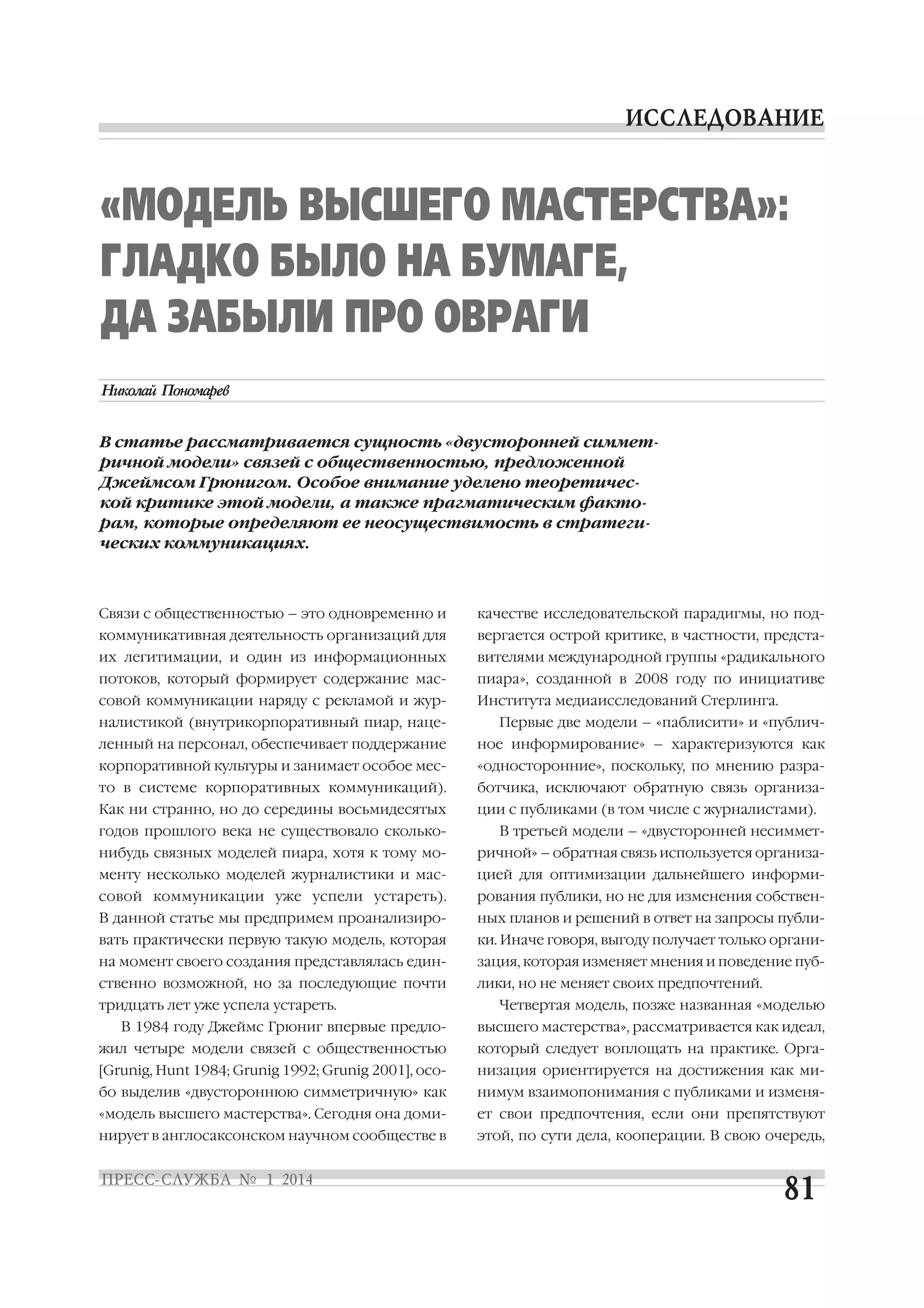 «МОДЕЛЬ ВЫСШЕГО МАСТЕРСТВА»:
ГЛАДКО БЫЛО НА БУМАГЕ,
ДА ЗАБЫЛИ ПРО ОВРАГИ
В статье рассматривается сущность «двусторонней симмет
ричной модели» связей с общественностью, предложенной
Джеймсом Грюнигом. Особое внимание уделено теоретичес
кой критике этой модели, а также прагматическим факто
рам, которые определяют ее неосуществимость в стратеги
ческих коммуникациях.

Связи с общественностью – это одновременно и

качестве исследовательской парадигмы, но под

коммуникативная деятельность организаций для

вергается острой критике, в частности, предста

их легитимации, и один из информационных

вителями международной группы «радикального

потоков, который формирует содержание мас

пиара», созданной в 2008 году по инициативе

совой коммуникации наряду с рекламой и жур

Института медиаисследований Стерлинга.

налистикой (внутрикорпоративный пиар, наце

Первые две модели – «паблисити» и «публич

ленный на персонал, обеспечивает поддержание

ное информирование» – характеризуются как

корпоративной культуры и занимает особое мес

«односторонние», поскольку, по мнению разра

то в системе корпоративных коммуникаций).

ботчика, исключают обратную связь организа

Как ни странно, но до середины восьмидесятых

ции с публиками (в том числе с журналистами).

годов прошлого века не существовало сколько

В третьей модели – «двусторонней несиммет

нибудь связных моделей пиара, хотя к тому мо

ричной» – обратная связь используется организа

менту несколько моделей журналистики и мас

цией для оптимизации дальнейшего информи

совой коммуникации уже успели устареть).

рования публики, но не для изменения собствен

В данной статье мы предпримем проанализиро

ных планов и решений в ответ на запросы публи

вать практически первую такую модель, которая

ки. Иначе говоря, выгоду получает только органи

на момент своего создания представлялась един

зация, которая изменяет мнения и поведение пуб

ственно возможной, но за последующие почти

лики, но не меняет своих предпочтений.

тридцать лет уже успела устареть.
В 1984 году Джеймс Грюниг впервые предло

Четвертая модель, позже названная «моделью
высшего мастерства», рассматривается как идеал,

жил четыре модели связей с общественностью

который следует воплощать на практике. Орга

[Grunig, Hunt 1984; Grunig 1992; Grunig 2001], осо

низация ориентируется на достижения как ми

бо выделив «двустороннюю симметричную» как

нимум взаимопонимания с публиками и изменя

«модель высшего мастерства». Сегодня она доми

ет свои предпочтения, если они препятствуют

нирует в англосаксонском научном сообществе в

этой, по сути дела, кооперации. В свою очередь,

 