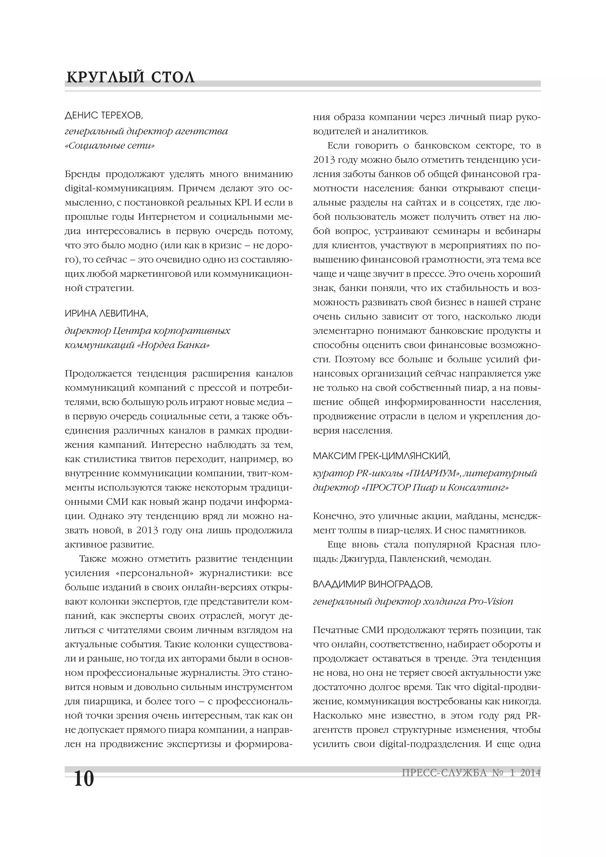 ДЕНИС ТЕРЕХОВ,

ния образа компании через личный пиар руко

генеральный директор агентства

водителей и аналитиков.

«Социальные сети»

Если говорить о банковском секторе, то в
2013 году можно было отметить тенденцию уси

Бренды продолжают уделять много вниманию

ления заботы банков об общей финансовой гра

digital коммуникациям. Причем делают это ос

мотности населения: банки открывают специ

мысленно, с постановкой реальных KPI. И если в

альные разделы на сайтах и в соцсетях, где лю

прошлые годы Интернетом и социальными ме

бой пользователь может получить ответ на лю

диа интересовались в первую очередь потому,

бой вопрос, устраивают семинары и вебинары

что это было модно (или как в кризис – не доро

для клиентов, участвуют в мероприятиях по по

го), то сейчас – это очевидно одно из составляю

вышению финансовой грамотности, эта тема все

щих любой маркетинговой или коммуникацион

чаще и чаще звучит в прессе. Это очень хороший

ной стратегии.

знак, банки поняли, что их стабильность и воз
можность развивать свой бизнес в нашей стране

ИРИНА ЛЕВИТИНА,

очень сильно зависит от того, насколько люди

директор Центра корпоративных

элементарно понимают банковские продукты и

коммуникаций «Нордеа Банка»

способны оценить свои финансовые возможно
сти. Поэтому все больше и больше усилий фи

Продолжается тенденция расширения каналов

нансовых организаций сейчас направляется уже

коммуникаций компаний с прессой и потреби

не только на свой собственный пиар, а на повы

телями, всю большую роль играют новые медиа –

шение общей информированности населения,

в первую очередь социальные сети, а также объ

продвижение отрасли в целом и укрепления до

единения различных каналов в рамках продви

верия населения.

жения кампаний. Интересно наблюдать за тем,
как стилистика твитов переходит, например, во

МАКСИМ ГРЕК ЦИМЛЯНСКИЙ,

внутренние коммуникации компании, твит ком

куратор PR школы «ПИАРИУМ», литературный

менты используются также некоторым традици

директор «ПРОСТОР Пиар и Консалтинг»

онными СМИ как новый жанр подачи информа
ции. Однако эту тенденцию вряд ли можно на

Конечно, это уличные акции, майданы, менедж

звать новой, в 2013 году она лишь продолжила

мент толпы в пиар целях. И снос памятников.

активное развитие.
Также можно отметить развитие тенденции

Еще вновь стала популярной Красная пло
щадь: Джигурда, Павленский, чемодан.

усиления «персональной» журналистики: все
больше изданий в своих онлайн версиях откры

ВЛАДИМИР ВИНОГРАДОВ,

вают колонки экспертов, где представители ком

генеральный директор холдинга Pro Vision

паний, как эксперты своих отраслей, могут де
литься с читателями своим личным взглядом на

Печатные СМИ продолжают терять позиции, так

актуальные события. Такие колонки существова

что онлайн, соответственно, набирает обороты и

ли и раньше, но тогда их авторами были в основ

продолжает оставаться в тренде. Эта тенденция

ном профессиональные журналисты. Это стано

не нова, но она не теряет своей актуальности уже

вится новым и довольно сильным инструментом

достаточно долгое время. Так что digital продви

для пиарщика, и более того – с профессиональ

жение, коммуникация востребованы как никогда.

ной точки зрения очень интересным, так как он

Насколько мне известно, в этом году ряд PR

не допускает прямого пиара компании, а направ

агентств провел структурные изменения, чтобы

лен на продвижение экспертизы и формирова

усилить свои digital подразделения. И еще одна

 