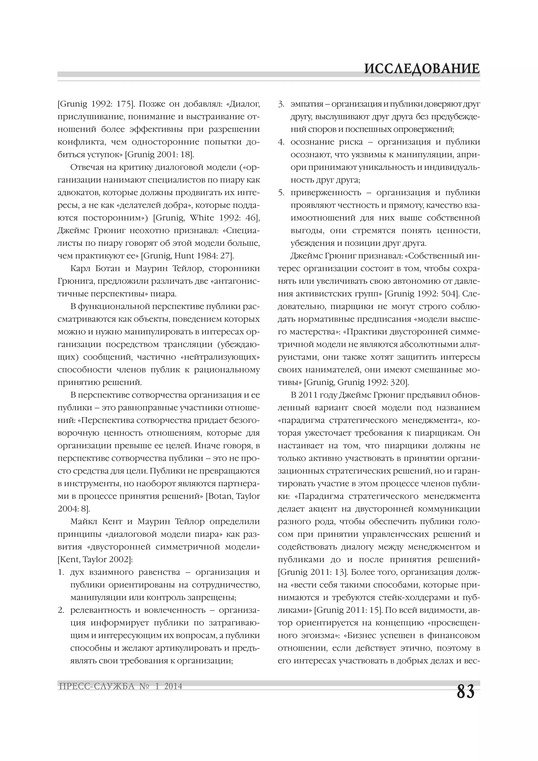 [Grunig 1992: 175]. Позже он добавлял: «Диалог,
прислушивание, понимание и выстраивание от
ношений более эффективны при разрешении
конфликта, чем односторонние попытки до
биться уступок» [Grunig 2001: 18].
Отвечая на критику диалоговой модели («ор
ганизации нанимают специалистов по пиару как
адвокатов, которые должны продвигать их инте

3. эмпатия – организация и публики доверяют друг
другу, выслушивают друг друга без предубежде
ний споров и поспешных опровержений;
4. осознание риска – организация и публики
осознают, что уязвимы к манипуляции, апри
ори принимают уникальность и индивидуаль
ность друг друга;
5. приверженность – организация и публики

ресы, а не как «делателей добра», которые подда

проявляют честность и прямоту, качество вза

ются посторонним») [Grunig, White 1992: 46],

имоотношений для них выше собственной

Джеймс Грюниг неохотно признавал: «Специа

выгоды, они стремятся понять ценности,

листы по пиару говорят об этой модели больше,

убеждения и позиции друг друга.

чем практикуют ее» [Grunig, Hunt 1984: 27].
Карл Ботан и Маурин Тейлор, сторонники

Джеймс Грюниг признавал: «Собственный ин
терес организации состоит в том, чтобы сохра

Грюнига, предложили различать две «антагонис

нять или увеличивать свою автономию от давле

тичные перспективы» пиара.

ния активистских групп» [Grunig 1992: 504]. Сле

В функциональной перспективе публики рас

довательно, пиарщики не могут строго соблю

сматриваются как объекты, поведением которых

дать нормативные предписания «модели высше

можно и нужно манипулировать в интересах ор

го мастерства»: «Практики двусторонней симме

ганизации посредством трансляции (убеждаю

тричной модели не являются абсолютными альт

щих) сообщений, частично «нейтрализующих»

руистами, они также хотят защитить интересы

способности членов публик к рациональному

своих нанимателей, они имеют смешанные мо

принятию решений.

тивы» [Grunig, Grunig 1992: 320].

В перспективе сотворчества организация и ее

В 2011 году Джеймс Грюниг предъявил обнов

публики – это равноправные участники отноше

ленный вариант своей модели под названием

ний: «Перспектива сотворчества придает безого

«парадигма стратегического менеджмента», ко

ворочную ценность отношениям, которые для

торая ужесточает требования к пиарщикам. Он

организации превыше ее целей. Иначе говоря, в

настаивает на том, что пиарщики должны не

перспективе сотворчества публики – это не про

только активно участвовать в принятии органи

сто средства для цели. Публики не превращаются

зационных стратегических решений, но и гаран

в инструменты, но наоборот являются партнера

тировать участие в этом процессе членов публи

ми в процессе принятия решений» [Botan, Taylor

ки: «Парадигма стратегического менеджмента

2004: 8].

делает акцент на двусторонней коммуникации

Майкл Кент и Маурин Тейлор определили

разного рода, чтобы обеспечить публики голо

принципы «диалоговой модели пиара» как раз

сом при принятии управленческих решений и

вития «двусторонней симметричной модели»

содействовать диалогу между менеджментом и

[Kent, Taylor 2002]:

публиками до и после принятия решений»

1. дух взаимного равенства – организация и

[Grunig 2011: 13]. Более того, организация долж

публики ориентированы на сотрудничество,

на «вести себя такими способами, которые при

манипуляции или контроль запрещены;

нимаются и требуются стейк холдерами и пуб

2. релевантность и вовлеченность – организа

ликами» [Grunig 2011: 15]. По всей видимости, ав

ция информирует публики по затрагиваю

тор ориентируется на концепцию «просвещен

щим и интересующим их вопросам, а публики

ного эгоизма»: «Бизнес успешен в финансовом

способны и желают артикулировать и предъ

отношении, если действует этично, поэтому в

являть свои требования к организации;

его интересах участвовать в добрых делах и вес

 
