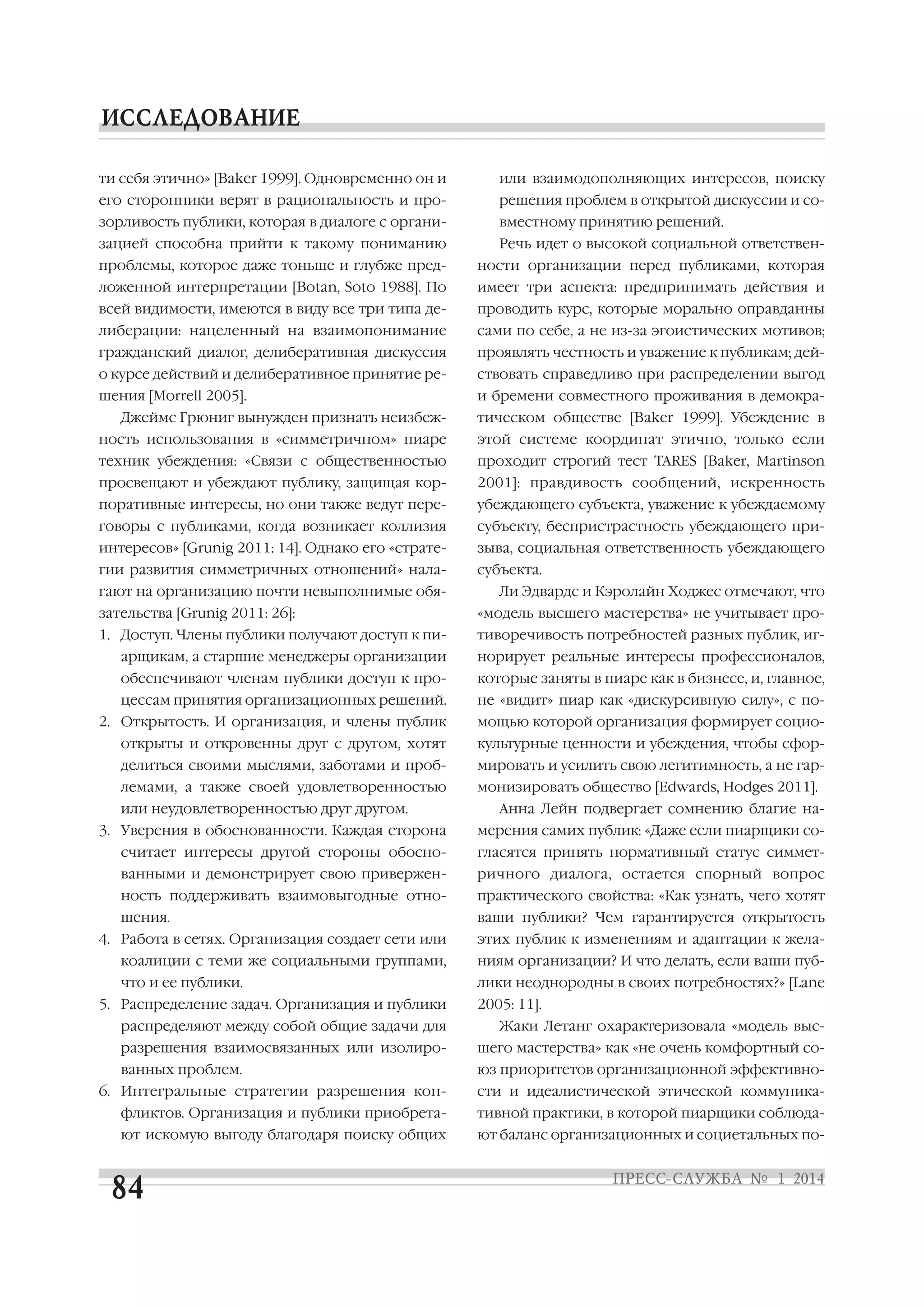 ти себя этично» [Baker 1999]. Одновременно он и

или взаимодополняющих интересов, поиску

его сторонники верят в рациональность и про

решения проблем в открытой дискуссии и со

зорливость публики, которая в диалоге с органи

вместному принятию решений.

зацией способна прийти к такому пониманию

Речь идет о высокой социальной ответствен

проблемы, которое даже тоньше и глубже пред

ности организации перед публиками, которая

ложенной интерпретации [Botan, Soto 1988]. По

имеет три аспекта: предпринимать действия и

всей видимости, имеются в виду все три типа де

проводить курс, которые морально оправданны

либерации: нацеленный на взаимопонимание

сами по себе, а не из за эгоистических мотивов;

гражданский диалог, делиберативная дискуссия

проявлять честность и уважение к публикам; дей

о курсе действий и делиберативное принятие ре

ствовать справедливо при распределении выгод

шения [Morrell 2005].

и бремени совместного проживания в демокра

Джеймс Грюниг вынужден признать неизбеж

тическом обществе [Baker 1999]. Убеждение в

ность использования в «симметричном» пиаре

этой системе координат этично, только если

техник убеждения: «Связи с общественностью

проходит строгий тест TARES [Baker, Martinson

просвещают и убеждают публику, защищая кор

2001]: правдивость сообщений, искренность

поративные интересы, но они также ведут пере

убеждающего субъекта, уважение к убеждаемому

говоры с публиками, когда возникает коллизия

субъекту, беспристрастность убеждающего при

интересов» [Grunig 2011: 14]. Однако его «страте

зыва, социальная ответственность убеждающего

гии развития симметричных отношений» нала

субъекта.

гают на организацию почти невыполнимые обя

Ли Эдвардс и Кэролайн Ходжес отмечают, что

зательства [Grunig 2011: 26]:

«модель высшего мастерства» не учитывает про

1. Доступ. Члены публики получают доступ к пи

тиворечивость потребностей разных публик, иг

арщикам, а старшие менеджеры организации

норирует реальные интересы профессионалов,

обеспечивают членам публики доступ к про

которые заняты в пиаре как в бизнесе, и, главное,

цессам принятия организационных решений.

не «видит» пиар как «дискурсивную силу», с по

2. Открытость. И организация, и члены публик

мощью которой организация формирует социо

открыты и откровенны друг с другом, хотят

культурные ценности и убеждения, чтобы сфор

делиться своими мыслями, заботами и проб

мировать и усилить свою легитимность, а не гар

лемами, а также своей удовлетворенностью

монизировать общество [Edwards, Hodges 2011].

или неудовлетворенностью друг другом.
3. Уверения в обоснованности. Каждая сторона

Анна Лейн подвергает сомнению благие на
мерения самих публик: «Даже если пиарщики со

считает интересы другой стороны обосно

гласятся принять нормативный статус симмет

ванными и демонстрирует свою привержен

ричного диалога, остается спорный вопрос

ность поддерживать взаимовыгодные отно

практического свойства: «Как узнать, чего хотят

шения.

ваши публики? Чем гарантируется открытость

4. Работа в сетях. Организация создает сети или

этих публик к изменениям и адаптации к жела

коалиции с теми же социальными группами,

ниям организации? И что делать, если ваши пуб

что и ее публики.

лики неоднородны в своих потребностях?» [Lane

5. Распределение задач. Организация и публики
распределяют между собой общие задачи для

2005: 11].
Жаки Летанг охарактеризовала «модель выс

разрешения взаимосвязанных или изолиро

шего мастерства» как «не очень комфортный со

ванных проблем.

юз приоритетов организационной эффективно

6. Интегральные стратегии разрешения кон

сти и идеалистической этической коммуника

фликтов. Организация и публики приобрета

тивной практики, в которой пиарщики соблюда

ют искомую выгоду благодаря поиску общих

ют баланс организационных и социетальных по

 