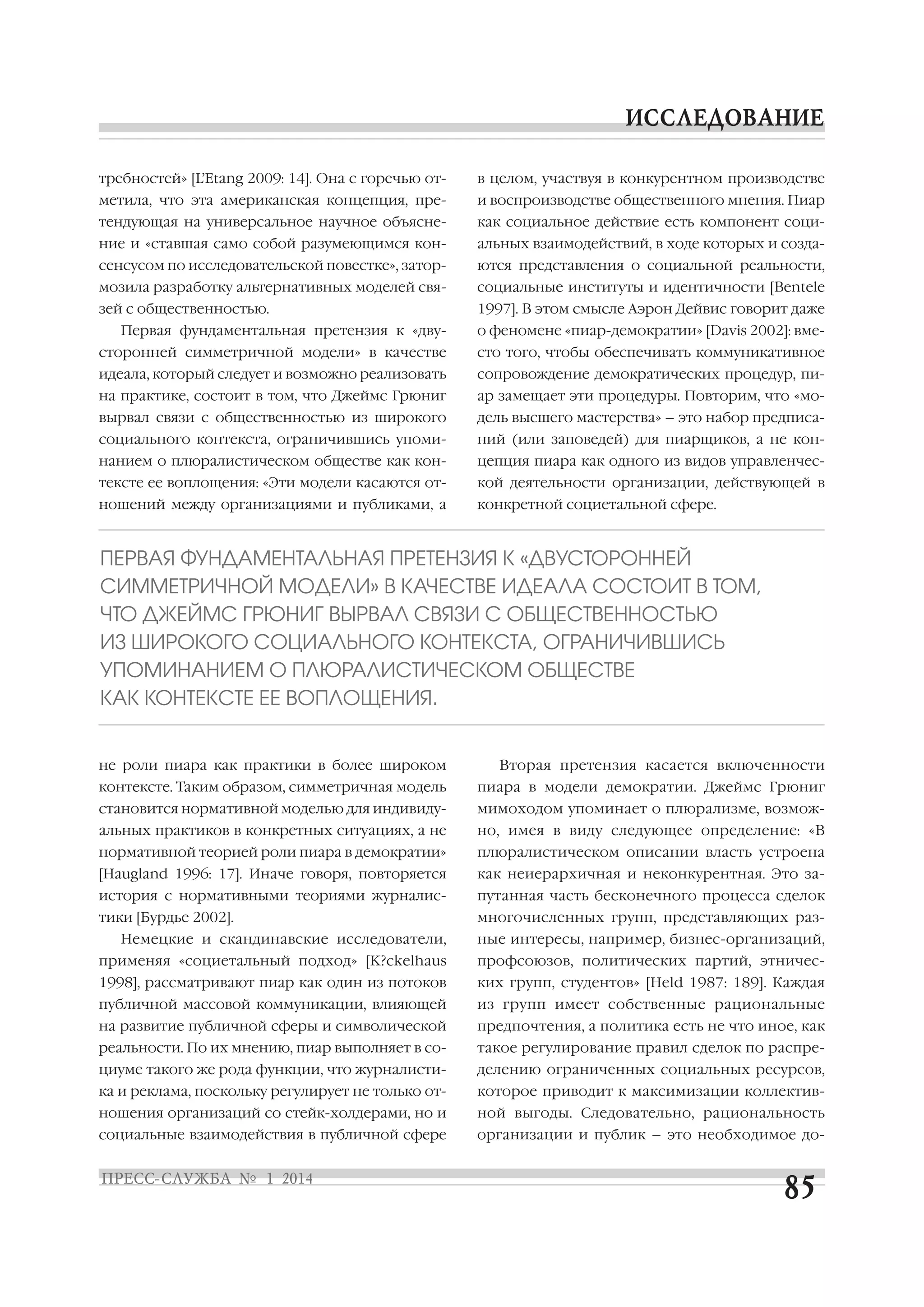 требностей» [L’Etang 2009: 14]. Она с горечью от

в целом, участвуя в конкурентном производстве

метила, что эта американская концепция, пре

и воспроизводстве общественного мнения. Пиар

тендующая на универсальное научное объясне

как социальное действие есть компонент соци

ние и «ставшая само собой разумеющимся кон

альных взаимодействий, в ходе которых и созда

сенсусом по исследовательской повестке», затор

ются представления о социальной реальности,

мозила разработку альтернативных моделей свя

социальные институты и идентичности [Bentele

зей с общественностью.

1997]. В этом смысле Аэрон Дейвис говорит даже

Первая фундаментальная претензия к «дву

о феномене «пиар демократии» [Davis 2002]: вме

сторонней симметричной модели» в качестве

сто того, чтобы обеспечивать коммуникативное

идеала, который следует и возможно реализовать

сопровождение демократических процедур, пи

на практике, состоит в том, что Джеймс Грюниг

ар замещает эти процедуры. Повторим, что «мо

вырвал связи с общественностью из широкого

дель высшего мастерства» – это набор предписа

социального контекста, ограничившись упоми

ний (или заповедей) для пиарщиков, а не кон

нанием о плюралистическом обществе как кон

цепция пиара как одного из видов управленчес

тексте ее воплощения: «Эти модели касаются от

кой деятельности организации, действующей в

ношений между организациями и публиками, а

конкретной социетальной сфере.

ПЕРВАЯ ФУНДАМЕНТАЛЬНАЯ ПРЕТЕНЗИЯ К «ДВУСТОРОННЕЙ
СИММЕТРИЧНОЙ МОДЕЛИ» В КАЧЕСТВЕ ИДЕАЛА СОСТОИТ В ТОМ,
ЧТО ДЖЕЙМС ГРЮНИГ ВЫРВАЛ СВЯЗИ С ОБЩЕСТВЕННОСТЬЮ
ИЗ ШИРОКОГО СОЦИАЛЬНОГО КОНТЕКСТА, ОГРАНИЧИВШИСЬ
УПОМИНАНИЕМ О ПЛЮРАЛИСТИЧЕСКОМ ОБЩЕСТВЕ
КАК КОНТЕКСТЕ ЕЕ ВОПЛОЩЕНИЯ.
не роли пиара как практики в более широком

Вторая претензия касается включенности

контексте. Таким образом, симметричная модель

пиара в модели демократии. Джеймс Грюниг

становится нормативной моделью для индивиду

мимоходом упоминает о плюрализме, возмож

альных практиков в конкретных ситуациях, а не

но, имея в виду следующее определение: «В

нормативной теорией роли пиара в демократии»

плюралистическом описании власть устроена

[Haugland 1996: 17]. Иначе говоря, повторяется

как неиерархичная и неконкурентная. Это за

история с нормативными теориями журналис

путанная часть бесконечного процесса сделок

тики [Бурдье 2002].

многочисленных групп, представляющих раз

Немецкие и скандинавские исследователи,

ные интересы, например, бизнес организаций,

применяя «социетальный подход» [K?ckelhaus

профсоюзов, политических партий, этничес

1998], рассматривают пиар как один из потоков

ких групп, студентов» [Held 1987: 189]. Каждая

публичной массовой коммуникации, влияющей

из групп имеет собственные рациональные

на развитие публичной сферы и символической

предпочтения, а политика есть не что иное, как

реальности. По их мнению, пиар выполняет в со

такое регулирование правил сделок по распре

циуме такого же рода функции, что журналисти

делению ограниченных социальных ресурсов,

ка и реклама, поскольку регулирует не только от

которое приводит к максимизации коллектив

ношения организаций со стейк холдерами, но и

ной выгоды. Следовательно, рациональность

социальные взаимодействия в публичной сфере

организации и публик – это необходимое до

 
