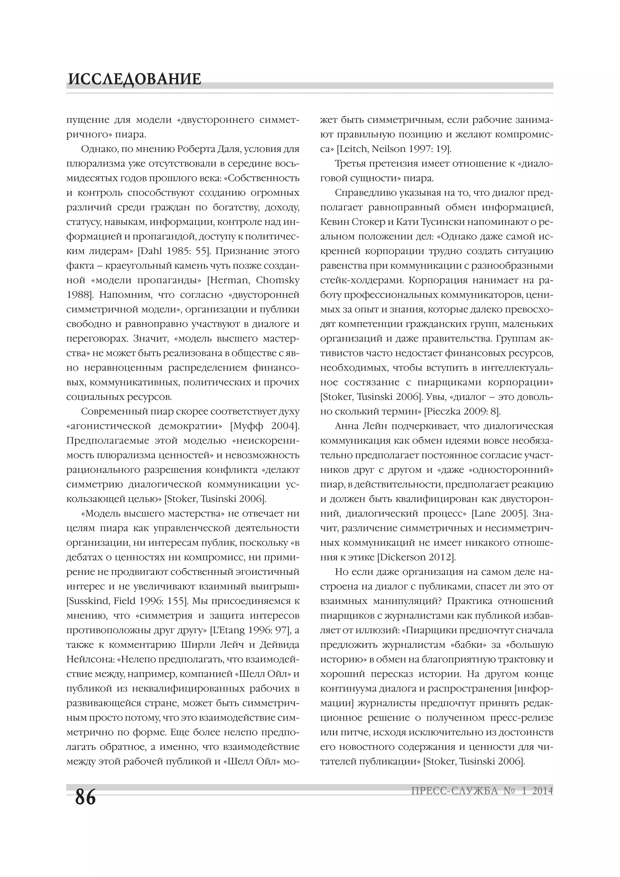 пущение для модели «двустороннего симмет

жет быть симметричным, если рабочие занима

ричного» пиара.

ют правильную позицию и желают компромис

Однако, по мнению Роберта Даля, условия для
плюрализма уже отсутствовали в середине вось
мидесятых годов прошлого века: «Собственность
и контроль способствуют созданию огромных

са» [Leitch, Neilson 1997: 19].
Третья претензия имеет отношение к «диало
говой сущности» пиара.
Справедливо указывая на то, что диалог пред

различий среди граждан по богатству, доходу,

полагает равноправный обмен информацией,

статусу, навыкам, информации, контроле над ин

Кевин Стокер и Кати Тусински напоминают о ре

формацией и пропагандой, доступу к политичес

альном положении дел: «Однако даже самой ис

ким лидерам» [Dahl 1985: 55]. Признание этого

кренней корпорации трудно создать ситуацию

факта – краеугольный камень чуть позже создан

равенства при коммуникации с разнообразными

ной «модели пропаганды» [Herman, Chomsky

стейк холдерами. Корпорация нанимает на ра

1988]. Напомним, что согласно «двусторонней

боту профессиональных коммуникаторов, цени

симметричной модели», организации и публики

мых за опыт и знания, которые далеко превосхо

свободно и равноправно участвуют в диалоге и

дят компетенции гражданских групп, маленьких

переговорах. Значит, «модель высшего мастер

организаций и даже правительства. Группам ак

ства» не может быть реализована в обществе с яв

тивистов часто недостает финансовых ресурсов,

но неравноценным распределением финансо

необходимых, чтобы вступить в интеллектуаль

вых, коммуникативных, политических и прочих

ное состязание с пиарщиками корпорации»

социальных ресурсов.

[Stoker, Tusinski 2006]. Увы, «диалог – это доволь

Современный пиар скорее соответствует духу
«агонистической демократии» [Муфф 2004].

но сколький термин» [Pieczka 2009: 8].
Анна Лейн подчеркивает, что диалогическая

Предполагаемые этой моделью «неискорени

коммуникация как обмен идеями вовсе необяза

мость плюрализма ценностей» и невозможность

тельно предполагает постоянное согласие участ

рационального разрешения конфликта «делают

ников друг с другом и «даже «односторонний»

симметрию диалогической коммуникации ус

пиар, в действительности, предполагает реакцию

кользающей целью» [Stoker, Tusinski 2006].

и должен быть квалифицирован как двусторон

«Модель высшего мастерства» не отвечает ни

ний, диалогический процесс» [Lane 2005]. Зна

целям пиара как управленческой деятельности

чит, различение симметричных и несимметрич

организации, ни интересам публик, поскольку «в

ных коммуникаций не имеет никакого отноше

дебатах о ценностях ни компромисс, ни прими

ния к этике [Dickerson 2012].

рение не продвигают собственный эгоистичный

Но если даже организация на самом деле на

интерес и не увеличивают взаимный выигрыш»

строена на диалог с публиками, спасет ли это от

[Susskind, Field 1996: 155]. Мы присоединяемся к

взаимных манипуляций? Практика отношений

мнению, что «симметрия и защита интересов

пиарщиков с журналистами как публикой избав

противоположны друг другу» [L’Etang 1996: 97], а

ляет от иллюзий: «Пиарщики предпочтут сначала

также к комментарию Ширли Лейч и Дейвида

предложить журналистам «бабки» за «большую

Нейлсона: «Нелепо предполагать, что взаимодей

историю» в обмен на благоприятную трактовку и

ствие между, например, компанией «Шелл Ойл» и

хороший пересказ истории. На другом конце

публикой из неквалифицированных рабочих в

континуума диалога и распространения [инфор

развивающейся стране, может быть симметрич

мации] журналисты предпочтут принять редак

ным просто потому, что это взаимодействие сим

ционное решение о полученном пресс релизе

метрично по форме. Еще более нелепо предпо

или питче, исходя исключительно из достоинств

лагать обратное, а именно, что взаимодействие

его новостного содержания и ценности для чи

между этой рабочей публикой и «Шелл Ойл» мо

тателей публикации» [Stoker, Tusinski 2006].

 