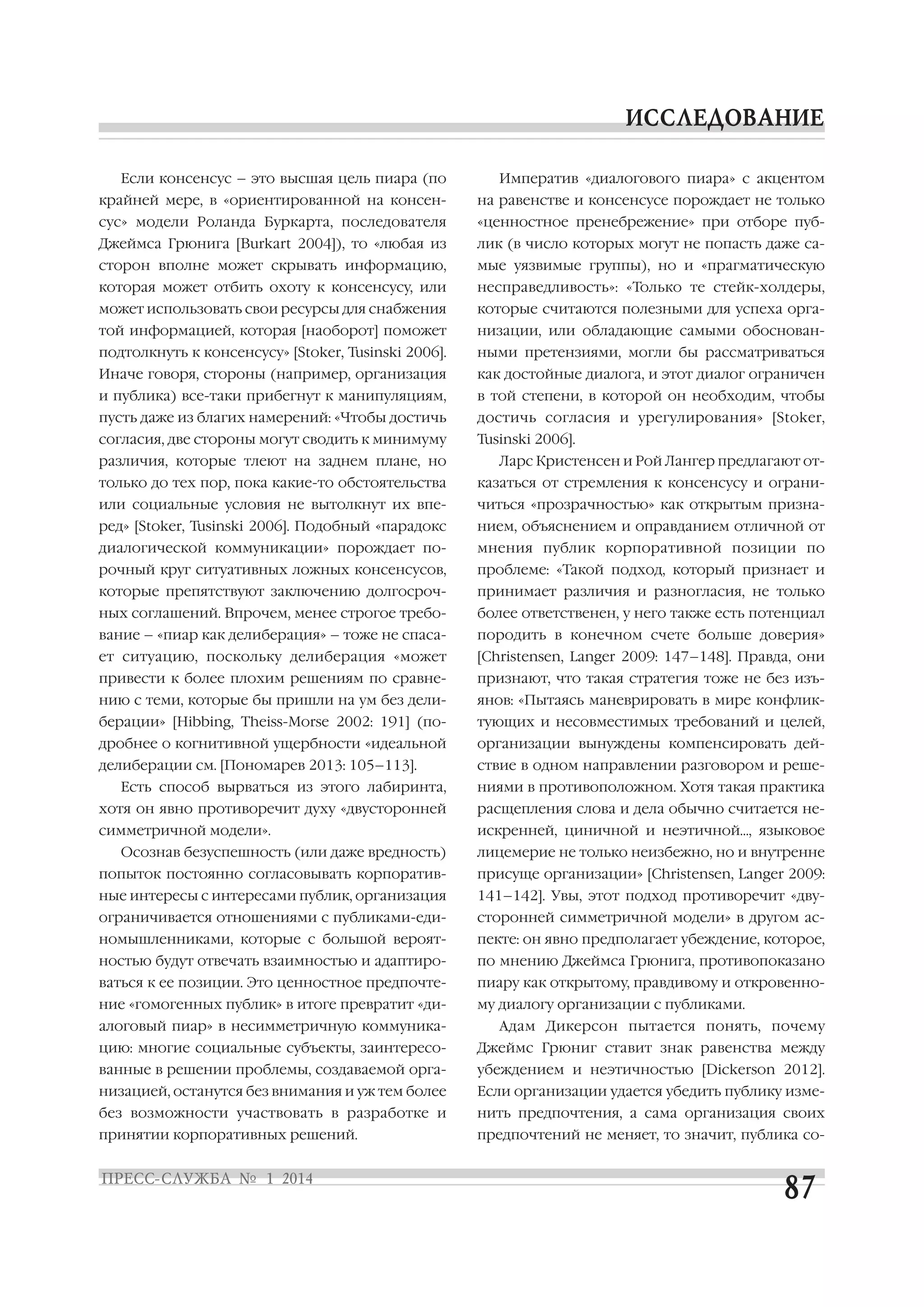 Если консенсус – это высшая цель пиара (по

Императив «диалогового пиара» с акцентом

крайней мере, в «ориентированной на консен

на равенстве и консенсусе порождает не только

сус» модели Роланда Буркарта, последователя

«ценностное пренебрежение» при отборе пуб

Джеймса Грюнига [Burkart 2004]), то «любая из

лик (в число которых могут не попасть даже са

сторон вполне может скрывать информацию,

мые уязвимые группы), но и «прагматическую

которая может отбить охоту к консенсусу, или

несправедливость»: «Только те стейк холдеры,

может использовать свои ресурсы для снабжения

которые считаются полезными для успеха орга

той информацией, которая [наоборот] поможет

низации, или обладающие самыми обоснован

подтолкнуть к консенсусу» [Stoker, Tusinski 2006].

ными претензиями, могли бы рассматриваться

Иначе говоря, стороны (например, организация

как достойные диалога, и этот диалог ограничен

и публика) все таки прибегнут к манипуляциям,

в той степени, в которой он необходим, чтобы

пусть даже из благих намерений: «Чтобы достичь

достичь согласия и урегулирования» [Stoker,

согласия, две стороны могут сводить к минимуму

Tusinski 2006].

различия, которые тлеют на заднем плане, но

Ларс Кристенсен и Рой Лангер предлагают от

только до тех пор, пока какие то обстоятельства

казаться от стремления к консенсусу и ограни

или социальные условия не вытолкнут их впе

читься «прозрачностью» как открытым призна

ред» [Stoker, Tusinski 2006]. Подобный «парадокс

нием, объяснением и оправданием отличной от

диалогической коммуникации» порождает по

мнения публик корпоративной позиции по

рочный круг ситуативных ложных консенсусов,

проблеме: «Такой подход, который признает и

которые препятствуют заключению долгосроч

принимает различия и разногласия, не только

ных соглашений. Впрочем, менее строгое требо

более ответственен, у него также есть потенциал

вание – «пиар как делиберация» – тоже не спаса

породить в конечном счете больше доверия»

ет ситуацию, поскольку делиберация «может

[Christensen, Langer 2009: 147–148]. Правда, они

привести к более плохим решениям по сравне

признают, что такая стратегия тоже не без изъ

нию с теми, которые бы пришли на ум без дели

янов: «Пытаясь маневрировать в мире конфлик

берации» [Hibbing, Theiss Morse 2002: 191] (по

тующих и несовместимых требований и целей,

дробнее о когнитивной ущербности «идеальной

организации вынуждены компенсировать дей

делиберации см. [Пономарев 2013: 105–113].

ствие в одном направлении разговором и реше

Есть способ вырваться из этого лабиринта,

ниями в противоположном. Хотя такая практика

хотя он явно противоречит духу «двусторонней

расщепления слова и дела обычно считается не

симметричной модели».

искренней, циничной и неэтичной…, языковое

Осознав безуспешность (или даже вредность)

лицемерие не только неизбежно, но и внутренне

попыток постоянно согласовывать корпоратив

присуще организации» [Christensen, Langer 2009:

ные интересы с интересами публик, организация

141–142]. Увы, этот подход противоречит «дву

ограничивается отношениями с публиками еди

сторонней симметричной модели» в другом ас

номышленниками, которые с большой вероят

пекте: он явно предполагает убеждение, которое,

ностью будут отвечать взаимностью и адаптиро

по мнению Джеймса Грюнига, противопоказано

ваться к ее позиции. Это ценностное предпочте

пиару как открытому, правдивому и откровенно

ние «гомогенных публик» в итоге превратит «ди

му диалогу организации с публиками.

алоговый пиар» в несимметричную коммуника

Адам Дикерсон пытается понять, почему

цию: многие социальные субъекты, заинтересо

Джеймс Грюниг ставит знак равенства между

ванные в решении проблемы, создаваемой орга

убеждением и неэтичностью [Dickerson 2012].

низацией, останутся без внимания и уж тем более

Если организации удается убедить публику изме

без возможности участвовать в разработке и

нить предпочтения, а сама организация своих

принятии корпоративных решений.

предпочтений не меняет, то значит, публика со

 