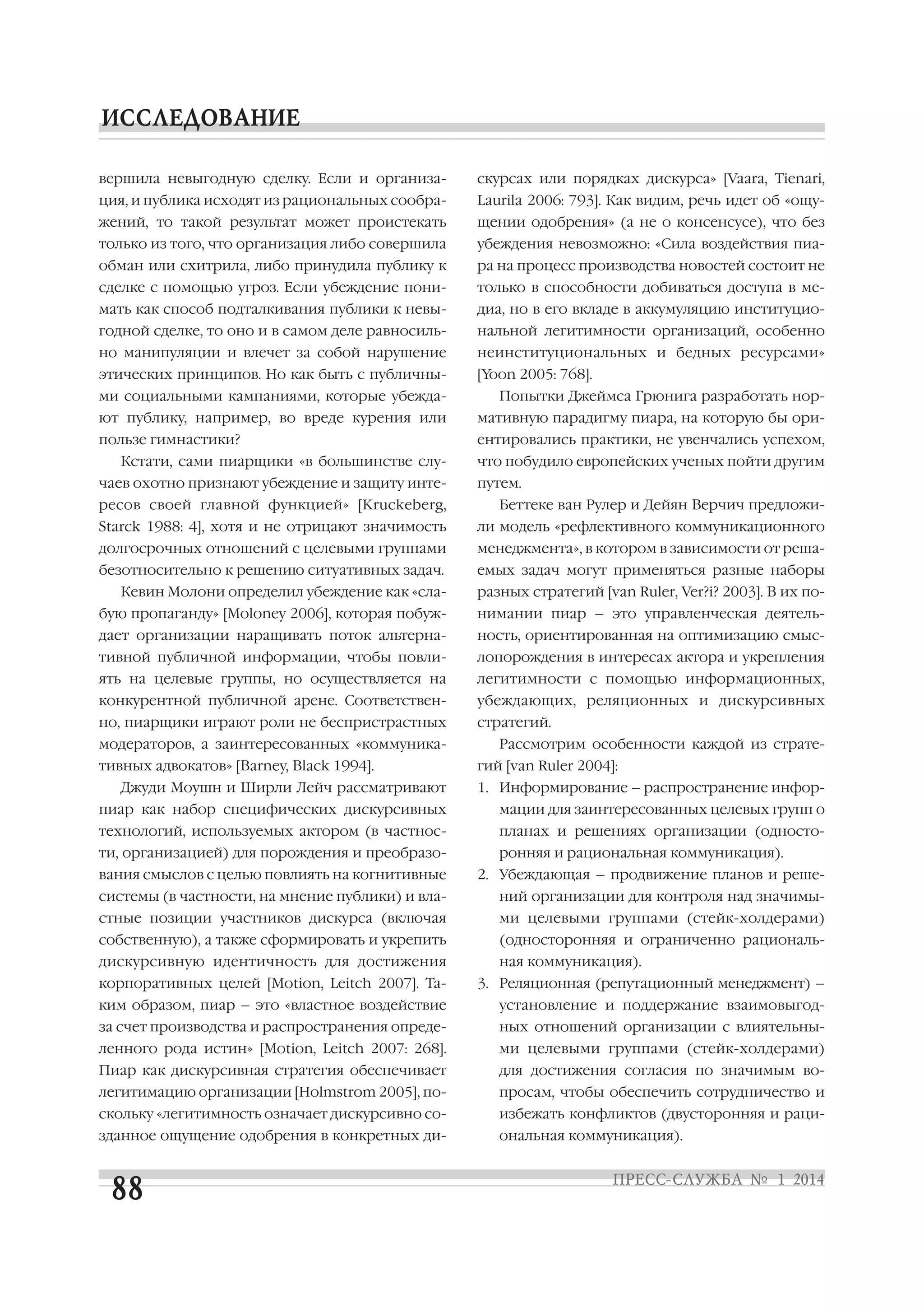 вершила невыгодную сделку. Если и организа

скурсах или порядках дискурса» [Vaara, Tienari,

ция, и публика исходят из рациональных сообра

Laurila 2006: 793]. Как видим, речь идет об «ощу

жений, то такой результат может проистекать

щении одобрения» (а не о консенсусе), что без

только из того, что организация либо совершила

убеждения невозможно: «Сила воздействия пиа

обман или схитрила, либо принудила публику к

ра на процесс производства новостей состоит не

сделке с помощью угроз. Если убеждение пони

только в способности добиваться доступа в ме

мать как способ подталкивания публики к невы

диа, но в его вкладе в аккумуляцию институцио

годной сделке, то оно и в самом деле равносиль

нальной легитимности организаций, особенно

но манипуляции и влечет за собой нарушение

неинституциональных и бедных ресурсами»

этических принципов. Но как быть с публичны

[Yoon 2005: 768].

ми социальными кампаниями, которые убежда

Попытки Джеймса Грюнига разработать нор

ют публику, например, во вреде курения или

мативную парадигму пиара, на которую бы ори

пользе гимнастики?

ентировались практики, не увенчались успехом,

Кстати, сами пиарщики «в большинстве слу
чаев охотно признают убеждение и защиту инте
ресов своей главной функцией» [Kruckeberg,

что побудило европейских ученых пойти другим
путем.
Беттеке ван Рулер и Дейян Верчич предложи

Starck 1988: 4], хотя и не отрицают значимость

ли модель «рефлективного коммуникационного

долгосрочных отношений с целевыми группами

менеджмента», в котором в зависимости от реша

безотносительно к решению ситуативных задач.

емых задач могут применяться разные наборы

Кевин Молони определил убеждение как «сла

разных стратегий [van Ruler, Ver?i? 2003]. В их по

бую пропаганду» [Moloney 2006], которая побуж

нимании пиар – это управленческая деятель

дает организации наращивать поток альтерна

ность, ориентированная на оптимизацию смыс

тивной публичной информации, чтобы повли

лопорождения в интересах актора и укрепления

ять на целевые группы, но осуществляется на

легитимности с помощью информационных,

конкурентной публичной арене. Соответствен

убеждающих, реляционных и дискурсивных

но, пиарщики играют роли не беспристрастных

стратегий.

модераторов, а заинтересованных «коммуника
тивных адвокатов» [Barney, Black 1994].
Джуди Моушн и Ширли Лейч рассматривают

Рассмотрим особенности каждой из страте
гий [van Ruler 2004]:
1. Информирование – распространение инфор

пиар как набор специфических дискурсивных

мации для заинтересованных целевых групп о

технологий, используемых актором (в частнос

планах и решениях организации (односто

ти, организацией) для порождения и преобразо

ронняя и рациональная коммуникация).

вания смыслов с целью повлиять на когнитивные

2. Убеждающая – продвижение планов и реше

системы (в частности, на мнение публики) и вла

ний организации для контроля над значимы

стные позиции участников дискурса (включая

ми целевыми группами (стейк холдерами)

собственную), а также сформировать и укрепить

(односторонняя и ограниченно рациональ

дискурсивную идентичность для достижения
корпоративных целей [Motion, Leitch 2007]. Та

ная коммуникация).
3. Реляционная (репутационный менеджмент) –

ким образом, пиар – это «властное воздействие

установление и поддержание взаимовыгод

за счет производства и распространения опреде

ных отношений организации с влиятельны

ленного рода истин» [Motion, Leitch 2007: 268].

ми целевыми группами (стейк холдерами)

Пиар как дискурсивная стратегия обеспечивает

для достижения согласия по значимым во

легитимацию организации [Holmstrom 2005], по

просам, чтобы обеспечить сотрудничество и

скольку «легитимность означает дискурсивно со

избежать конфликтов (двусторонняя и раци

зданное ощущение одобрения в конкретных ди

ональная коммуникация).

 