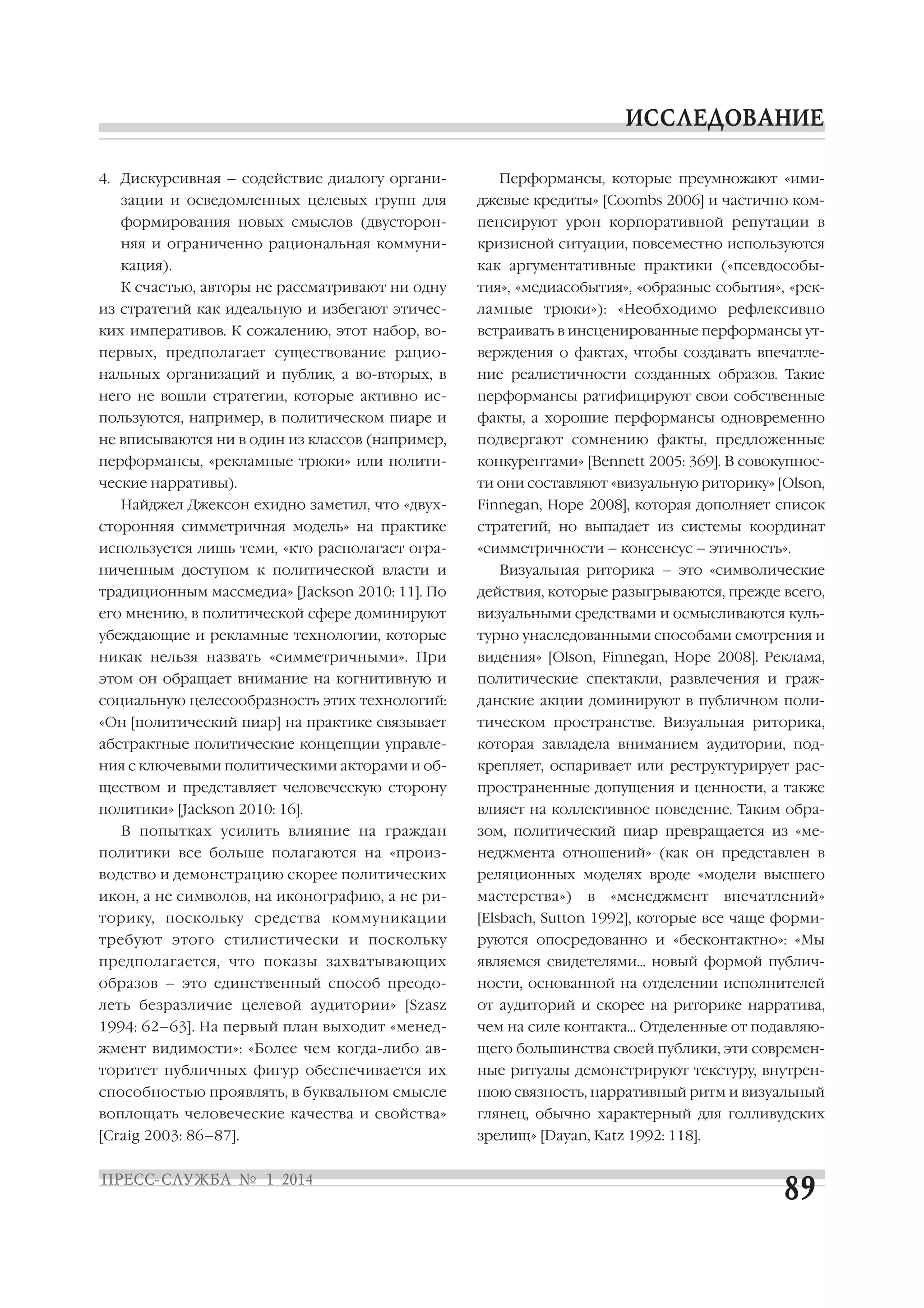 4. Дискурсивная – содействие диалогу органи

Перформансы, которые преумножают «ими

зации и осведомленных целевых групп для

джевые кредиты» [Coombs 2006] и частично ком

формирования новых смыслов (двусторон

пенсируют урон корпоративной репутации в

няя и ограниченно рациональная коммуни

кризисной ситуации, повсеместно используются

кация).

как аргументативные практики («псевдособы

К счастью, авторы не рассматривают ни одну

тия», «медиасобытия», «образные события», «рек

из стратегий как идеальную и избегают этичес

ламные трюки»): «Необходимо рефлексивно

ких императивов. К сожалению, этот набор, во

встраивать в инсценированные перформансы ут

первых, предполагает существование рацио

верждения о фактах, чтобы создавать впечатле

нальных организаций и публик, а во вторых, в

ние реалистичности созданных образов. Такие

него не вошли стратегии, которые активно ис

перформансы ратифицируют свои собственные

пользуются, например, в политическом пиаре и

факты, а хорошие перформансы одновременно

не вписываются ни в один из классов (например,

подвергают сомнению факты, предложенные

перформансы, «рекламные трюки» или полити

конкурентами» [Bennett 2005: 369]. В совокупнос

ческие нарративы).

ти они составляют «визуальную риторику» [Olson,

Найджел Джексон ехидно заметил, что «двух

Finnegan, Hope 2008], которая дополняет список

сторонняя симметричная модель» на практике

стратегий, но выпадает из системы координат

используется лишь теми, «кто располагает огра

«симметричности – консенсус – этичность».

ниченным доступом к политической власти и

Визуальная риторика – это «символические

традиционным массмедиа» [Jackson 2010: 11]. По

действия, которые разыгрываются, прежде всего,

его мнению, в политической сфере доминируют

визуальными средствами и осмысливаются куль

убеждающие и рекламные технологии, которые

турно унаследованными способами смотрения и

никак нельзя назвать «симметричными». При

видения» [Olson, Finnegan, Hope 2008]. Реклама,

этом он обращает внимание на когнитивную и

политические спектакли, развлечения и граж

социальную целесообразность этих технологий:

данские акции доминируют в публичном поли

«Он [политический пиар] на практике связывает

тическом пространстве. Визуальная риторика,

абстрактные политические концепции управле

которая завладела вниманием аудитории, под

ния с ключевыми политическими акторами и об

крепляет, оспаривает или реструктурирует рас

ществом и представляет человеческую сторону

пространенные допущения и ценности, а также

политики» [Jackson 2010: 16].

влияет на коллективное поведение. Таким обра

В попытках усилить влияние на граждан

зом, политический пиар превращается из «ме

политики все больше полагаются на «произ

неджмента отношений» (как он представлен в

водство и демонстрацию скорее политических

реляционных моделях вроде «модели высшего

икон, а не символов, на иконографию, а не ри

мастерства»)

торику, поскольку средства коммуникации

[Elsbach, Sutton 1992], которые все чаще форми

требуют этого стилистически и поскольку

руются опосредованно и «бесконтактно»: «Мы

предполагается, что показы захватывающих

являемся свидетелями… новый формой публич

образов – это единственный способ преодо

ности, основанной на отделении исполнителей

леть безразличие целевой аудитории» [Szasz

от аудиторий и скорее на риторике нарратива,

1994: 62–63]. На первый план выходит «менед

чем на силе контакта… Отделенные от подавляю

жмент видимости»: «Более чем когда либо ав

щего большинства своей публики, эти современ

торитет публичных фигур обеспечивается их

ные ритуалы демонстрируют текстуру, внутрен

способностью проявлять, в буквальном смысле

нюю связность, нарративный ритм и визуальный

воплощать человеческие качества и свойства»

глянец, обычно характерный для голливудских

[Craig 2003: 86–87].

зрелищ» [Dayan, Katz 1992: 118].

в

«менеджмент

впечатлений»

 