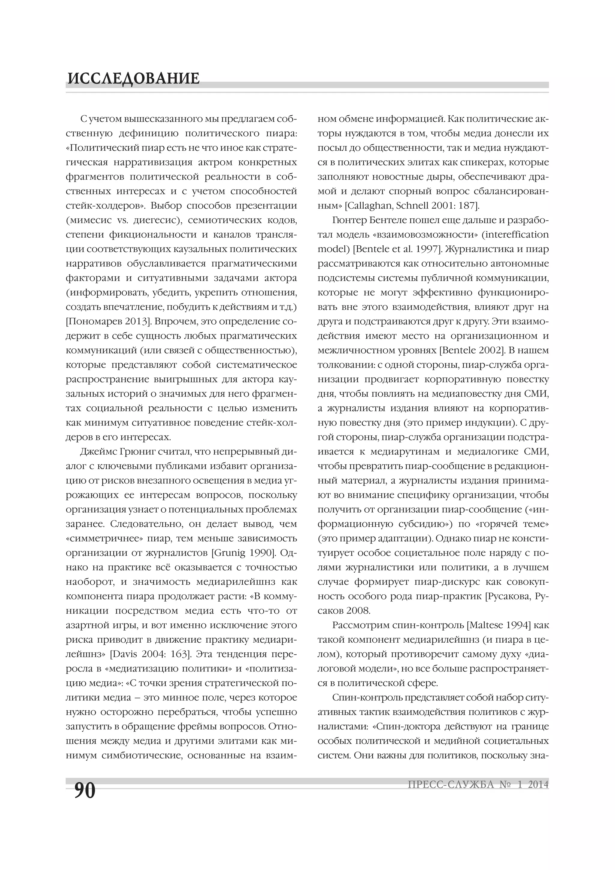 С учетом вышесказанного мы предлагаем соб

ном обмене информацией. Как политические ак

ственную дефиницию политического пиара:

торы нуждаются в том, чтобы медиа донесли их

«Политический пиар есть не что иное как страте

посыл до общественности, так и медиа нуждают

гическая нарративизация актром конкретных

ся в политических элитах как спикерах, которые

фрагментов политической реальности в соб

заполняют новостные дыры, обеспечивают дра

ственных интересах и с учетом способностей

мой и делают спорный вопрос сбалансирован

стейк холдеров». Выбор способов презентации

ным» [Callaghan, Schnell 2001: 187].

(мимесис vs. диегесис), семиотических кодов,

Гюнтер Бентеле пошел еще дальше и разрабо

степени фикциональности и каналов трансля

тал модель «взаимовозможности» (intereffication

ции соответствующих каузальных политических

model) [Bentele et al. 1997]. Журналистика и пиар

нарративов обуславливается прагматическими

рассматриваются как относительно автономные

факторами и ситуативными задачами актора

подсистемы системы публичной коммуникации,

(информировать, убедить, укрепить отношения,

которые не могут эффективно функциониро

создать впечатление, побудить к действиям и т.д.)

вать вне этого взаимодействия, влияют друг на

[Пономарев 2013]. Впрочем, это определение со

друга и подстраиваются друг к другу. Эти взаимо

держит в себе сущность любых прагматических

действия имеют место на организационном и

коммуникаций (или связей с общественностью),

межличностном уровнях [Bentele 2002]. В нашем

которые представляют собой систематическое

толковании: с одной стороны, пиар служба орга

распространение выигрышных для актора кау

низации продвигает корпоративную повестку

зальных историй о значимых для него фрагмен

дня, чтобы повлиять на медиаповестку дня СМИ,

тах социальной реальности с целью изменить

а журналисты издания влияют на корпоратив

как минимум ситуативное поведение стейк хол

ную повестку дня (это пример индукции). С дру

деров в его интересах.

гой стороны, пиар служба организации подстра

Джеймс Грюниг считал, что непрерывный ди

ивается к медиарутинам и медиалогике СМИ,

алог с ключевыми публиками избавит организа

чтобы превратить пиар сообщение в редакцион

цию от рисков внезапного освещения в медиа уг

ный материал, а журналисты издания принима

рожающих ее интересам вопросов, поскольку

ют во внимание специфику организации, чтобы

организация узнает о потенциальных проблемах

получить от организации пиар сообщение («ин

заранее. Следовательно, он делает вывод, чем

формационную субсидию») по «горячей теме»

«симметричнее» пиар, тем меньше зависимость

(это пример адаптации). Однако пиар не консти

организации от журналистов [Grunig 1990]. Од

туирует особое социетальное поле наряду с по

нако на практике всё оказывается с точностью

лями журналистики или политики, а в лучшем

наоборот, и значимость медиарилейшнз как

случае формирует пиар дискурс как совокуп

компонента пиара продолжает расти: «В комму

ность особого рода пиар практик [Русакова, Ру

никации посредством медиа есть что то от

саков 2008.

азартной игры, и вот именно исключение этого

Рассмотрим спин контроль [Maltese 1994] как

риска приводит в движение практику медиари

такой компонент медиарилейшнз (и пиара в це

лейшнз» [Davis 2004: 163]. Эта тенденция пере

лом), который противоречит самому духу «диа

росла в «медиатизацию политики» и «политиза

логовой модели», но все больше распространяет

цию медиа»: «С точки зрения стратегической по

ся в политической сфере.

литики медиа – это минное поле, через которое

Спин контроль представляет собой набор ситу

нужно осторожно перебраться, чтобы успешно

ативных тактик взаимодействия политиков с жур

запустить в обращение фреймы вопросов. Отно

налистами: «Спин доктора действуют на границе

шения между медиа и другими элитами как ми

особых политической и медийной социетальных

нимум симбиотические, основанные на взаим

систем. Они важны для политиков, поскольку зна

 