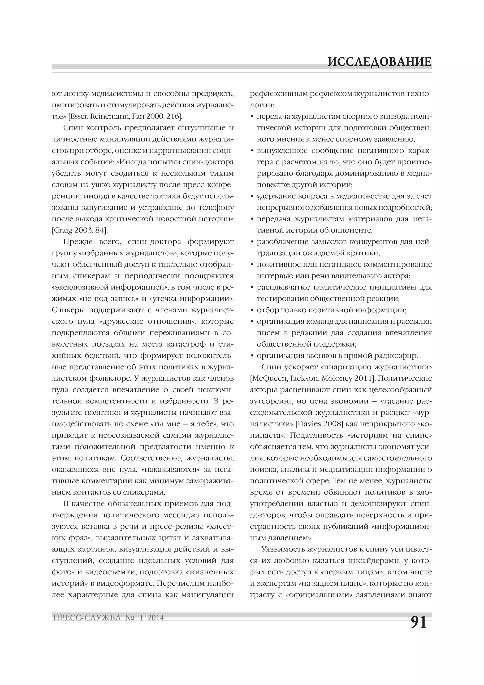 ют логику медиасистемы и способны предвидеть,

рефлексивным рефлексом журналистов техно

имитировать и стимулировать действия журналис

логии:

тов» [Esser, Reinemann, Fan 2000: 216].

• передача журналистам спорного эпизода поли

Спин контроль предполагает ситуативные и
личностные манипуляции действиями журнали
стов при отборе, оценке и нарративизации соци

тической истории для подготовки обществен
ного мнения к менее спорному заявлению;
• вынужденное сообщение негативного харак

альных событий: «Иногда попытки спин доктора

тера с расчетом на то, что оно будет проигно

убедить могут сводиться к нескольким тихим

рировано благодаря доминированию в медиа

словам на ушко журналисту после пресс конфе
ренции; иногда в качестве тактики будут исполь
зованы запугивание и устрашение по телефону
после выхода критической новостной истории»
[Craig 2003: 84].
Прежде всего, спин доктора формируют
группу «избранных журналистов», которые полу
чают облегченный доступ к тщательно отобран
ным спикерам и периодически поощряются
«эксклюзивной информацией», в том числе в ре

повестке другой истории;
• удержание вопроса в медиаповестке дня за счет
непрерывного добавления новых подробностей;
• передача журналистам материалов для нега
тивной истории об оппоненте;
• разоблачение замыслов конкурентов для ней
трализации ожидаемой критики;
• позитивное или негативное комментирование
интервью или речи влиятельного актора;
• расплывчатые политические инициативы для

жимах «не под запись» и «утечка информации».

тестирования общественной реакции;

Спикеры поддерживают с членами журналист

• отбор только позитивной информации;

ского пула «дружеские отношения», которые

• организация команд для написания и рассылки

подкрепляются общими переживаниями в со
вместных поездках на места катастроф и сти
хийных бедствий, что формирует положитель
ные представление об этих политиках в журна

писем в редакции для создания впечатления
общественной поддержки;
• организация звонков в прямой радиоэфир.
Спин ускоряет «пиаризацию журналистики»

листском фольклоре. У журналистов как членов

[McQueen, Jackson, Moloney 2011]. Политические

пула создается впечатление о своей исключи

акторы расценивают спин как целесообразный

тельной компетентности и избранности. В ре

аутсорсинг, но цена экономии – угасание рас

зультате политики и журналисты начинают вза

следовательской журналистики и расцвет «чур

имодействовать по схеме «ты мне – я тебе», что

налистики» [Davies 2008] как неприкрытого «ко

приводит к неосознаваемой самими журналис

пипаста». Податливость «историям на спине»

тами положительной предвзятости именно к

объясняется тем, что журналисты экономят уси

этим политикам. Соответственно, журналисты,

лия, которые необходимы для самостоятельного

оказавшиеся вне пула, «наказываются» за нега

поиска, анализа и медиатизации информации о

тивные комментарии как минимум заморажива

политической сфере. Тем не менее, журналисты

нием контактов со спикерами.

время от времени обвиняют политиков в зло

В качестве обязательных приемов для под

употреблении властью и демонизируют спин

тверждения политического мессиджа исполь

докторов, чтобы оправдать поверхность и при

зуются вставка в речи и пресс релизы «хлест

страстность своих публикаций «информацион

ких фраз», выразительных цитат и захватыва

ным давлением».

ющих картинок, визуализация действий и вы

Уязвимость журналистов к спину усиливает

ступлений, создание идеальных условий для

ся их любовью казаться инсайдерами, у кото

фото и видеосъемки, подготовка «жизненных

рых есть доступ к «первым лицам», в том числе

историй» в видеоформате. Перечислим наибо

и экспертам «на заднем плане», которые по кон

лее характерные для спина как манипуляции

трасту с «официальными» заявлениями знают

 