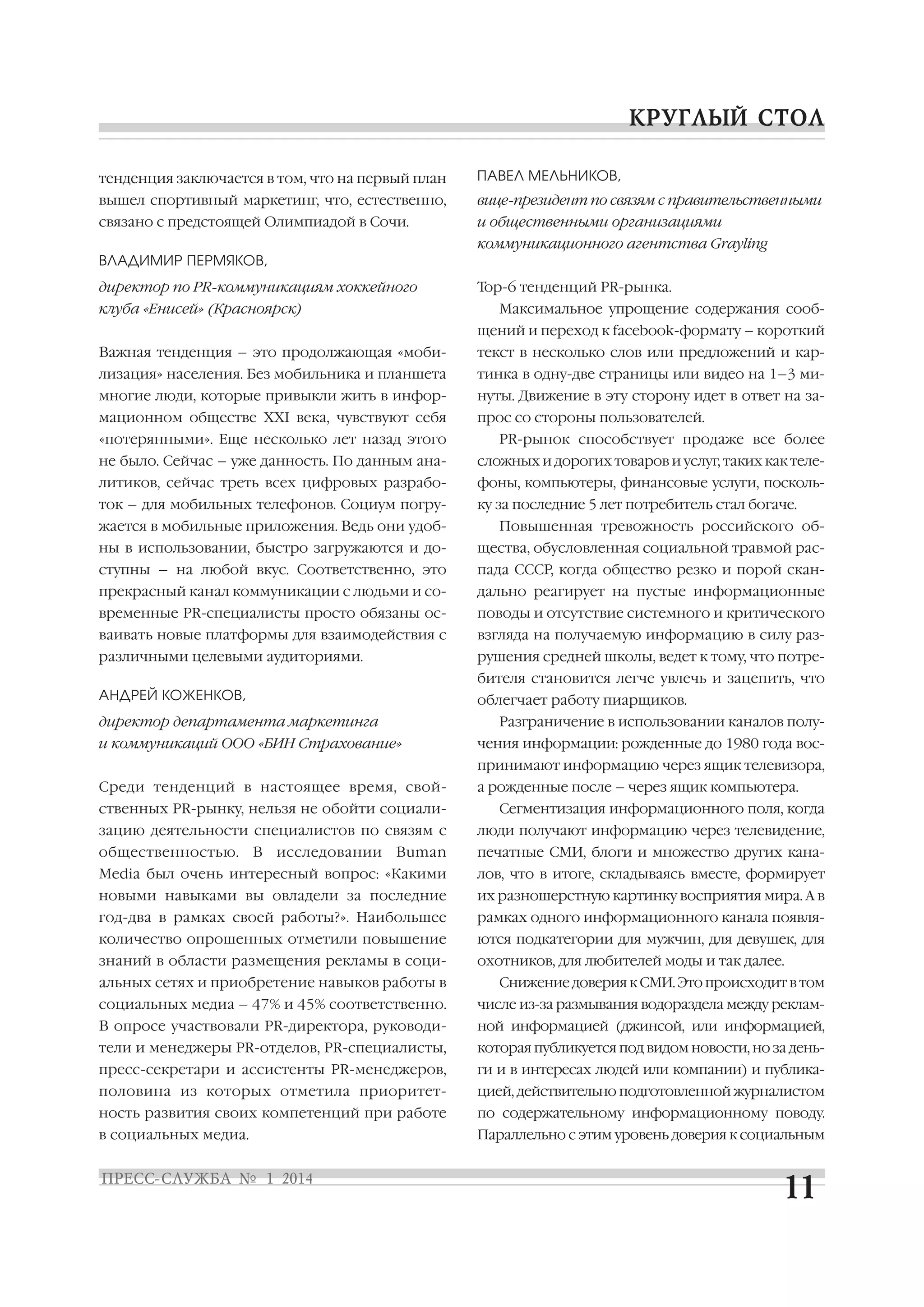тенденция заключается в том, что на первый план

ПАВЕЛ МЕЛЬНИКОВ,

вышел спортивный маркетинг, что, естественно,

вице президент по связям с правительственными

связано с предстоящей Олимпиадой в Сочи.

и общественными организациями
коммуникационного агентства Grayling

ВЛАДИМИР ПЕРМЯКОВ,
директор по PR коммуникациям хоккейного
клуба «Енисей» (Красноярск)

Top 6 тенденций PR рынка.
Максимальное упрощение содержания сооб
щений и переход к facebook формату – короткий

Важная тенденция – это продолжающая «моби

текст в несколько слов или предложений и кар

лизация» населения. Без мобильника и планшета

тинка в одну две страницы или видео на 1–3 ми

многие люди, которые привыкли жить в инфор

нуты. Движение в эту сторону идет в ответ на за

мационном обществе XXI века, чувствуют себя

прос со стороны пользователей.

«потерянными». Еще несколько лет назад этого

PR рынок способствует продаже все более

не было. Сейчас – уже данность. По данным ана

сложных и дорогих товаров и услуг, таких как теле

литиков, сейчас треть всех цифровых разрабо

фоны, компьютеры, финансовые услуги, посколь

ток – для мобильных телефонов. Социум погру

ку за последние 5 лет потребитель стал богаче.

жается в мобильные приложения. Ведь они удоб

Повышенная тревожность российского об

ны в использовании, быстро загружаются и до

щества, обусловленная социальной травмой рас

ступны – на любой вкус. Соответственно, это

пада СССР, когда общество резко и порой скан

прекрасный канал коммуникации с людьми и со

дально реагирует на пустые информационные

временные PR специалисты просто обязаны ос

поводы и отсутствие системного и критического

ваивать новые платформы для взаимодействия с

взгляда на получаемую информацию в силу раз

различными целевыми аудиториями.

рушения средней школы, ведет к тому, что потре
бителя становится легче увлечь и зацепить, что

АНДРЕЙ КОЖЕНКОВ,

облегчает работу пиарщиков.

директор департамента маркетинга

Разграничение в использовании каналов полу

и коммуникаций ООО «БИН Страхование»

чения информации: рожденные до 1980 года вос
принимают информацию через ящик телевизора,

Среди тенденций в настоящее время, свой
ственных PR рынку, нельзя не обойти социали

а рожденные после – через ящик компьютера.
Сегментизация информационного поля, когда

зацию деятельности специалистов по связям с

люди получают информацию через телевидение,

общественностью.

печатные СМИ, блоги и множество других кана

В

исследовании

Buman

Media был очень интересный вопрос: «Какими

лов, что в итоге, складываясь вместе, формирует

новыми навыками вы овладели за последние

их разношерстную картинку восприятия мира. А в

год два в рамках своей работы?». Наибольшее

рамках одного информационного канала появля

количество опрошенных отметили повышение

ются подкатегории для мужчин, для девушек, для

знаний в области размещения рекламы в соци

охотников, для любителей моды и так далее.

альных сетях и приобретение навыков работы в

Снижение доверия к СМИ. Это происходит в том

социальных медиа – 47% и 45% соответственно.

числе из за размывания водораздела между реклам

В опросе участвовали PR директора, руководи

ной информацией (джинсой, или информацией,

тели и менеджеры PR отделов, PR специалисты,

которая публикуется под видом новости, но за день

пресс секретари и ассистенты PR менеджеров,

ги и в интересах людей или компании) и публика

половина из которых отметила приоритет

цией, действительно подготовленной журналистом

ность развития своих компетенций при работе

по содержательному информационному поводу.

в социальных медиа.

Параллельно с этим уровень доверия к социальным

 