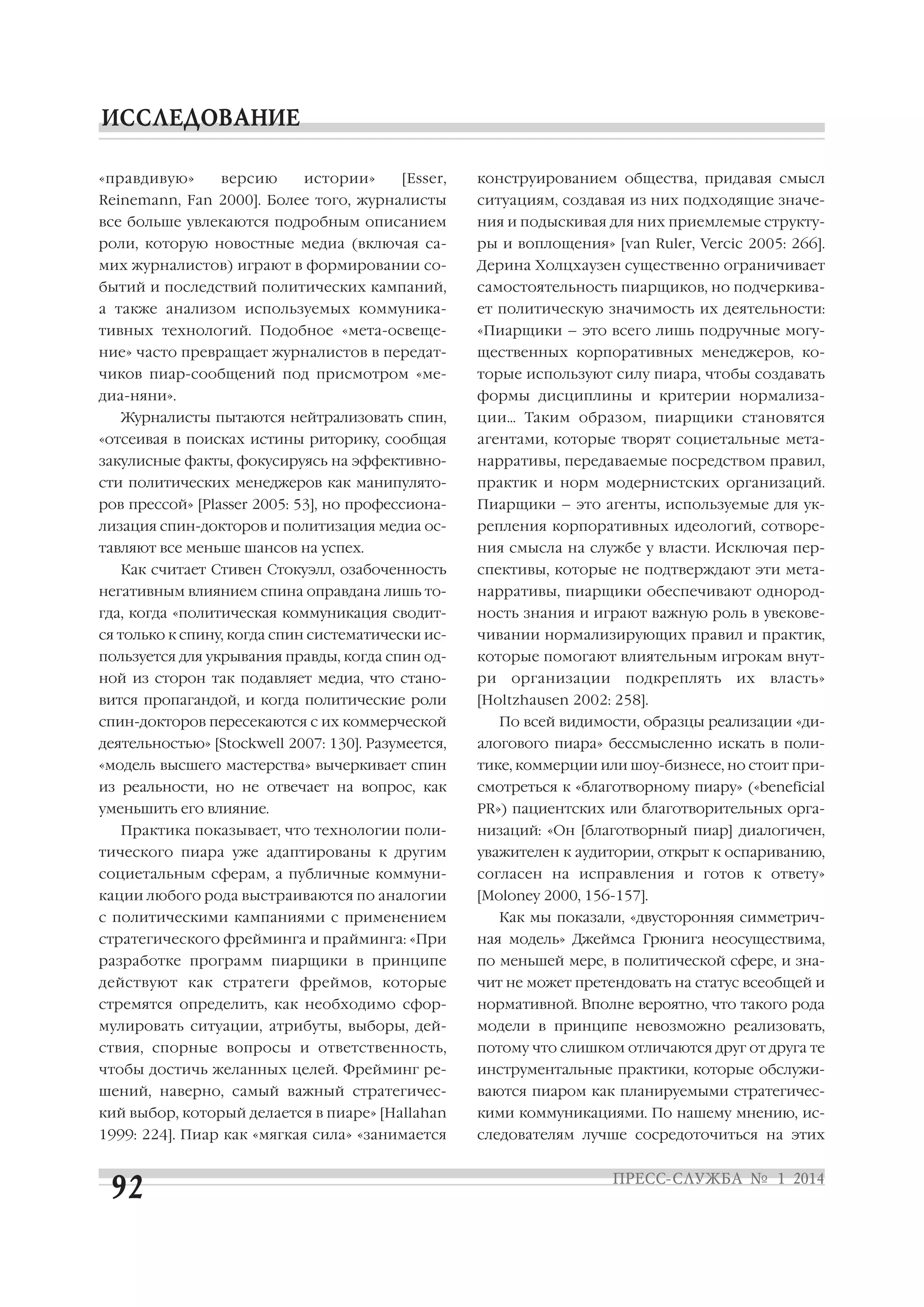 «правдивую»

версию

истории»

[Esser,

конструированием общества, придавая смысл

Reinemann, Fan 2000]. Более того, журналисты

ситуациям, создавая из них подходящие значе

все больше увлекаются подробным описанием

ния и подыскивая для них приемлемые структу

роли, которую новостные медиа (включая са

ры и воплощения» [van Ruler, Vercic 2005: 266].

мих журналистов) играют в формировании со

Дерина Холцхаузен существенно ограничивает

бытий и последствий политических кампаний,

самостоятельность пиарщиков, но подчеркива

а также анализом используемых коммуника

ет политическую значимость их деятельности:

тивных технологий. Подобное «мета освеще

«Пиарщики – это всего лишь подручные могу

ние» часто превращает журналистов в передат

щественных корпоративных менеджеров, ко

чиков пиар сообщений под присмотром «ме

торые используют силу пиара, чтобы создавать

диа няни».

формы дисциплины и критерии нормализа

Журналисты пытаются нейтрализовать спин,

ции… Таким образом, пиарщики становятся

«отсеивая в поисках истины риторику, сообщая

агентами, которые творят социетальные мета

закулисные факты, фокусируясь на эффективно

нарративы, передаваемые посредством правил,

сти политических менеджеров как манипулято

практик и норм модернистских организаций.

ров прессой» [Plasser 2005: 53], но профессиона

Пиарщики – это агенты, используемые для ук

лизация спин докторов и политизация медиа ос

репления корпоративных идеологий, сотворе

тавляют все меньше шансов на успех.

ния смысла на службе у власти. Исключая пер

Как считает Стивен Стокуэлл, озабоченность

спективы, которые не подтверждают эти мета

негативным влиянием спина оправдана лишь то

нарративы, пиарщики обеспечивают однород

гда, когда «политическая коммуникация сводит

ность знания и играют важную роль в увекове

ся только к спину, когда спин систематически ис

чивании нормализирующих правил и практик,

пользуется для укрывания правды, когда спин од

которые помогают влиятельным игрокам внут

ной из сторон так подавляет медиа, что стано

ри

вится пропагандой, и когда политические роли

[Holtzhausen 2002: 258].

организации

подкреплять

их

власть»

спин докторов пересекаются с их коммерческой

По всей видимости, образцы реализации «ди

деятельностью» [Stockwell 2007: 130]. Разумеется,

алогового пиара» бессмысленно искать в поли

«модель высшего мастерства» вычеркивает спин

тике, коммерции или шоу бизнесе, но стоит при

из реальности, но не отвечает на вопрос, как

смотреться к «благотворному пиару» («beneficial

уменьшить его влияние.

PR») пациентских или благотворительных орга

Практика показывает, что технологии поли

низаций: «Он [благотворный пиар] диалогичен,

тического пиара уже адаптированы к другим

уважителен к аудитории, открыт к оспариванию,

социетальным сферам, а публичные коммуни

согласен на исправления и готов к ответу»

кации любого рода выстраиваются по аналогии

[Moloney 2000, 156 157].

с политическими кампаниями с применением

Как мы показали, «двусторонняя симметрич

стратегического фрейминга и прайминга: «При

ная модель» Джеймса Грюнига неосуществима,

разработке программ пиарщики в принципе

по меньшей мере, в политической сфере, и зна

действуют как стратеги фреймов, которые

чит не может претендовать на статус всеобщей и

стремятся определить, как необходимо сфор

нормативной. Вполне вероятно, что такого рода

мулировать ситуации, атрибуты, выборы, дей

модели в принципе невозможно реализовать,

ствия, спорные вопросы и ответственность,

потому что слишком отличаются друг от друга те

чтобы достичь желанных целей. Фрейминг ре

инструментальные практики, которые обслужи

шений, наверно, самый важный стратегичес

ваются пиаром как планируемыми стратегичес

кий выбор, который делается в пиаре» [Hallahan

кими коммуникациями. По нашему мнению, ис

1999: 224]. Пиар как «мягкая сила» «занимается

следователям лучше сосредоточиться на этих

 