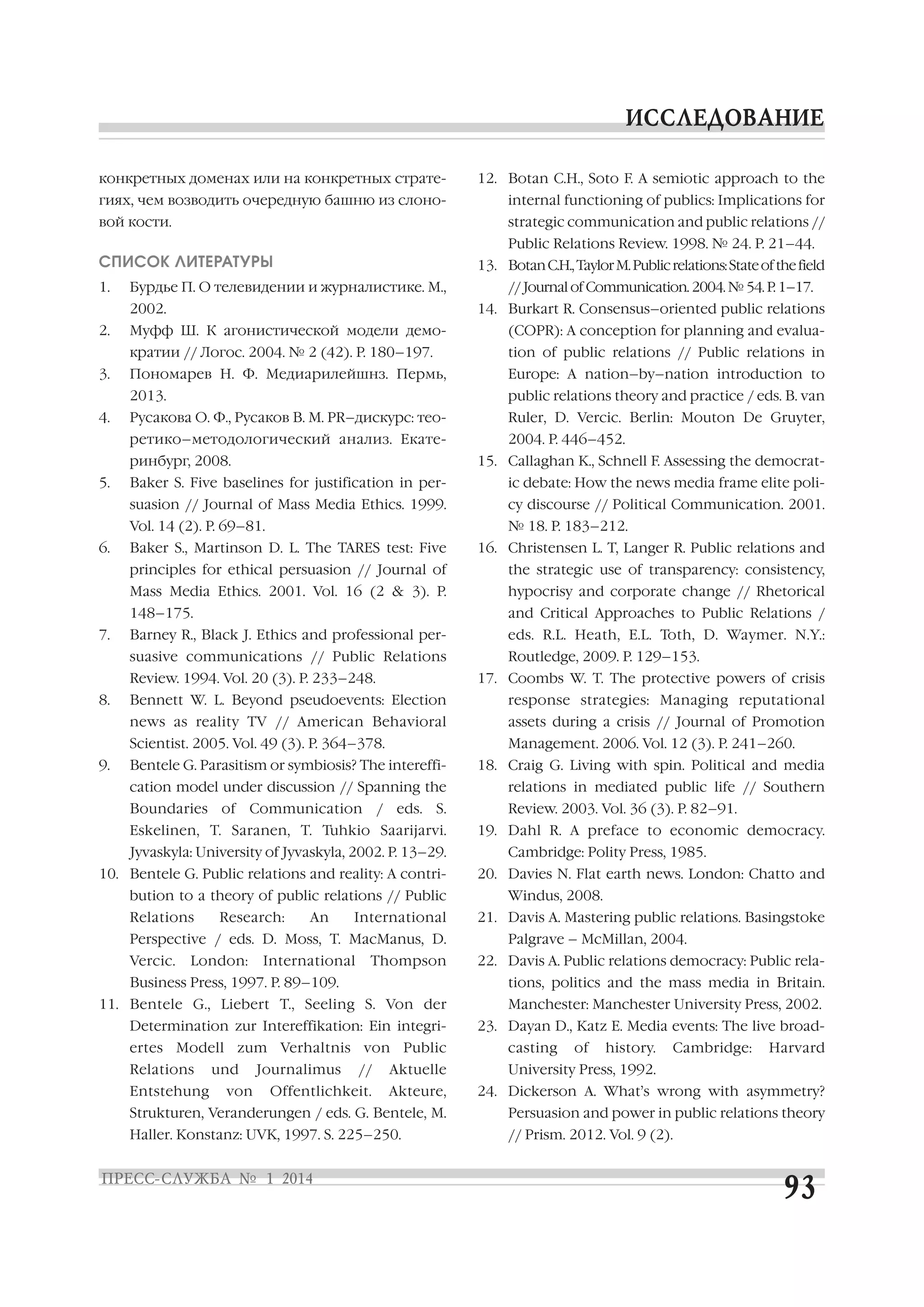 конкретных доменах или на конкретных страте

12. Botan C.H., Soto F. A semiotic approach to the

гиях, чем возводить очередную башню из слоно

internal functioning of publics: Implications for

вой кости.

strategic communication and public relations //
Public Relations Review. 1998. № 24. P. 21–44.

СПИСОК ЛИТЕРАТУРЫ
1.

13. Botan C.H., Taylor M. Public relations: State of the field

Бурдье П. О телевидении и журналистике. М.,
2002.

2.

// Journal of Communication. 2004. № 54. P. 1–17.
14. Burkart R. Consensus–oriented public relations
tion of public relations // Public relations in

Пономарев Н. Ф. Медиарилейшнз. Пермь,

Europe: A nation–by–nation introduction to

2013.
4.

(COPR): A conception for planning and evalua

кратии // Логос. 2004. № 2 (42). P. 180–197.
3.

Муфф Ш. К агонистической модели демо

public relations theory and practice / eds. B. van

Русакова О. Ф., Русаков В. М. PR–дискурс: тео

Ruler, D. Vercic. Berlin: Mouton De Gruyter,

ретико–методологический анализ. Екате
ринбург, 2008.
5.

2004. P. 446–452.
15. Callaghan K., Schnell F. Assessing the democrat

Baker S. Five baselines for justification in per

ic debate: How the news media frame elite poli

suasion // Journal of Mass Media Ethics. 1999.

cy discourse // Political Communication. 2001.

Vol. 14 (2). P. 69–81.
6.

№ 18. P. 183–212.
16. Christensen L. T, Langer R. Public relations and

principles for ethical persuasion // Journal of

the strategic use of transparency: consistency,

Mass Media Ethics. 2001. Vol. 16 (2 & 3). P.

hypocrisy and corporate change // Rhetorical

148–175.
7.

Baker S., Martinson D. L. The TARES test: Five

and Critical Approaches to Public Relations /

Barney R., Black J. Ethics and professional per

eds. R.L. Heath, E.L. Toth, D. Waymer. N.Y.:

suasive communications // Public Relations
Review. 1994. Vol. 20 (3). P. 233–248.
8.

Routledge, 2009. P. 129–153.
17. Coombs W. T. The protective powers of crisis

Bennett W. L. Beyond pseudoevents: Election

response strategies: Managing reputational

news as reality TV // American Behavioral

assets during a crisis // Journal of Promotion

Scientist. 2005. Vol. 49 (3). P. 364–378.
9.

Management. 2006. Vol. 12 (3). P. 241–260.

Bentele G. Parasitism or symbiosis? The intereffi

18. Craig G. Living with spin. Political and media

cation model under discussion // Spanning the

relations in mediated public life // Southern

Boundaries of Communication / eds. S.

Review. 2003. Vol. 36 (3). P. 82–91.

Eskelinen, T. Saranen, T. Tuhkio Saarijarvi.
Jyvaskyla: University of Jyvaskyla, 2002. P. 13–29.
10. Bentele G. Public relations and reality: A contri
bution to a theory of public relations // Public
Relations

Research:

An

International

Perspective / eds. D. Moss, T. MacManus, D.
Vercic.

London:

International

Thompson

Business Press, 1997. P. 89–109.

19. Dahl R. A preface to economic democracy.
Cambridge: Polity Press, 1985.
20. Davies N. Flat earth news. London: Chatto and
Windus, 2008.
21. Davis A. Mastering public relations. Basingstoke
Palgrave – McMillan, 2004.
22. Davis A. Public relations democracy: Public rela
tions, politics and the mass media in Britain.

11. Bentele G., Liebert T., Seeling S. Von der
Determination zur Intereffikation: Ein integri

Manchester: Manchester University Press, 2002.
23. Dayan D., Katz E. Media events: The live broad

ertes Modell zum Verhaltnis von Public

casting

Relations

University Press, 1992.

Entstehung

und
von

Journalimus

//

Aktuelle

Offentlichkeit.

of

history.

Cambridge:

Harvard

Akteure,

24. Dickerson A. What’s wrong with asymmetry?

Strukturen, Veranderungen / eds. G. Bentele, M.

Persuasion and power in public relations theory

Haller. Konstanz: UVK, 1997. S. 225–250.

// Prism. 2012. Vol. 9 (2).

 
