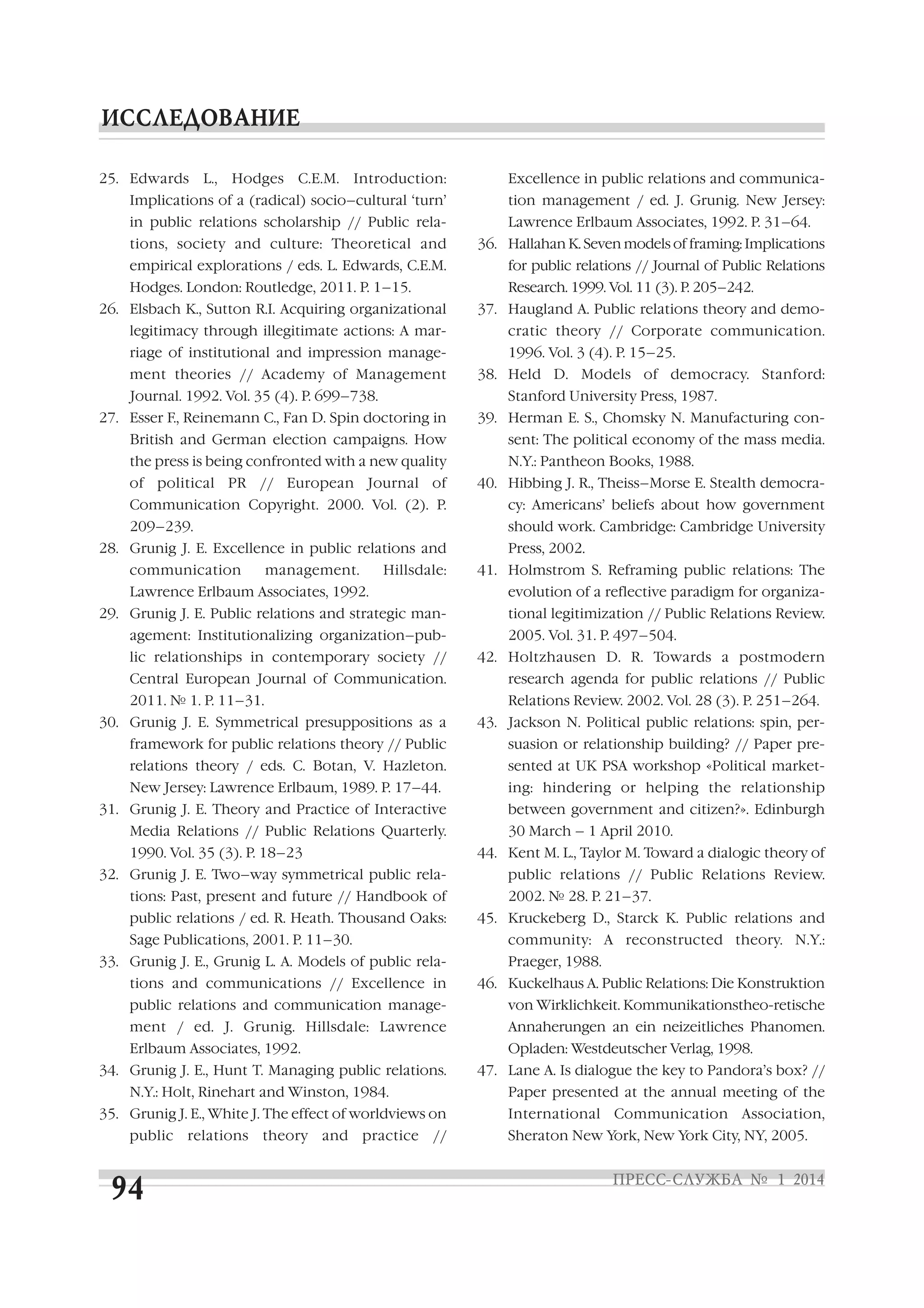25. Edwards

L.,

Hodges

C.E.M.

Introduction:

Implications of a (radical) socio–cultural ‘turn’
in public relations scholarship // Public rela

Excellence in public relations and communica
tion management / ed. J. Grunig. New Jersey:
Lawrence Erlbaum Associates, 1992. P. 31–64.

tions, society and culture: Theoretical and

36. Hallahan K. Seven models of framing: Implications

empirical explorations / eds. L. Edwards, C.E.M.

for public relations // Journal of Public Relations

Hodges. London: Routledge, 2011. P. 1–15.

Research. 1999. Vol. 11 (3). Р. 205–242.

26. Elsbach K., Sutton R.I. Acquiring organizational
legitimacy through illegitimate actions: A mar
riage of institutional and impression manage
ment theories // Academy of Management
Journal. 1992. Vol. 35 (4). P. 699–738.

37. Haugland A. Public relations theory and demo
cratic theory // Corporate communication.
1996. Vol. 3 (4). P. 15–25.
38. Held D. Models of democracy. Stanford:
Stanford University Press, 1987.

27. Esser F., Reinemann C., Fan D. Spin doctoring in

39. Herman E. S., Chomsky N. Manufacturing con

British and German election campaigns. How

sent: The political economy of the mass media.

the press is being confronted with a new quality

N.Y.: Pantheon Books, 1988.

of political PR // European Journal of

40. Hibbing J. R., Theiss–Morse E. Stealth democra

Communication Copyright. 2000. Vol. (2). P.

cy: Americans’ beliefs about how government

209–239.

should work. Cambridge: Cambridge University

28. Grunig J. E. Excellence in public relations and
communication

management.

Hillsdale:

Lawrence Erlbaum Associates, 1992.

Press, 2002.
41. Holmstrom S. Reframing public relations: The
evolution of a reflective paradigm for organiza

29. Grunig J. E. Public relations and strategic man
agement: Institutionalizing organization–pub

tional legitimization // Public Relations Review.
2005. Vol. 31. P. 497–504.

lic relationships in contemporary society //

42. Holtzhausen D. R. Towards a postmodern

Central European Journal of Communication.

research agenda for public relations // Public

2011. № 1. P. 11–31.

Relations Review. 2002. Vol. 28 (3). P. 251–264.

30. Grunig J. E. Symmetrical presuppositions as a

43. Jackson N. Political public relations: spin, per

framework for public relations theory // Public

suasion or relationship building? // Paper pre

relations theory / eds. C. Botan, V. Hazleton.

sented at UK PSA workshop «Political market

New Jersey: Lawrence Erlbaum, 1989. P. 17–44.

ing: hindering or helping the relationship

31. Grunig J. E. Theory and Practice of Interactive
Media Relations // Public Relations Quarterly.
1990. Vol. 35 (3). P. 18–23

between government and citizen?». Edinburgh
30 March – 1 April 2010.
44. Kent M. L., Taylor M. Toward a dialogic theory of

32. Grunig J. E. Two–way symmetrical public rela
tions: Past, present and future // Handbook of
public relations / ed. R. Heath. Thousand Oaks:
Sage Publications, 2001. P. 11–30.

public relations // Public Relations Review.
2002. № 28. P. 21–37.
45. Kruckeberg D., Starck K. Public relations and
community: A reconstructed theory. N.Y.:

33. Grunig J. E., Grunig L. A. Models of public rela
tions and communications // Excellence in

Praeger, 1988.
46. Kuckelhaus A. Public Relations: Die Konstruktion

public relations and communication manage

von Wirklichkeit. Kommunikationstheo retische

ment / ed. J. Grunig. Hillsdale: Lawrence

Annaherungen an ein neizeitliches Phanomen.

Erlbaum Associates, 1992.

Opladen: Westdeutscher Verlag, 1998.

34. Grunig J. E., Hunt T. Managing public relations.
N.Y.: Holt, Rinehart and Winston, 1984.

Paper presented at the annual meeting of the

35. Grunig J. E., White J. The effect of worldviews on
public

relations

theory

and

practice

47. Lane A. Is dialogue the key to Pandora’s box? //

//

International Communication Association,
Sheraton New York, New York City, NY, 2005.

 