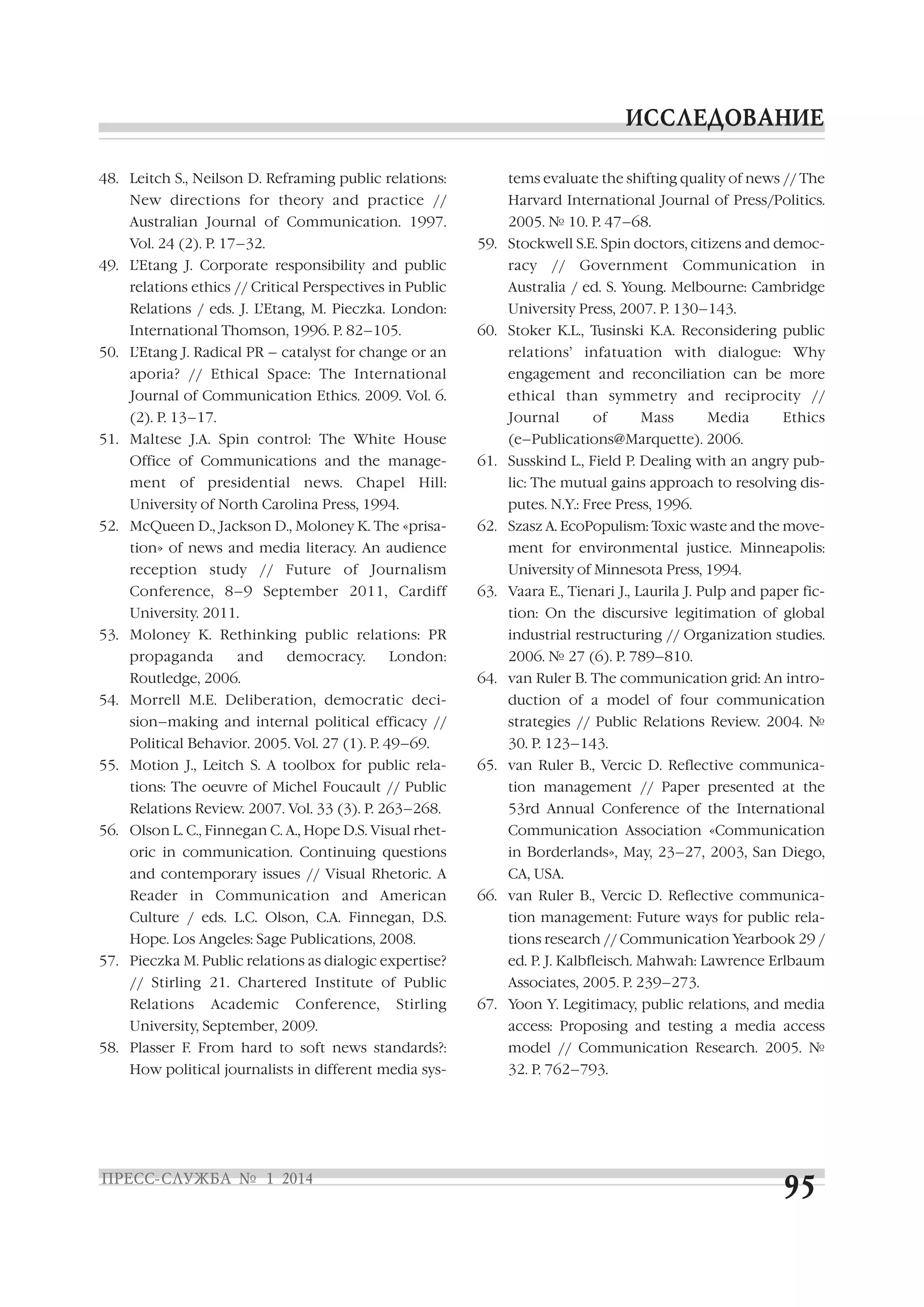 48. Leitch S., Neilson D. Reframing public relations:

tems evaluate the shifting quality of news // The

New directions for theory and practice //

Harvard International Journal of Press/Politics.

Australian Journal of Communication. 1997.
Vol. 24 (2). P. 17–32.

2005. № 10. P. 47–68.
59. Stockwell S.E. Spin doctors, citizens and democ

49. L’Etang J. Corporate responsibility and public
relations ethics // Critical Perspectives in Public
Relations / eds. J. L’Etang, M. Pieczka. London:
International Thomson, 1996. P. 82–105.

racy

//

Government

Communication

in

Australia / ed. S. Young. Melbourne: Cambridge
University Press, 2007. P. 130–143.
60. Stoker K.L., Tusinski K.A. Reconsidering public

50. L’Etang J. Radical PR – catalyst for change or an

relations’ infatuation with dialogue: Why

aporia? // Ethical Space: The International

engagement and reconciliation can be more

Journal of Communication Ethics. 2009. Vol. 6.

ethical than symmetry and reciprocity //

(2). P. 13–17.

Journal

51. Maltese J.A. Spin control: The White House
Office of Communications and the manage

of

Mass

Media

Ethics

(e–Publications@Marquette). 2006.
61. Susskind L., Field P. Dealing with an angry pub

ment of presidential news. Chapel Hill:

lic: The mutual gains approach to resolving dis

University of North Carolina Press, 1994.

putes. N.Y.: Free Press, 1996.

52. McQueen D., Jackson D., Moloney K. The «prisa
tion» of news and media literacy. An audience
reception study // Future of Journalism
Conference, 8–9 September 2011, Cardiff
University. 2011.
and

ment for environmental justice. Minneapolis:
University of Minnesota Press, 1994.
63. Vaara E., Tienari J., Laurila J. Pulp and paper fic
tion: On the discursive legitimation of global

53. Moloney K. Rethinking public relations: PR
propaganda

62. Szasz A. EcoPopulism: Toxic waste and the move

democracy.

London:

Routledge, 2006.

industrial restructuring // Organization studies.
2006. № 27 (6). P. 789–810.
64. van Ruler B. The communication grid: An intro

54. Morrell M.E. Deliberation, democratic deci
sion–making and internal political efficacy //
Political Behavior. 2005. Vol. 27 (1). P. 49–69.
55. Motion J., Leitch S. A toolbox for public rela

duction of a model of four communication
strategies // Public Relations Review. 2004. №
30. P. 123–143.
65. van Ruler B., Vercic D. Reflective communica

tions: The oeuvre of Michel Foucault // Public

tion management // Paper presented at the

Relations Review. 2007. Vol. 33 (3). P. 263–268.

53rd Annual Conference of the International

56. Olson L. C., Finnegan C. A., Hope D.S. Visual rhet

Communication Association «Communication

oric in communication. Continuing questions
and contemporary issues // Visual Rhetoric. А

in Borderlands», May, 23–27, 2003, San Diego,
CA, USA.

Reader in Communication and American

66. van Ruler B., Vercic D. Reflective communica

Culture / eds. L.C. Olson, C.A. Finnegan, D.S.

tion management: Future ways for public rela

Hope. Los Angeles: Sage Publications, 2008.

tions research // Communication Yearbook 29 /

57. Pieczka M. Public relations as dialogic expertise?

ed. P. J. Kalbfleisch. Mahwah: Lawrence Erlbaum

// Stirling 21. Chartered Institute of Public
Relations

Academic

Conference,

Stirling

University, September, 2009.
58. Plasser F. From hard to soft news standards?:
How political journalists in different media sys

Associates, 2005. P. 239–273.
67. Yoon Y. Legitimacy, public relations, and media
access: Proposing and testing a media access
model // Communication Research. 2005. №
32. Р. 762–793.

 