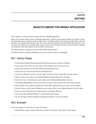 CHAPTER
SIXTYSIX
OBJECTS LIBRARY FOR RINGQT APPLICATION
In this chapter we will learn about the objects library for RingQt applications.
Ring comes with the Objects library for RingQt applications. Instead of using global variables for windows objects
and connecting events to objects using the object name, the Objects Library will manage the GUI objects and will
provide a more natural API to quickly create one or many windows from the same class and the library provide a way
to quickly set methods to be executed when an event is ﬁred. Also the library provide a natural interface to quickly
use the parent or the caller windows from the child or sub windows.
The Objects Library is designed to be used with the MVC Design Pattern.
The Objects Library is merged in RingQt so you can use it directly when you use RingQt
66.1 Library Usage
• Use the Open_Window(cWindowControllerClassName) function to open new Windows
• Create at least Two Classes for each window, The Controller Class and the View Class
• Create each controller class from the WindowsControllerParent Class
• Create each view class from the WindowsViewParent Class
• Use the Last_Window() function to get the object of the last window created (The Controller object).
• When you call a sub window, use the SetParentObject() method and pass the self object.
• In the View Class, To determine the event method use the Method(cMethodName) function.
• The Method(cMethodName) function determine the method in the controller class that will be executed.
• Each controller class contains by default the CloseAction() method that you can call to close the window.
• You don’t need to call the Show() Method for each window, When you use Open_Window() It will be called.
• In the view class, Deﬁne the GUI window object as an attribute called win.
• You can use Open_WindowNoShow() to avoid displaying the window.
• You can use Open_WindowAndLink() to quickly get methods to access the windows.
66.2 Example
In the next example we will create two types of windows.
• Main Window contains a button. When the user click on the button a sub window will be opened.
779
 