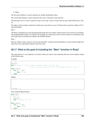 Ring Documentation, Release 1.3
4. Object
The ﬁrst type (Number) is used to represent int, double and Boolean values.
The second type (String) is used to represent char, array of characters, date and time.
The third type (List) is used to represent Arrays of one type, Arrays of more than one type, Hash (Dictionary), Tree,
etc.
The object can be an object created from a Ring class (Any Class) or just a C Pointer that we get from calling a C/C++
function/method.
Why ?
The Ring is designed to give the programmer/developer the most simple constructs that can be used to do everything.
The programmer/developer can customize the language by creating new classes (and use operator overloading) to get
more types that he care about according to the problem domain.
Why ?
Because simple is better, and easy to learn and remember! And this provide ﬂexibility to convert between high level
types that can be represented using the same basic type
68.17 What is the goal of including the “Main” function in Ring?
The main function is very important, you need it when you want to write statements that uses local variables instead
of the Global scope.
Example:
x = 10
myfunc()
See "X value = " + X # here I expect that x will be (10)
# but I will get another value (6) because myfunc() uses x !
Func myfunc
for x = 1 to 5
See x + nl
next
Output:
1
2
3
4
5
X value = 6
Now using the Main function
Func Main
x = 10
myfunc()
See "X value = " + X
Func myfunc
for x = 1 to 5
See x + nl
next
68.17. What is the goal of including the “Main” function in Ring? 788
 