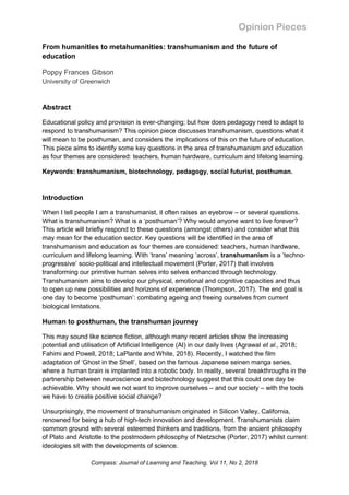 Opinion Pieces
Compass: Journal of Learning and Teaching, Vol 11, No 2, 2018
From humanities to metahumanities: transhumanism and the future of
education
Poppy Frances Gibson
University of Greenwich
Abstract
Educational policy and provision is ever-changing; but how does pedagogy need to adapt to
respond to transhumanism? This opinion piece discusses transhumanism, questions what it
will mean to be posthuman, and considers the implications of this on the future of education.
This piece aims to identify some key questions in the area of transhumanism and education
as four themes are considered: teachers, human hardware, curriculum and lifelong learning.
Keywords: transhumanism, biotechnology, pedagogy, social futurist, posthuman.
Introduction
When I tell people I am a transhumanist, it often raises an eyebrow – or several questions.
What is transhumanism? What is a ‘posthuman’? Why would anyone want to live forever?
This article will briefly respond to these questions (amongst others) and consider what this
may mean for the education sector. Key questions will be identified in the area of
transhumanism and education as four themes are considered: teachers, human hardware,
curriculum and lifelong learning. With ‘trans’ meaning ‘across’, transhumanism is a ‘techno-
progressive’ socio-political and intellectual movement (Porter, 2017) that involves
transforming our primitive human selves into selves enhanced through technology.
Transhumanism aims to develop our physical, emotional and cognitive capacities and thus
to open up new possibilities and horizons of experience (Thompson, 2017). The end goal is
one day to become ‘posthuman’: combating ageing and freeing ourselves from current
biological limitations.
Human to posthuman, the transhuman journey
This may sound like science fiction, although many recent articles show the increasing
potential and utilisation of Artificial Intelligence (AI) in our daily lives (Agrawal et al., 2018;
Fahimi and Powell, 2018; LaPlante and White, 2018). Recently, I watched the film
adaptation of ‘Ghost in the Shell’, based on the famous Japanese seinen manga series,
where a human brain is implanted into a robotic body. In reality, several breakthroughs in the
partnership between neuroscience and biotechnology suggest that this could one day be
achievable. Why should we not want to improve ourselves – and our society – with the tools
we have to create positive social change?
Unsurprisingly, the movement of transhumanism originated in Silicon Valley, California,
renowned for being a hub of high-tech innovation and development. Transhumanists claim
common ground with several esteemed thinkers and traditions, from the ancient philosophy
of Plato and Aristotle to the postmodern philosophy of Nietzsche (Porter, 2017) whilst current
ideologies sit with the developments of science.
 