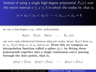 Instead of using a single high-degree polynomial Pn(x) over
the entire interval a ≤ x ≤ b in which the nodes lie, that is,
a = x0 < x1 < x2 < · · · < xn−1 < xn = b
we use n low-degree, e.g., cubic, polynomials
S0(x), S1(x), S2(x), · · · , Sn−1(x)
one over each subinterval between adjacent nodes, hence S0(x) from x0
to x1, S1(x) from x1 to x2 and so on. From this we compose an
interpolation function called a spline g(x), by ﬁtting these
polynomials together into a single continuous curve passing
through the data points, that is,
g(x0) = f(x0), g(x0) = f(x0), · · · , g(xn) = f(xn)
Dr. Yasir Ali (yali@ceme.nust.edu.pk) MTH-812 Adv. Engg. Mathematics
 