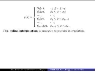 g(x) =



S0(x), x0 ≤ x ≤ x1;
S1(x), x1 ≤ x ≤ x2;
· · · , · · · ;
Sj(x), xj ≤ x ≤ xj+1;
· · · , · · · ;
Sn−1(x), xn−1 ≤ x ≤ xn.
Thus spline interpolation is piecewise polynomial interpolation.
Dr. Yasir Ali (yali@ceme.nust.edu.pk) MTH-812 Adv. Engg. Mathematics
 