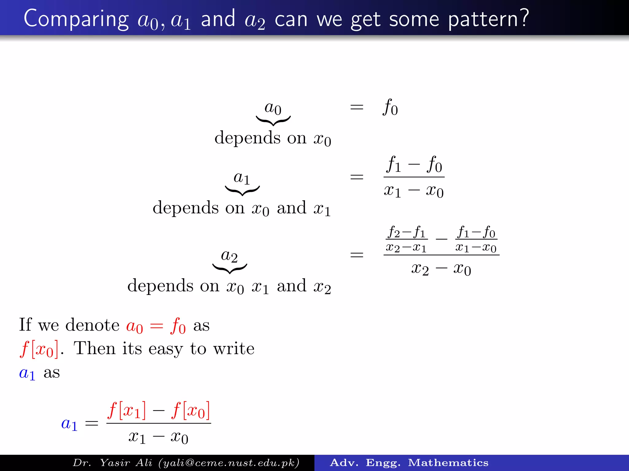 Comparing a0, a1 and a2 can we get some pattern?
a0
depends on x0
= f0
a1
depends on x0 and x1
=
f1 − f0
x1 − x0
a2
depends on x0 x1 and x2
=
f2−f1
x2−x1
− f1−f0
x1−x0
x2 − x0
If we denote a0 = f0 as
f[x0]. Then its easy to write
a1 as
a1 =
f[x1] − f[x0]
x1 − x0
Dr. Yasir Ali (yali@ceme.nust.edu.pk) Adv. Engg. Mathematics
 