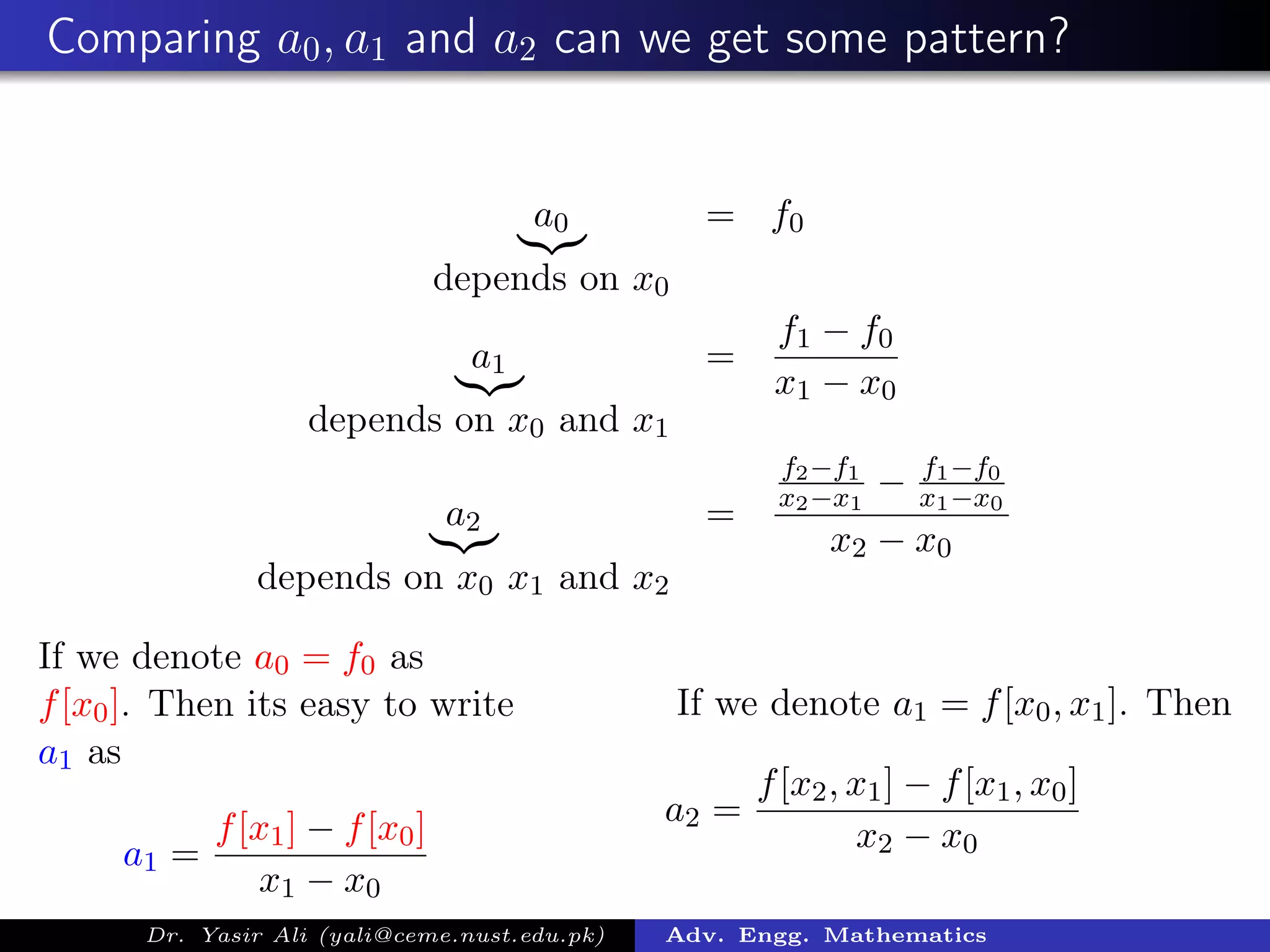 Comparing a0, a1 and a2 can we get some pattern?
a0
depends on x0
= f0
a1
depends on x0 and x1
=
f1 − f0
x1 − x0
a2
depends on x0 x1 and x2
=
f2−f1
x2−x1
− f1−f0
x1−x0
x2 − x0
If we denote a0 = f0 as
f[x0]. Then its easy to write
a1 as
a1 =
f[x1] − f[x0]
x1 − x0
If we denote a1 = f[x0, x1]. Then
a2 =
f[x2, x1] − f[x1, x0]
x2 − x0
Dr. Yasir Ali (yali@ceme.nust.edu.pk) Adv. Engg. Mathematics
 