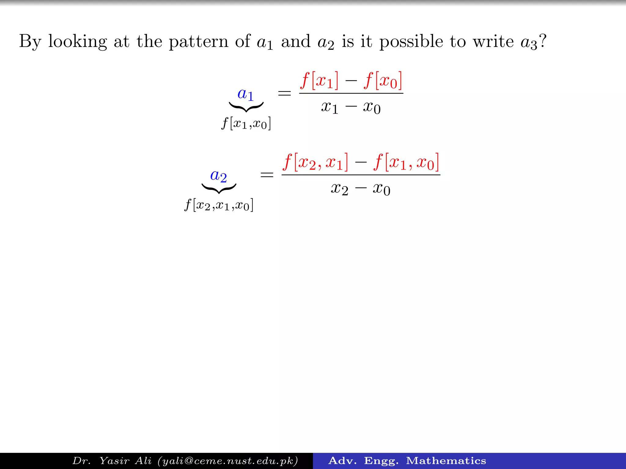 By looking at the pattern of a1 and a2 is it possible to write a3?
a1
f[x1,x0]
=
f[x1] − f[x0]
x1 − x0
a2
f[x2,x1,x0]
=
f[x2, x1] − f[x1, x0]
x2 − x0
Dr. Yasir Ali (yali@ceme.nust.edu.pk) Adv. Engg. Mathematics
 