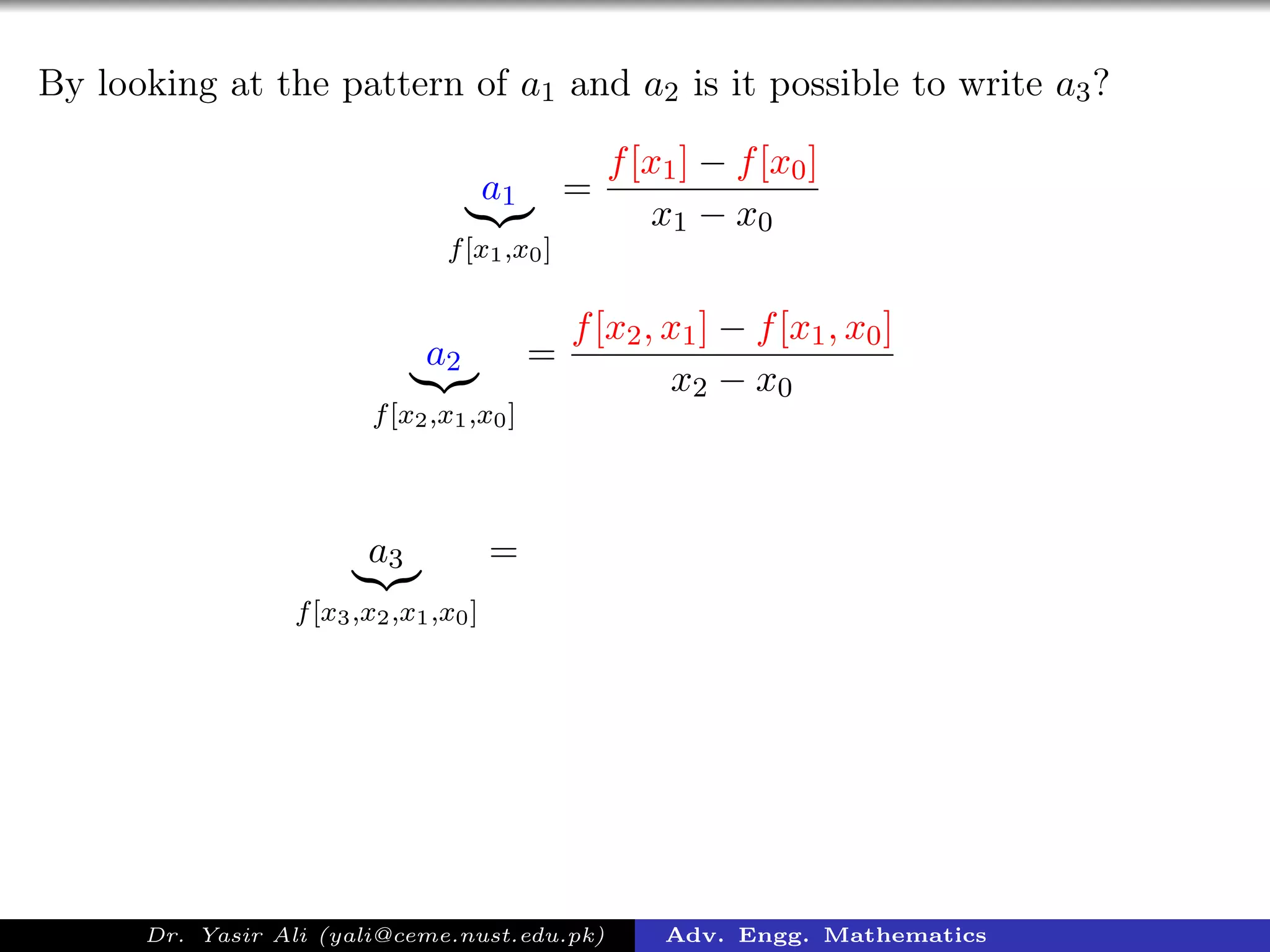 By looking at the pattern of a1 and a2 is it possible to write a3?
a1
f[x1,x0]
=
f[x1] − f[x0]
x1 − x0
a2
f[x2,x1,x0]
=
f[x2, x1] − f[x1, x0]
x2 − x0
a3
f[x3,x2,x1,x0]
=
Dr. Yasir Ali (yali@ceme.nust.edu.pk) Adv. Engg. Mathematics
 