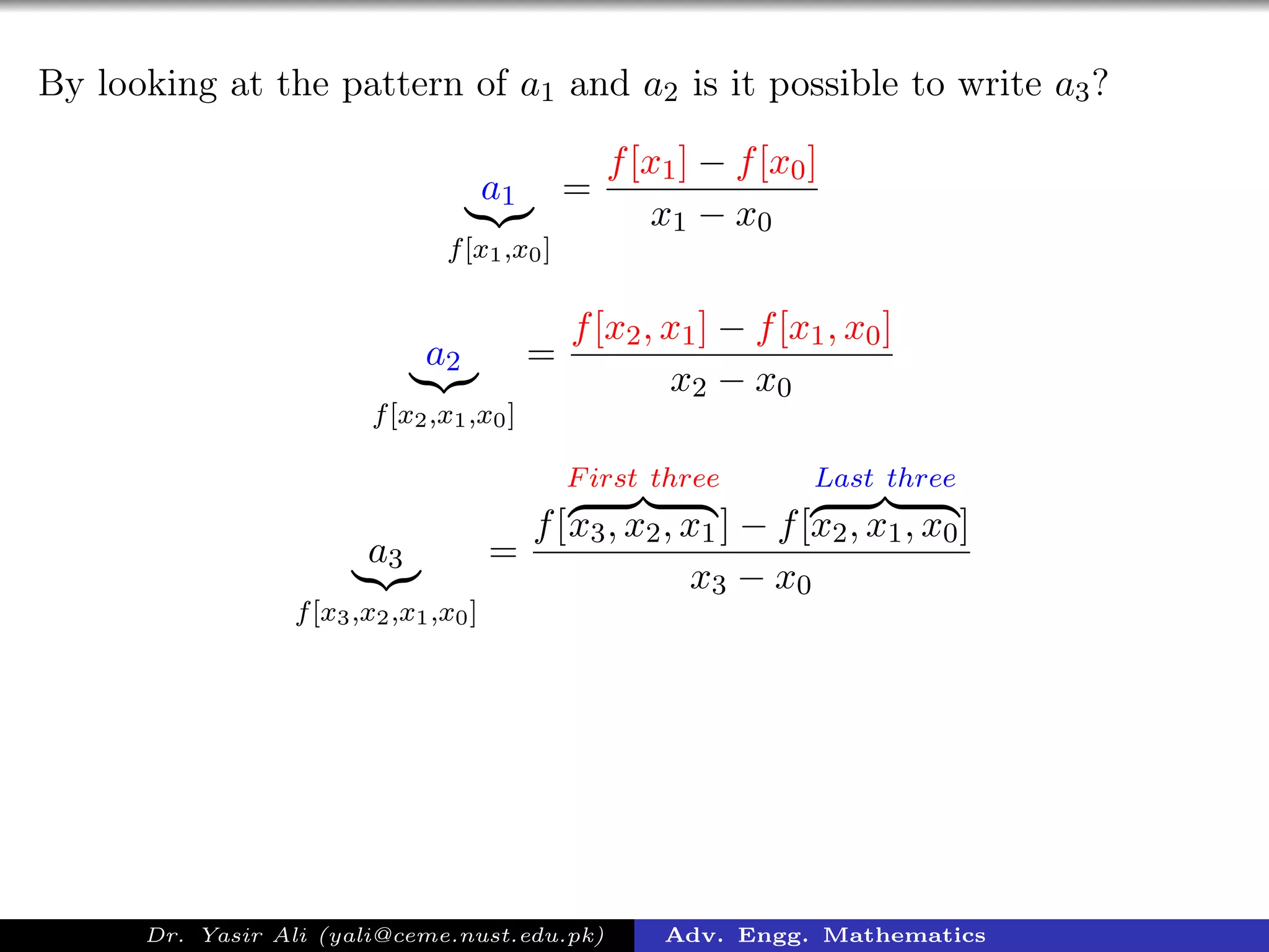 By looking at the pattern of a1 and a2 is it possible to write a3?
a1
f[x1,x0]
=
f[x1] − f[x0]
x1 − x0
a2
f[x2,x1,x0]
=
f[x2, x1] − f[x1, x0]
x2 − x0
a3
f[x3,x2,x1,x0]
=
f[
First three
x3, x2, x1] − f[
Last three
x2, x1, x0]
x3 − x0
Dr. Yasir Ali (yali@ceme.nust.edu.pk) Adv. Engg. Mathematics
 