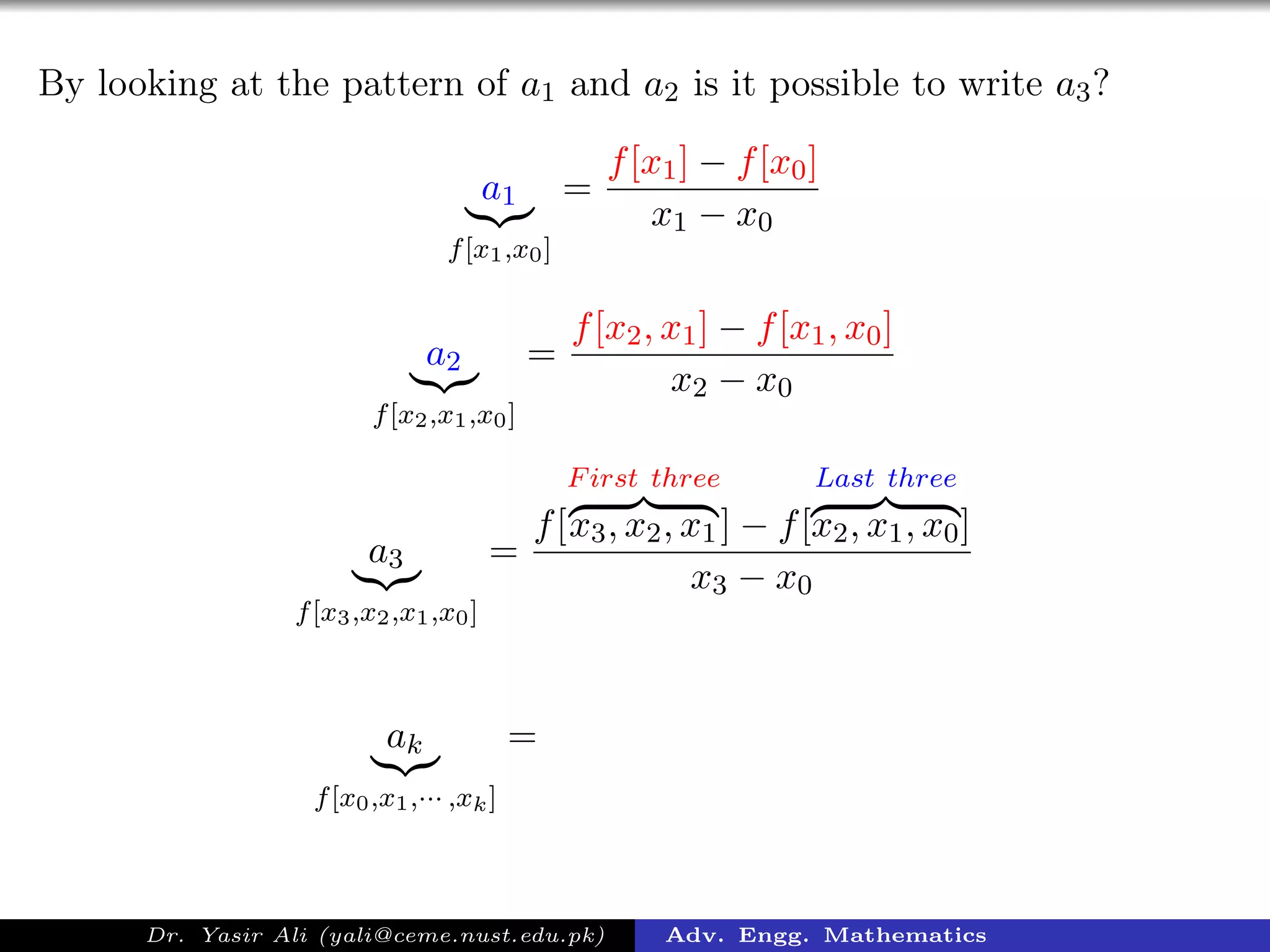 By looking at the pattern of a1 and a2 is it possible to write a3?
a1
f[x1,x0]
=
f[x1] − f[x0]
x1 − x0
a2
f[x2,x1,x0]
=
f[x2, x1] − f[x1, x0]
x2 − x0
a3
f[x3,x2,x1,x0]
=
f[
First three
x3, x2, x1] − f[
Last three
x2, x1, x0]
x3 − x0
ak
f[x0,x1,··· ,xk]
=
Dr. Yasir Ali (yali@ceme.nust.edu.pk) Adv. Engg. Mathematics
 