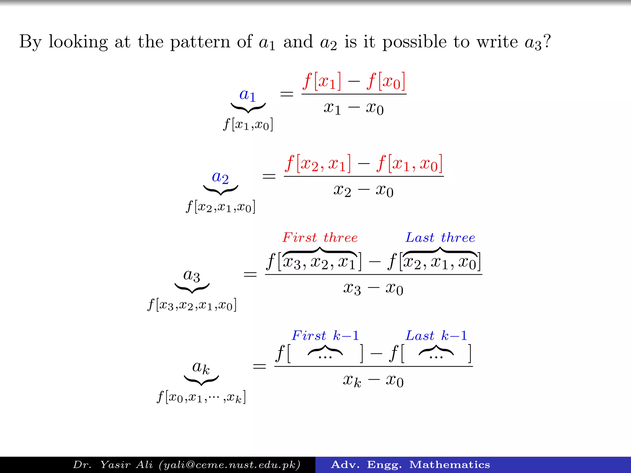 By looking at the pattern of a1 and a2 is it possible to write a3?
a1
f[x1,x0]
=
f[x1] − f[x0]
x1 − x0
a2
f[x2,x1,x0]
=
f[x2, x1] − f[x1, x0]
x2 − x0
a3
f[x3,x2,x1,x0]
=
f[
First three
x3, x2, x1] − f[
Last three
x2, x1, x0]
x3 − x0
ak
f[x0,x1,··· ,xk]
=
f[
First k−1
... ] − f[
Last k−1
... ]
xk − x0
Dr. Yasir Ali (yali@ceme.nust.edu.pk) Adv. Engg. Mathematics
 