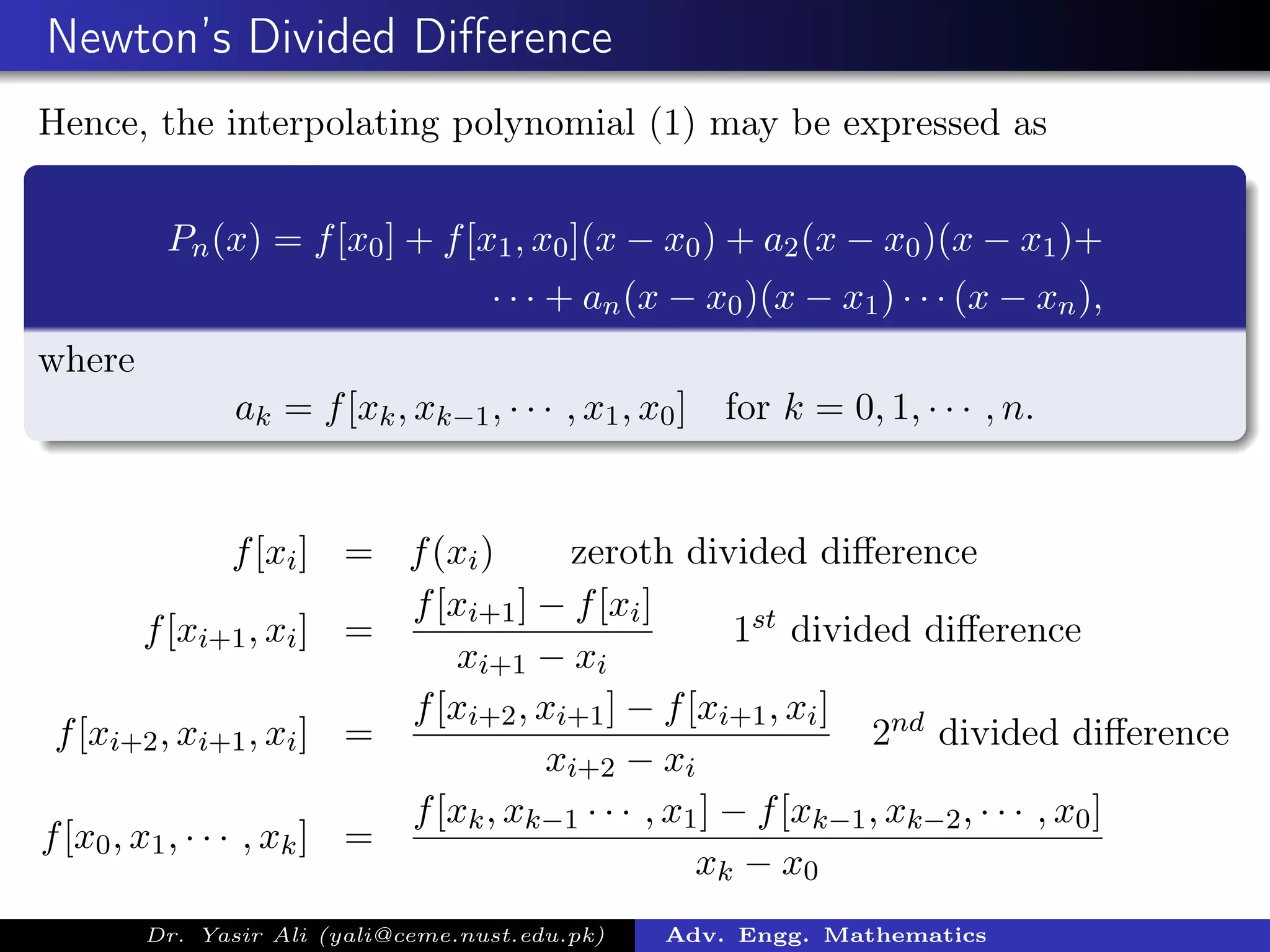 Newton’s Divided Diﬀerence
Hence, the interpolating polynomial (1) may be expressed as
Pn(x) = f[x0] + f[x1, x0](x − x0) + a2(x − x0)(x − x1)+
· · · + an(x − x0)(x − x1) · · · (x − xn),
where
ak = f[xk, xk−1, · · · , x1, x0] for k = 0, 1, · · · , n.
f[xi] = f(xi) zeroth divided diﬀerence
f[xi+1, xi] =
f[xi+1] − f[xi]
xi+1 − xi
1st divided diﬀerence
f[xi+2, xi+1, xi] =
f[xi+2, xi+1] − f[xi+1, xi]
xi+2 − xi
2nd divided diﬀerence
f[x0, x1, · · · , xk] =
f[xk, xk−1 · · · , x1] − f[xk−1, xk−2, · · · , x0]
xk − x0
Dr. Yasir Ali (yali@ceme.nust.edu.pk) Adv. Engg. Mathematics
 