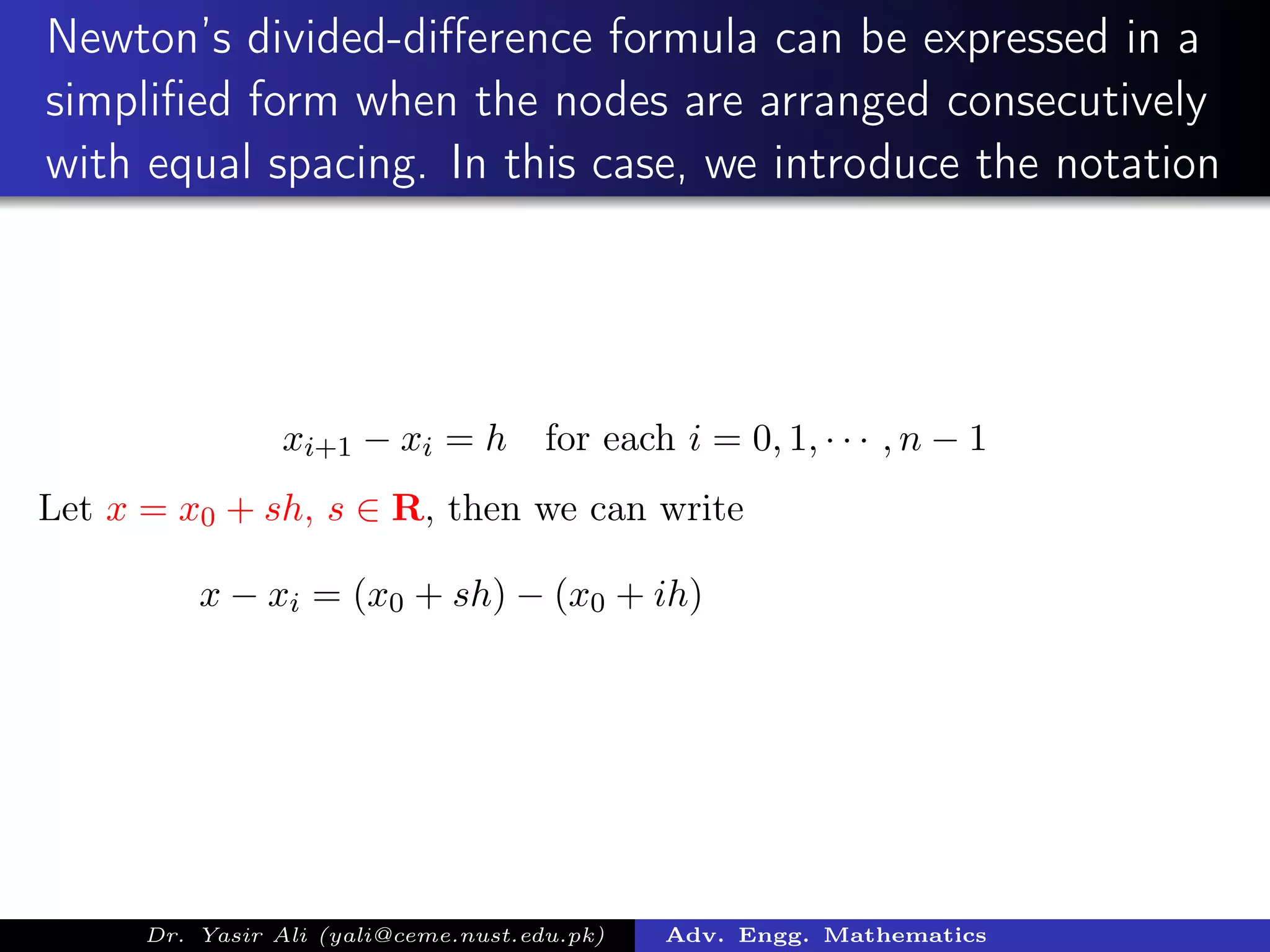 Newton’s divided-diﬀerence formula can be expressed in a
simpliﬁed form when the nodes are arranged consecutively
with equal spacing. In this case, we introduce the notation
xi+1 − xi = h for each i = 0, 1, · · · , n − 1
Let x = x0 + sh, s ∈ R, then we can write
x − xi = (x0 + sh) − (x0 + ih)
Dr. Yasir Ali (yali@ceme.nust.edu.pk) Adv. Engg. Mathematics
 