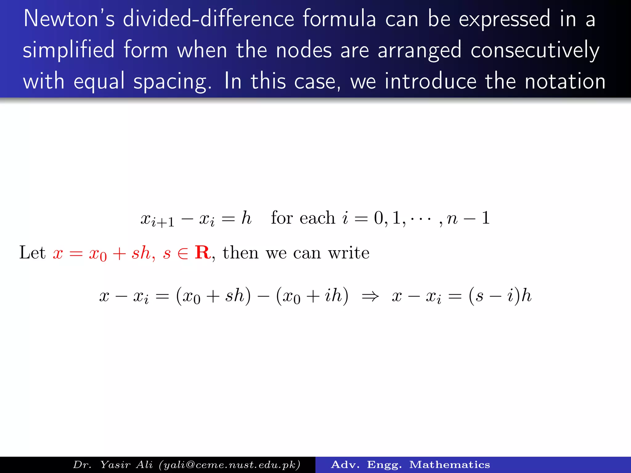 Newton’s divided-diﬀerence formula can be expressed in a
simpliﬁed form when the nodes are arranged consecutively
with equal spacing. In this case, we introduce the notation
xi+1 − xi = h for each i = 0, 1, · · · , n − 1
Let x = x0 + sh, s ∈ R, then we can write
x − xi = (x0 + sh) − (x0 + ih) ⇒ x − xi = (s − i)h
Dr. Yasir Ali (yali@ceme.nust.edu.pk) Adv. Engg. Mathematics
 