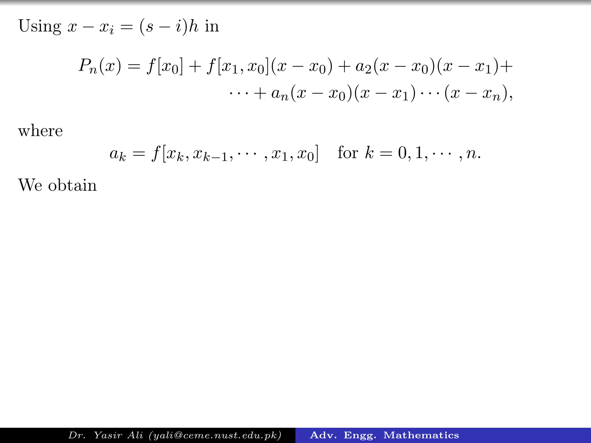 Using x − xi = (s − i)h in
Pn(x) = f[x0] + f[x1, x0](x − x0) + a2(x − x0)(x − x1)+
· · · + an(x − x0)(x − x1) · · · (x − xn),
where
ak = f[xk, xk−1, · · · , x1, x0] for k = 0, 1, · · · , n.
We obtain
Dr. Yasir Ali (yali@ceme.nust.edu.pk) Adv. Engg. Mathematics
 