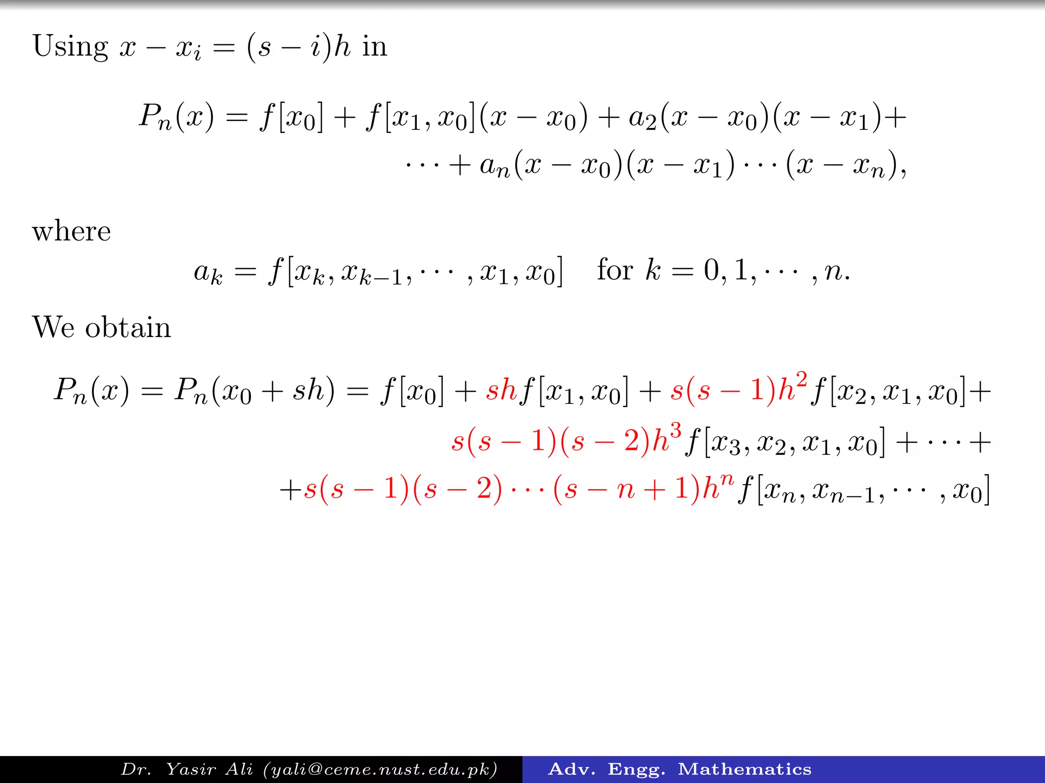 Using x − xi = (s − i)h in
Pn(x) = f[x0] + f[x1, x0](x − x0) + a2(x − x0)(x − x1)+
· · · + an(x − x0)(x − x1) · · · (x − xn),
where
ak = f[xk, xk−1, · · · , x1, x0] for k = 0, 1, · · · , n.
We obtain
Pn(x) = Pn(x0 + sh) = f[x0] + shf[x1, x0] + s(s − 1)h2
f[x2, x1, x0]+
s(s − 1)(s − 2)h3
f[x3, x2, x1, x0] + · · · +
+s(s − 1)(s − 2) · · · (s − n + 1)hn
f[xn, xn−1, · · · , x0]
Dr. Yasir Ali (yali@ceme.nust.edu.pk) Adv. Engg. Mathematics
 